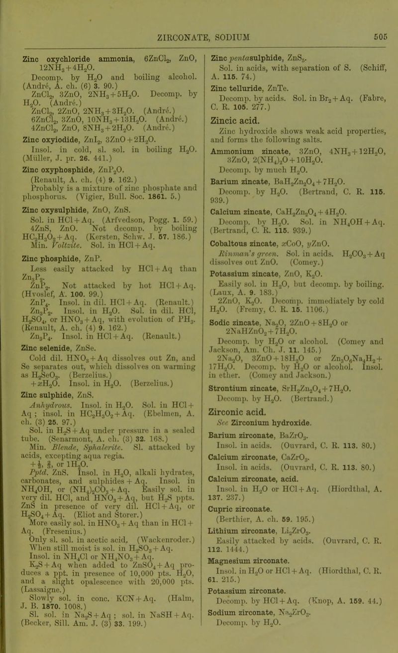 Zinc oxychloride ammonia, eZnClj, ZnO, 12NH;, + 4HaO. Deconip. by HjO and boiling alcohol. (AndiT, A. ch. (6) 3. 90.) ZnCl2, 3ZuO, 2NH3 + 5H2O. Decomp. by H2O. (Andre.) ZnClo, 2ZnO, 2NH3 + 3H2O. (Andre.) eZnClj, 3ZnO, lONHg+iaH-P. (Andre.) 4ZnCl2, ZnO, 8NH3 + 2H.P. (Andre.) Zinc oxyiodide, Znlj, 3ZnO + 2H2O. Insol. in cold, .si. sol. in boiling HjO. (Miiller, J. pr. 26. 441.) Zinc oxyphosphide, Znl^^O. (Renault, A. cli. (4) 9. 162.) Probably is a mixture of zinc phosphate and phosphorus. (Vigier, Bull. Soc. 1861. 5.) Zinc oxysulphide, ZnO, ZnS. Sol. in HCl + A(j. (ArlVedson, Pogg. 1. 59.) 4ZnS, ZnO. Not decomp. by boiling HCaHaOj + Aq. (Kersten, Schw. J. B7. 186.) Min. Vollzite. Sol. in HCl + Aq. Zinc phosphide, ZnP. Less easily attacked by HCl + Aq tluin Zn.,P2. ZuPo. Not attacked by hot HCI + A4. (Hvosfef, A. 100. 99.) ZnP^. Insol. in dil. HCl + Aq. (Renault.) Zn3P2. Insol. in H2O. Sol. in dil. HCl, H2SO4, or HNO3 + Aq, with evolution of PH3. (Renault, A. ch. (4) 9. 162.) ZuylV Insol. in HCl + Aq. (Renault.) Zinc selenide, ZnSe. Cold dil. HNOg+Aii dissolves out Zn, and Se separates out, whicli dissolves on warming as HaSeOj. (Berzelius.) + XH2O. Insol. in H-^O. (Berzelius.) Zinc sulphide, ZnS. Anhydrom. Insol. in H2O. Sol. in HC1 + Aq ; insol. in HC2H302 + Aq. (Ebelmen, A. ch. (3) 26. 97.) Sol. in H.,S + Aq under pressure in a sealed tube. (Senarmont, A. ch. (3) 32. 168.) Min. Blende, Sphalerite. SI. attacked by acids, excepting aqua rcgia. + i §, or IH2O. Pptd. ZnS. Insol. in H2O, alkali hydrates, carbonates, and sulphides + Aq. Insol. in NH^OH, or (NH4)2C03 + Aq. Easily sol. in very dil. HCl, and HNOs + Aq, but H.,S ppts. ZnS in presence of very dil. HCl + Aq, or H2SO4 + Aq. (Eliot and Storer.) More easily sol. in HNO3 + Aq than in HCl + Aq. (Fresenius.) Only si. sol. in acetic acid. (Wackenroder.) Wiien still moist is sol. in H.jSOj + Aq. Insol. in NH4CI or NH^NOj + Aq. K^S + Aq when added to ZnS04 + Aq pro- duces a ppt. in presence of 10,000 pts. HoO, and a slight opalescence with 20,000 pts. (Lassaignc.) Slowly sol. in cone. KCN + Aq. (Halm, J. B. 1870. 1008.) SI. .sol. in Na.>S + Aq; sol. in NaSH + Aq. (Becker, Sill. Am. J. (3) 33. 199.) Zinc pentasvlfibide, ZnS.,. Sol. in acids, with separation of S. (Schiff, A. 116. 74.) Zinc telluride, ZnTe. Deconip. by acids. Sol. in Erg + Aq. (Fabre, C. R. 106. 277.) Zincic acid. Zinc hydroxide shows weak acid properties, and forms the following salts. Ammonium zincate, 3ZnO, 4NH3+I2H0O, 3ZnO, 2(NH4)2O + 10H2O. Decomp. by much HjO. Barium zincate, BaH2Zn204 + 7H.jO. Decomp. by H2O. (Bertrand, C. R. 115. 939.) Calcium zincate, CaH.jZn204 + 4H20. Dcconii). by H,0. Sol. in NH40H + Aq. (Bertrand, C. R. 116. 939.) Cobaltous zincate, xCoO, yZnO. Jiimnaiis (jrcen. Sol. in acids. H2C03 + A(i dissolves out ZnO. (Comey.) Potassium zincate, ZnO, K2O. Easily sol. in H-^O, but decomp. by boiling. (Laux, A. 9. 183.) 2ZnO, K2O. Decomp. immediately by cold H2O. (Fremy, C. R. IB. 1106.) Sodic zincate, Na20, 2ZnO + 8H20 or 2NaHZn02 + 7H20. Decomp. by HgO or alcohol. (Comey and Jackson, Am. Ch. J. 11. 145.) 2Na20, 3ZnO + 18H.,0 or Zn30gNa4H2 + I7H2O. Decomp. by HjO or alcohol. Insol. in ether. (Comey and Jackson.) Strontium zincate, SrH2Zu.,04 + 7H20. Dtconip. liy H2O. (Bertrand.) Zirconic acid. Sec Zirconium hydroxide. Barium zirconate, BaZrOj. Insol. in acids. (Ouvrard, C. R. 113. 80.) Calcium zirconate, CaZr03. Insol. in acids. (Ouvrard, C. R. 113. 80.) Calcium zirconate, acid. Insol. in H.,0 or HCl + Aq. (Hiordthal, A. 137. 237.) Cupric zirconate. (Berthirr, A. oli. 69. 195.) Lithium zirconate, Li2Zr03. Easily attacked by acids. (Ouvrard, C. R. 112. 1444.) Magnesium zirconate. Insol. in HoO or HCl + Aq. (Hiordthal, C. R. 61. 215.) Potassium zirconate. Decomp. by HCl + Aq. (Knop, A. 159. 44.) Sodium zirconate, Ni^ZrOa. Decomp. by HoO.
