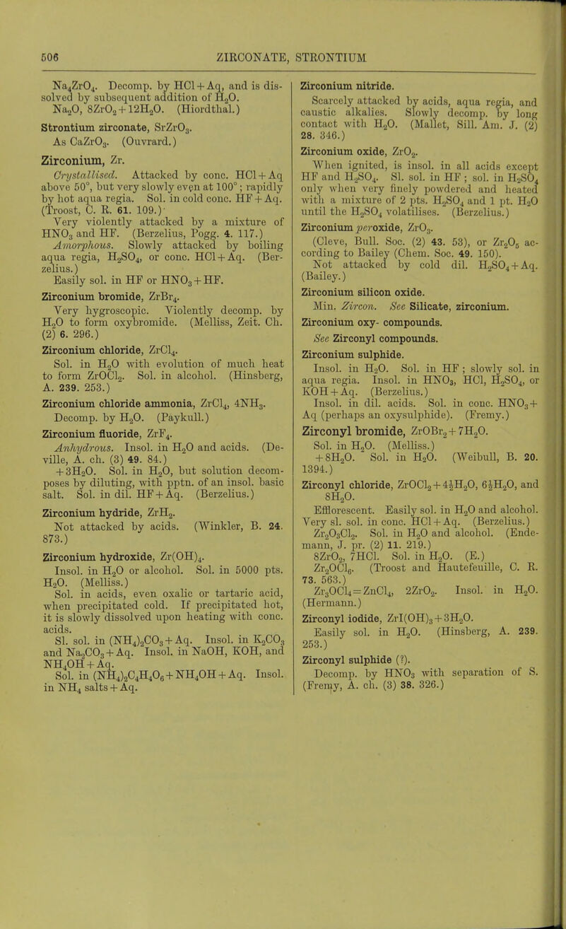 Na4Zr04. Decomp. by HCl + Aq, and is dis- solved by subsecjuent addition of H2O. NaoO, 8Zr02 + 12H20. (Hiordthal.) Strontium zirconate, SiZrOg. As CaZrOy. (Ouvi'ard.) Zirconium, Zr. Crystallised. Attacked by cone. HCl + Aq above 50°, but very slowly evpn at 100°; rapidly by hot aqua regia. Sol. in cold cone. HF + Aq. (Ti'oost, C. R. 61. 109.)- Very violently attacked by a mixture of HNO3 and HF. (Berzelius, Pogg. 4. 117.) Amorphous. Slowly attacked by boiling aqua regia, H2SO4, or cone. HCl + Aq. (Ber- zelius. ) Easily sol. in HF or HNO3 + HF. Zirconium bromide, ZrBr4. Very hygroscopic. Violently decomp. by HoO to form oxybromide. (Melliss, Zeit. Ch. (2) 6. 296.) Zirconium chloride, ZrCl4. Sol. in H2O with evolution of much heat to form ZrOClg. Sol. in alcohol. (Hinsberg, A. 239. 253.) Zirconium chloride ammonia, ZrCl4, 4NH3. Decomp. by H2O. (PaykuU.) Zirconium fluoride, ZrF4. Anhydrous. Insol. in HgO and acids. (De- ville, A. ch. (3) 49. 84.) + 3H2O. Sol. in H2O, but solution decom- poses by diluting, with pptn. of an insol. basic salt. Sob in dil. HF + Aq. (Berzelius.) Zirconium hydride, ZrHg. Not attacked by acids. (Winkler, B. 24. 873.) Zirconium hydroxide, Zr(0H)4. Insol. in HgO or alcohol. Sol. in 5000 pts. H2O. (Melliss.) Sol. in acids, even oxalic or tartaric acid, when precipitated cold. If precipitated hot, it is slowly dissolved upon heating with cone. ^sL sol. in (NH4)2C03 + Aq. Insol. in K2CO3 and Na2C03 + Aq. Insol. in NaOH, KOH, and NH40H + Aq. Sol. in (NH4)2C4H406 + NH40H + Aq. Insol. in NH4 salts + Aq. Zirconium nitride. Scaicely attacked by acids, aqua regia, and caustic alkalies. Slowly decomp. by long I contact with H2O. (Mallet, Sill. Am. J. (2) 28. 346.) Zirconium oxide, ZrOg. When ignited, is insol. in all acids except HF and H.^S04. SI. sol. in HF ; sol. in H2SO4 only when very finely powdered and lieated with a mixture of 2 pts. H2SO4 and 1 pt. H2O until the H2SO4 volatilises. (Berzelius.) Zirconium ^jcjoxide, Zr03. (Cleve, Bull. Soc. (2) 43. 53), or T^rf)^ ac- cording to Bailey (Chem. Soc. 49. 150). Not attacked by cold dil. H.2S04 + Aq. (Bailey.) Zirconium silicon oxide. ' Min. Zircon. See Silicate, zirconiiun. Zirconium oxy- compounds. | See Zirconyl compounds. | Zirconium sulphide. j Insol. in H2O. Sol. in HF; slowly sol. in ) aqua regia. Insol. in HNO3, HCl, H2SO4, or ' KOH + Aq. (Berzelius.) Insol. in dil. acids. Sol. in cone. HNO3 + Aq (perhaps an oxysulphide). (Fremy.) Zirconyl bromide, ZrOBrg+THjO. j Sol. in HjO. (Melliss.) + 8H2O. Sol. in H2O. (WeibuU, B. 20. 1394.) Zirconyl chloride, ZrOCl2 + 4iH20, 6iH20, and 8H2O. Efflorescent. Easily sol. in HgO and alcohol. Very si. sol. in cone. HCl + Aq. (Berzeliu.s.) , Zr203Cl2. Sol. in HgO and alcohol. (Ende- j mann, J. pr. (2) 11. 219.) 8Zr02, 7HC1. Sol. in H2O. (E.) ' Zr20C]6. (Ti-oost and Hautefeuille, C. R. 73. 563.) Zr30Cl4 = ZnCl4, 2Zr02. Insol. in HgO. , (Hermann.) \ Zirconyl iodide, ZrI(OH)3 + 3H20. Easily sol. in H2O. (Hinsberg, A. 239. 253.) Zirconyl sulphide (?). Decomp. by HNO3 with separation of S. (Fremy, A. ch. (3) 38. 326.)