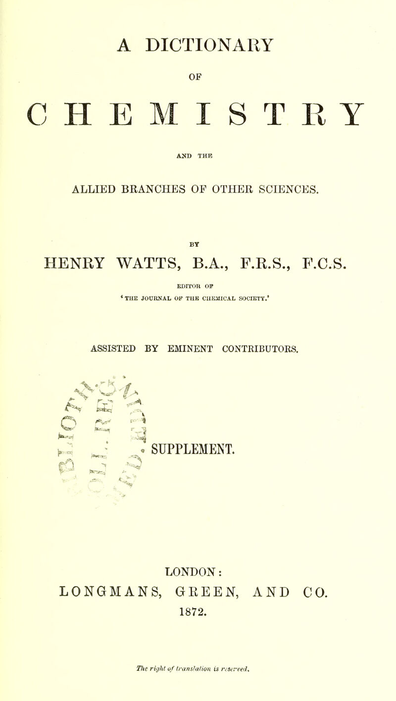A DICTIONARY OF CHEMISTRY ALLIED BRANCHES OP OTHER SCIENCES. BY HENRY WATTS, B.A., F.R.S., F.C.S. EDITOR Off ' THE JOURNAL OK THE CHEMICAL SOCIETY.' ASSISTED BY EMINENT CONTKIBUTOES. SUPPLEMENT. LONDON: LONGMANS, GEEEN, AND CO. 1872. Tlte right of translation is reserved.
