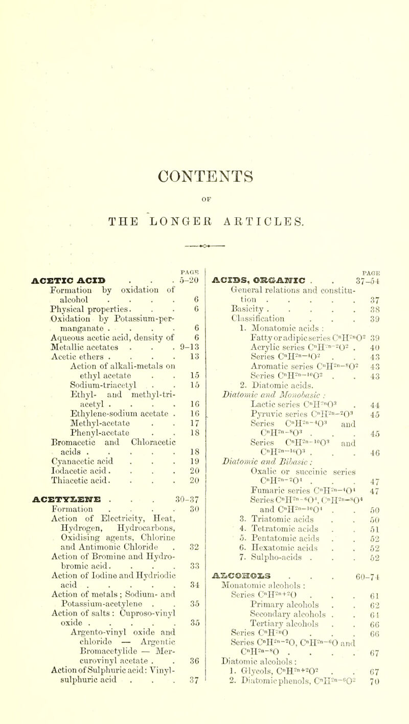 THE PAGE ACETIC ACX3> . 5-20 Formation by oxidation of alcohol .... 6 Physical properties. . . 6 Oxidation by Potassium-per- manganate .... 6 Aqueous acetic acid, density of 6 Metallic acetates . . . 9-13 Acetic ethers . . . .13 Action of alkali-metals on ethyl acetate . . 15 Sodium-triacetyl . . 16 Ethyl- and methyl-tri- acetyl . . . .16 Ethylene-sodium acetate . 16 Methyl-acetate . . 17 Phenyl-acetate . . 18 Bromacetic and Chloracetic acids . . . . .18 Cyanacetic acid . . .19 Iodacetic acid. . . .20 Thiacetic acid. . . . 20 ACETYLENE . 30-37 Formation . . . .30 Action of Electricity, Heat, Hydrogen, Hydrocarbons, Oxidising agents, Chlorine and Antimonic Chloride . 32 Action of Bromine and Hydro- bromic acid. . . .33 Action of Iodine andHydriodic acid 34 Action of metals ; Sodium- and Potassium-acetylene . . 35 Action of salts : Cuproso-vinyl oxide ..... 35 Argento-vinyl oxide and chloride — Argentic Bromacctylide — Mer- curovinyl acetate . . 36 Action of Sulphuric acid: Vinyl- sulphuric acid ... 37 PAGE ACXBS, OR&ASTXC . . 37-54 General relations and constitu- tion 37 Basicity 38 Classification ... 39 1. Monatomic acids : FattyoradipicseriesCH!n02 39 Acrylic series OH*-!0! . 40 Series OH2»-4Oa . .43 Aromatic series CH2n-802 43 Series CHJ°-1(,02 . . 43 2. Diatomic acids. Diatomic and Monobasic : Lactic series CnH'-'0-1 . 44 Pyruvic scries CnII'-'n-2Os 45 AE.COH03.S Monatomic alcohols : Series CnH2+20 Primary alcohols Secondary alcohols Tertiary alcohols Series CH^O Series C°H-'-20, CH--60 and cir--*o . Diatomic alcohols: 1. Glycols, CH2+202 2. Diatomic phenols, CnH and am Series C°H'--403 C„H2n-803 . Series 0H2-'°0: CH2°-1603 . Diatomic and Biliasic: Oxalic 01* succinic CH2-20< . Fumaric series CnH2-404 Series CnH-'-60\ OH2 and CH--'»0 3. Triatomic acids 4. Tetratomic acids 5. Pentatomic acids 6. Hexatomic acids 7- Sulpho-acids . *04 15 46 47 47 50 50 51 52 52 62 60-74 61 62 64 66 66 67 67 70