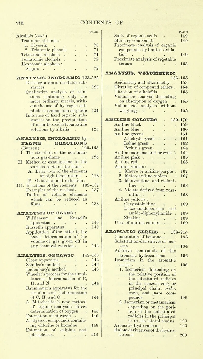 Alcohols (cont.) Triatomic alcohols: 1. Glycerin 2. Triatomic phenols Tetratomio alcohols . Pentatomic alcohols . Hexatomic alcohols : Sugars . 70 71 71 72 72 AN ALYSIS, INORGANIC 123-125 Disintegration of insoluble sub- stances .... 123 Qualitative analysis of solu- tions containing only the more ordinary metals, with- out the use of hydrogen sul- phide or ammonium sulphide 124 Influence of fixed organic sub- stances on the precipitation of metallic oxides from saline solutions by alkalis . .125 ANALYSIS, INORGANIC by FLAME REACTIONS (Bunsen) .... 125-155 I. The structure of the non-lumi- nous gas-flame . . .125 II. Method of examination in the various parts of the flame : A. Behaviour of the elements at high temperatures . 128 B. Oxidation and reduction : III. Beactions of the elements 132-137 Examples of the method. . 137 Tables of volatile elements ■which can be reduced as films • 138 ANALYSIS OF GASES : Williamson and Bussell's apparatus . . . .140 Russell's apparatus. . .140 Application of the latter to the exact determination of the volume of gas given off in any chemical reaction . .142 AMAKYSIS, ORGANIC . 142-153 Cloez' apparatus . . .142 Schulze's method . . . 143 Ladenburg's method . . 143 Wheeler's process for the simul- taneous determination of C, H, and N . . . . 144 Baumhauer's apparatus for the simultaneous determination ofC.H, andO . . . 144 A. Mitscherlieh's new method of organic analysis: direct determination of oxygen . 145 Estimation of nitrogen . .146 Analysis of compounds contain- ing chlorine or bromine . 148 Estimation of sulphur and phosphorus. . . .148 Salts of organic acids Mercury-compounds Proximate analysis of organic compounds by limited oxida- tion .... Proximate analysis of vegetable tissues PAGE 149 149 149 153 ANALYSIS, VOLUMETRIC 153-155 Acidimetry and alkalimetry . 153 Titration of compound ethers . 154 Titration of alkaloids . . 155 Volumetric analysis depending on absorption of oxygen . 155 Volumetric analysis without weighing . . . .155 ANILINE COLOURS 159-170 Aniline black. . .159 Aniline blue . . . .160 Aniline greens . . .161 Aldehyde green . .161 Iodine green . . .162 Perkin's green. . .164 Aniline maroons and browns '. 164 Aniline pink .... 165 Aniline red .... 165 Aniline violets : 1. Mauve or aniline purple . 167 2. Methylaniline violets . 167 3. Mauvaniline and violani- line . . . .168 4. Violets derived from rosa- niline . . . . 168 Aniline yellows : Chrysotoluidine . .169 Diazo-amidobenzene and amido-diphenylianide . 169 Zinaline . . . .169 Uses of aniline colours . .169 AROMATIC SERIES . 193-215 Constitution of benzene . . 193 Substitution-derivatives of ben- zene . . . . .194 Additive compounds of the aromatic hydrocarbons . 196 Isomerism in the aromatic series . 196 1. Isomerism depending on the relative position of the substituted radicles in the benzene-ring or principal chain : ortho, meta, and para com- pounds . . .196 2. Isomerism or metamerism depending on the posi- tion of the substituted radicles in the principal or in the lateral chains 199 Aromatic hydrocarbons . .199 Haloid derivatives of the hydro- carbons .... 200
