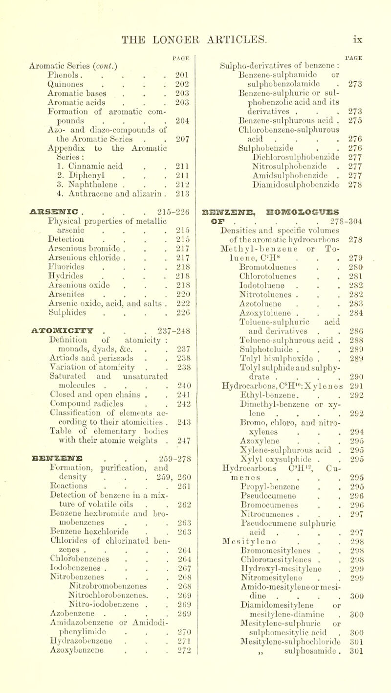 PAGE Aromatic Series (cotit.) Phenols 201 Quinoues . . . .202 Aromatic bases . . . 203 Aromatic acids . . . 203 Formation of aromatic com- pounds .... 204 Azo- and diazo-compounds of the Aromatic Series . . 207 Appendix to the Aromatic Series : 1. Cinnamic acid . .211 2. Diphenyl . . .211 3. Naphthalene . . .212 4. Anthracene and alizarin . 213 ARSESTZC .... 215-226 Physical properties of metallic arsenic . . . ,215 Detection . . . .215 Arsonious bromide . . .217 Arseuious chloride . . .217 Fluorides . . . .218 Hydrides . . . .218 Arsonious oxide . . .218 Arsenites .... 220 Arsenic oxide, acid, and salts . 222 Sulphides . . . .226 ATOMICITY . . 237-248 Definition of atomicity : monads, dyads, &c. . . 237 Artiads and perissads . . 238 Variation of atomicity . . 238 Saturated and unsaturated molecules . . . .240 Closed and open chains . .241 Compound radicles . .212 Classification of elements ac- cording to their atomicities . 213 Table of elementary bodies with their atomic weights . 247 EEJIZEIIE . . . 259-278 Formation, purification, and density . . . 259, 260 Reactions .... 261 Detection of benzene in a mix- ture of volatile oils . . 262 Benzene hexbromide and bro- mobenzenes . . . 263 Benzene hexchlorido . . 263 Chlorides of chlorinated ben- zenes 264 Chlorobenzcnes . . . 264 Iodobenzenes .... 267 Nitrobenzenes . . . 268 Nitrobromobenzenes . 268 Nitrochlorobenzones. . 260 Nitro-iodobenzene . . 260 Azobenzene .... 269 Amidazobenzene or Amidodi- phenylimide . . . 270 Hydrazobenzene . . .271 Azoxybouzcne . . . 272 PAGE Suipho-derivatives of benzene : Benzene-sulphamido or sulphobenzolamide . 273 Benzene-sulphuric or sul- phobenzolic acid and its derivatives . . .273 Benzene-sulphurous acid . 275 Chlorobenzene-sulphurous acid .... 276 Sulphobenzide . . 276 Diehlorosulphobenzide 277 Nitrosulphobenzide . 277 Amidsulphobenzido . 277 Diamidosulphobcnzide 278 SESfZENE, HOBEOLOGU'ES OF 278-304 Densities and specific volumes of the aromatic hydrocnrbons 278 Methyl-benzene or To- luene, C'H8 . . .279 Bromotoluenes . . 280 Chlorotoluenes . .281 Iodotolueue . . . 282 Nitrotoluenes . . . 282 Azotoluene . . . 283 Azoxytoluene . . . 284 Toluene-sulphuric acid and derivatives . . 286 Tolueno-sulphurous acid . 288 Sulphotoluide . . . 280 Tolyl bisulphoxido . . 289 Tolyl sulphide and sulphy- drate .... 290 Hydrocarbons,C8H'°:Xylenes 291 pjthyl-benzene. . . 292 Dimethyl-benzene or xy- lene . . . .292 Bromo, chloro, and nitro- xylenes . . . 294 Azoxylene . . . 295 Xylene-sulphurous acid . 295 Xylyl oxysulphide . . 205 Hydrocarbons CUH12, Cu- menos . . . . 295 Propyl-benzeno . . 295 Pseudocumene . .296 Bronioeumenes . . 296 Nitrocumenes . . . 297 Pseudocumene sulphuric acid .... 297 Mesitylone . . . 208 Bromomesitylenos . . 208 Chloromesitylencs . . 208 Hydroxyl-mesityleno . 200 Nitromesityleno . . 200 Amido-mesitylene or mesi- dine .... 300 Diamidomesitylene or mesitylene-diamine . 300 Mesitylene-sulphuric or sulphomesitylic acid . 360 Mesitylene-sulphochloride 301 ,, sulphosamide. 301