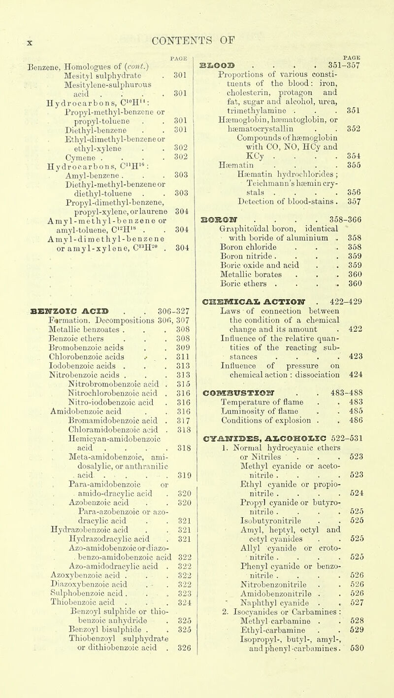 PAG-E Benzene, Homologues of (cont.) Mesityl sulphydrate . 301 Mesitylune-sulphurous acid .. .. 301 Hydrocarbons, C10H14: Propyl-methyl-benzcne or propyl-toluene . . 301 Diethyl-benzene . . 301 Ethyl-dimethyl-benzene or ethyl-xylene . . 302 Cyraene .... 302 Hydrocarbons, CH15: Amyl-benzene. . . 303 Diethyl-methyl-benzene or diethyl-toluene . . 303 Propyl-dimethyl-benzene, propyl-xylene, or laurene 304 Amyl-methyl-benzene or amyl-toluene, CI2H18 . . 304 Am vl-dim ethyl-benzene or amyl-xylene, C13H*> . 304 BENZOIC ACI3B . 306-327 Formation. Decompositions 306, 307 Metallic benzoates . 308 Benzoic ethers 308 Bromobenzoic acids 309 Chlorobenzoic acids .• . . 311 Iodobenzoic acids . 313 Nitrobenzoic acids . 313 Nitrobromobenzoic acid . 315 Nitrochlorobenzoic acid . 316 Nitro-iodobenzoic acid 316 Amidobenzoic acid 316 Bromamidobenzoic acid . 317 Chloramidobenzoic acid . 318 Hemicyan-amidobenzoic acid .... 318 Meta-amidobenzoic, ami- dosalylic, or anthranilic acid . 319 Para-amidobenzoic or amido-dracylic acid 320 Azobeuzoic acid 320 Para-azobenzoic or azo- draeylic acid 321 Hydrazobenzoic acid 321 Hydrazodracylic acid 321 Azo-amidobenzoic ordiazo- benzo-amidobenzoic acid 322 Azo-amidodracylic acid . 322 Azoxybenzoic acid . 322 Diazoxybenzoic acid . - 322 Sulphobenzoic acid . • . • • 323 Thiobeuzoic acid 324 Benzoyl sulphide or thio- beuzoic anhydride 325 Benzoyl bisulphide . 325 Thiobenzoyl sulphydrate or dithiobenzoic acid . 326 PAGE .... 351-357 Proportions of various consti- tuents of the blood: iron, cholesterin, protagon and fat, sugar and alcohol, urea, trimethylamine . . . 351 Haemoglobin, hsematoglobin, or hsematocrystallin . . 352 Compounds of haemoglobin with CO, NO, HCy and KCy . . . .354 Hsematin .... 355 Hsematin hydrochlorides; Teichmann's hsemin cry- stals .... 356 Detection of blood-stains . 357 B©3S©N .... 358-366 Graphitoidal boron, identical with boride of aluminium . 358 Boron chloride . . . 358 Boron nitride .... 359 Boric oxide and acid . . 359 Metallic borates . . .360 Boric ethers .... 360 CE3BMICA1 ACTIOW 422-429 Laws of connection between the condition of a chemical change and its amount . 422 Influence of the relative quan- tities of the reacting sub- stances .... 423 Influence of pressure on chemical action : dissociation 424 COMCBVSTZOXar . . 483-488 Temperature of flame . . 483 Luminosity of flame . . 485 Conditions of explosion . . 486 CYANIDES, ALCOHOLIC 522-531 1. Normal hydrocyanic ethers or Nitriles . . . 523 Methyl cyanide or aceto- nitrile .... 523 Ethyl cyanide or propio- nitrile . . . .524 Propyl cyanide or butyro- nitrile .... 525 Isobutyronitrile . . 525 Amyl, heptyl, octyl and cetyl cyanides . . 525 Allyl cyanide or eroto- nitri'le . . . . 525 Phenyl cyanide or benzo- nitrile . . . .526 Nitrobenzonitrile . . 526 Amidobenzonitrile . . 526 Naphthy] cyanide . < 527 2. Isocyanides or Carbamines : Methyl carbamine . . 528 Ethyl-carbamine . . 529 Isopropyl-, butyl-, amyl-, and phenyl •carbamines. 530