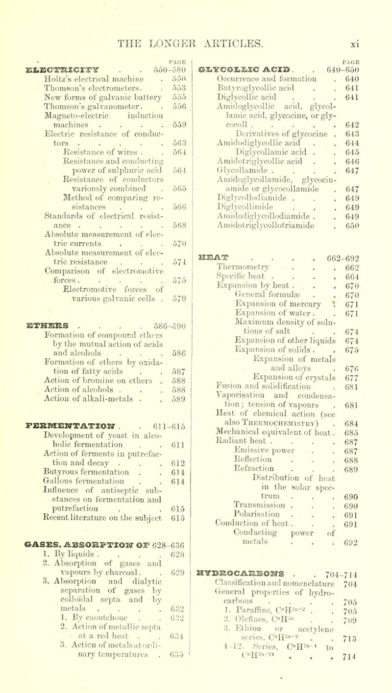 PAGE EX.ECTRICIT? . . 560-580 Holtz's electrical machine . 550 Thomson's electrometers. . 553 New forms of galvanic battery 555 Thomson's galvanometer. . 556 Magneto-electric induction machines .... 559 Electric resistance of conduc- tors 563 Resistance of wires . . 56-1 Resistance and conducting power of sulphuric acid 56-1 Resistance of conductors variously combined . 565 Method of comparing re- sistances . . . 566 Standards of electrical resist- ance ..... 568 Absolute measurement of elec- tric currents . . . 570 Absolute measurement of elec- tric resistance . . . 57-1 Comparison of electromotive forces..... 575 Electromotive forces of various galvanic cells . 579 BTHBES .... 586-590 Formation of compound ethers by the mutual action of acids aud alcohols . . . 586 Formation of ethers by oxida- tion of fatty acids . . 587 Action of bromine on ethers . 588 Action of alcohols . . . 588 Action of alkali-metals . . 589 FjEBMEWTATIOIT . 611-615 Development of yeast in alco- holic fermentation . . 611 Action of ferments in putrefac- tion and decay . . .612 Butyrous fermentation . . 614 Gallons fermentation . . 614 Influence of antiseptic sub- stances on fermentation and putrefaction . , . 615 Recent literature on the subject 615 GASES, .fkBSOjK.I-TZCH'J OS5 628-636 1. By liquids .... 628 2. Absorption of gases and vapours by charcoal. . 629 3. Absorption and dialytic separation of gases by colloidal septa and by metals .... 632 1. By caoutchouc . . 632 2. Action of metallic septa at a red heat . . 634 3. Action of metals at ordi- nary temperatures . 635 PAKE ©S.YCOS.X.SC ACID. 640-650 Occurrence and formation . 640 Butyroglyeollic acid . . 641 Diglycollic acid . . . 641 Amidoglycollic acid, glycol- lamic acid, glycocine, orgly- cocoll 642 Derivatives of glycocine . 643 Amidodiglycollic acid . . 644 Diglycollamic acid . . 645 Amidotriglycollic acid . . 646 Glycollamide .... 647 Amidoglyeollamide, glycocin- a.mide or glycocollamide . 647 Diglycollodiamide . . . 649 Diglycollimide . . . 649 Aniidodiglycollodiamide . . 649 Amidotriglycollotriamide . 650 HEAT .... 662-692 Thermometry . . . 662 Specific heat .... 664 Expansion by heat. . . 670 General formulae . . 670 Expansion of mercury *. 671 Expansion of water . . 671 Maximum density of solu- tions of salt . .674 Expansion of other liquids 674 Expansion of solids . . 675 Expansion of metals and alloys . 670 Expansion of crystals 677 Fusion and solidification . 681 Vaporisation and condensa- tion ; tension of vapours . 681 Heat of chemical action (see also Thermochemistry) . 684 Mechanical equivalent of heat. 685 Radiant heat .... 687 Emissive power . . 687 Reflection . . . 688 Refraction . . . 689 Distribution of heat in the solar spec- trum . . . 690 Transmission . . . 690 Polarisation . . . 691 Conduction of heat. . . 691 Conducting power of metals . . . 692 KVMlOCillSSOWS . . 704-714 ('lassification and nomenclature 704 General properties of hydro- carbons .... 705 1. Paraffins, C°H2n+s . . 70,5 2. defines, CnH'-' . . 709 3. Ethine or acetylene series. CnH:2 . .713 4-12. Series, CH'-^ to C»H*»-m . . .714