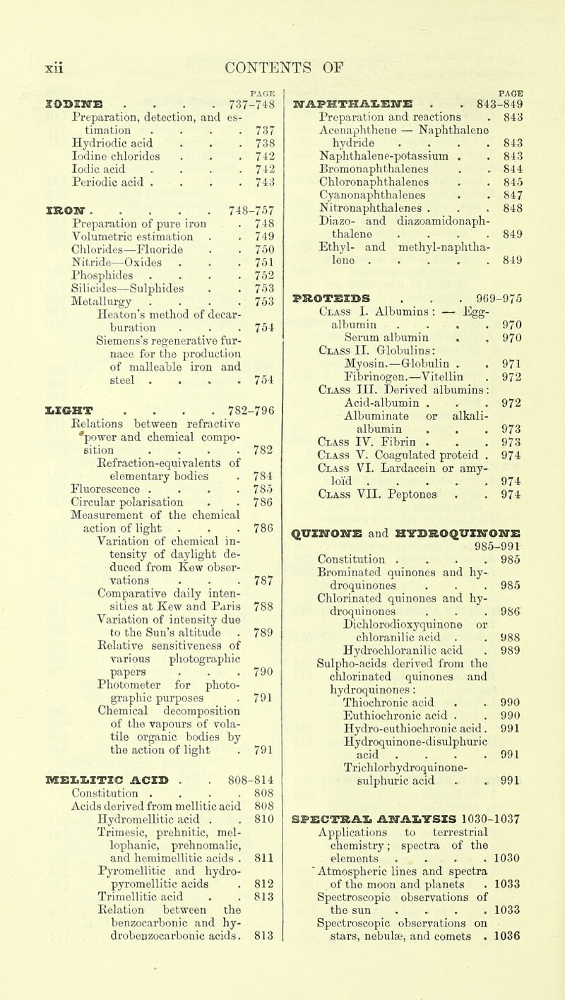 PAGE IODINE .... 737-748 Preparation, detection, and es- timation .... 737 Hydriodic acid . . . 738 Iodine chlorides . . . 742 Iodic acid . . . .742 Periodic acid .... 743 IRON 748-757 Preparation of pure iron . 748 Volumetric estimation . . 749 Chlorides—Fluoride . . 750 Nitride—Oxides . . .751 Phosphides .... 752 Silicides—Sulphides . . 753 Metallurgy . . . .753 Heaton's method of decar- buration . . . 754 Siemens's regenerative fur- nace for the production of malleable iron and steel . 754 XiIGHT .... 782-796 Relations between refractive 'power and chemical compo- sition . . . .782 Refraction-equivalents of elementary bodies . 784 Fluorescence .... 785 Circular polarisation . .786 Measurement of the chemical action of light . . .786 Variation of chemical in- tensity of daylight de- duced from Kew obser- vations . . . 787 Comparative daily inten- sities at Kew and Paris 788 Variation of intensity due to the Sun's altitude . 789 Relative sensitiveness of various photographic papers . . .790 Photometer for photo- graphic purposes . 791 Chemical decomposition of the vapours of vola- tile organic bodies by the action of light . 791 MEUITIC ACID . 808-814 Constitution . . . .808 Acids derived from mellitic acid 808 Hydromellitic acid . .810 Trimesic, prehnitic, mel- lophanic, prehnomalic, and hemimollitic acids . 811 Pyromellitic and hydro- pyromellitic acids . 812 Trimellitic acid . .813 Relation between the benzocarbonic and hy- drobenzocarbonic acids. 813 PAGE NAPHTHALENE . . 843-849 Preparation and reactions . 843 Acenaphthene — Naphthalene hydride . . . .843 Naphthalene-potassium . . 843 Bromonaphthalenes . . 844 Chloronaphthalenes . . 845 Cyanonaphthalenes . . 847 Nitronaphthalenes . . . 848 Diazo- and diazoamidonaph- thalene . . . .849 Ethyl- and methyl-naphtha- lene 849 FROTSISS . . . 969-975 Class I. Albumins : — Egg- albumin .... 970 Serum albumin . . 970 Class II. Globulins: Myosin.—Globulin . . 971 Fibrinogen.—Vitellin . 972 Class III. Derived albumins: Acid-albumin . . . 972 Albuminate or alkali- albumin . . . 973 Class IV. Fibrin . . .973 Class V. Coagulated proteid . 974 Class VI. Lardacein or amy- loid 974 Class VII. Peptones . . 974 QVINONE and HYDROqUINONE 985-991 Constitution .... 985 Brominated quinones and hy- droquinones . . . 985 Chlorinated quinones and hy- droquinones . . . 986 Dichlorodioxyquinone or chloranilic acid . . 988 Hydrochloranilic acid . 989 Sulpho-acids derived from the chlorinated quinones and hydroquinones: Thiochronic acid . . 990 Euthiochronic acid . . 990 Hydro-euthiochronic acid. 991 Hydroquinone-disulphuric acid . . . .991 Trichlorhydroqui none- sulphuric acid .. ,991 SPECTRAL ANALYSIS 1030-1037 Applications to terrestrial chemistry; spectra of the elements . . . .1030  Atmospheric lines and spectra of the moon and planets . 1033 Spectroscopic observations of the sun ... 1033 Spectroscopic observations on stars, nebuke, and comets . 1036