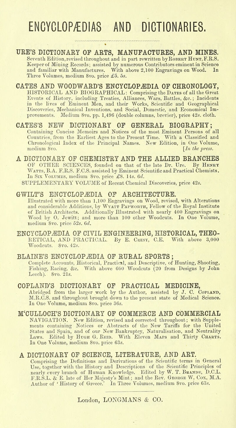ENCYCLOPyEDIAS AND DICTIONARIES. URE'S DICTIONARY OP ARTS, MANUPACTURES, AND MINES. Seventh Edition, revised throughout and in part rewritten by Egbert Hunt, F.E.S. Keeper of Mining Records; assisted by numerous Contributors eminent in Science and familiar with Manufactures. With above 2,100 Engravings on Wood. In Three Vohimes, medium 8vo. price £5. 5s. GATES AND WOODWARD'S ENCYCLOPAEDIA OP CHRONOLOGY, HISTORICAL AND BIOGRAPHICAL: Comprising the Dates of all the Great Events of History, including Treaties, Alliances, Wars, Battles, &c.; Incidents in the lives of Eminent Men, and their Works, Scientific and Geographical Discoveries, Mechanical Inventions, and Social, Domestic, and Economical Im- provements. Medium 8vo. pp. 1,496 (double columns, brevier), price 42«. cloth. CATES'S NEW DICTIONARY OP GENERAL BIOGRAPHY; Containing Concise Memoirs and Notices of the most Eminent Persons of all Countries, from the Earliest Ages to the Present Time. With a Classified and Chronological Index of the Principal Names. New Edition, in One Volume, medium 8vo. [In the press. A DICTIONARY OF CHEMISTRY AND THE ALLIED BRANCHES OF OTHER SCIENCES, founded on that of the late Dr. Ure. By Heney Watts, B.A. F.R.S. F.C.S. assisted by Eminent Scientific and Practical Chemists. In Six Volumes, medium Svo. price 14«. 6c?. SUPPLEMENTARY VOLUME of Recent Chemical Discoveries, price 42s. GWILT'S ENCYCLOPEDIA OP ARCHITECTURE. Illustrated with more than 1,100 Engravings on Wood, revised, with Alterations and considerable Additions, by Wyatt Papworth, Fellow of the Royal Institute of British Architects. Additionally Illustrated with nearly 400 Engravings on Wood by 0. Jewitt; and more tlian 100 other Woodcuts. In One Volume, medium Svo. price 52s. &d. ENCYCLOPEDIA OP CIVIL ENGINEERING, HISTORICAL, THEO- RETICAL, AND PRACTICAL. By E. Cresy, C.E. With above 3,000 Woodcuts. Svo. 42s. BLAINE'S ENCYCLOPEDIA OP RURAL SPORTS; Complete Accounts, Historical, Practical, and Descriptive, of Hunting, Shooting, Fishing, Racing, &c. With above 600 Woodcuts (20 from Designs by John Leech). Svo. 21s. COPLAND'S DICTIONARY OP PRACTICAL MEDICINE, Abridged from the larger work by the Author, assisted by J. C. Cop]-and, M.R.C.S. and throughout brouglit down to the present state of Medical Science, In One Volume, medium Svo. price 36s. M'CULLOCH'S DICTIONARY OF COMMERCE AND COMMERCIAL NAVIGATION. New Edition, revised and corrected throughout; with Supple- ments containing Notices or Abstracts of the New Tariffs for the United States and Spain, and of our New Bankruptcy, Naturalisation, and Neutrality Laws. Edited by Hugh G. Eeid. With Eleven Maps and Thirty Charts. In One Volume, medium Svo. price 63s. A DICTIONARY OP SCIENCE, LITERATURE, AND ART. Comprising the Definitions and Derivations of the Scientific terms in General Use, together with the History and Descriptions of the Scientific Principles of nearly every branch of Human Knowledge. Edited by W. T. Bhande, D.C.L. F.E.S.L. & E. late of Her Majesty's Mint; and the Rev. George W. Cox, M.A. Author of ' History of Greece.' In Three Volumes, medium Svo. price 63s.