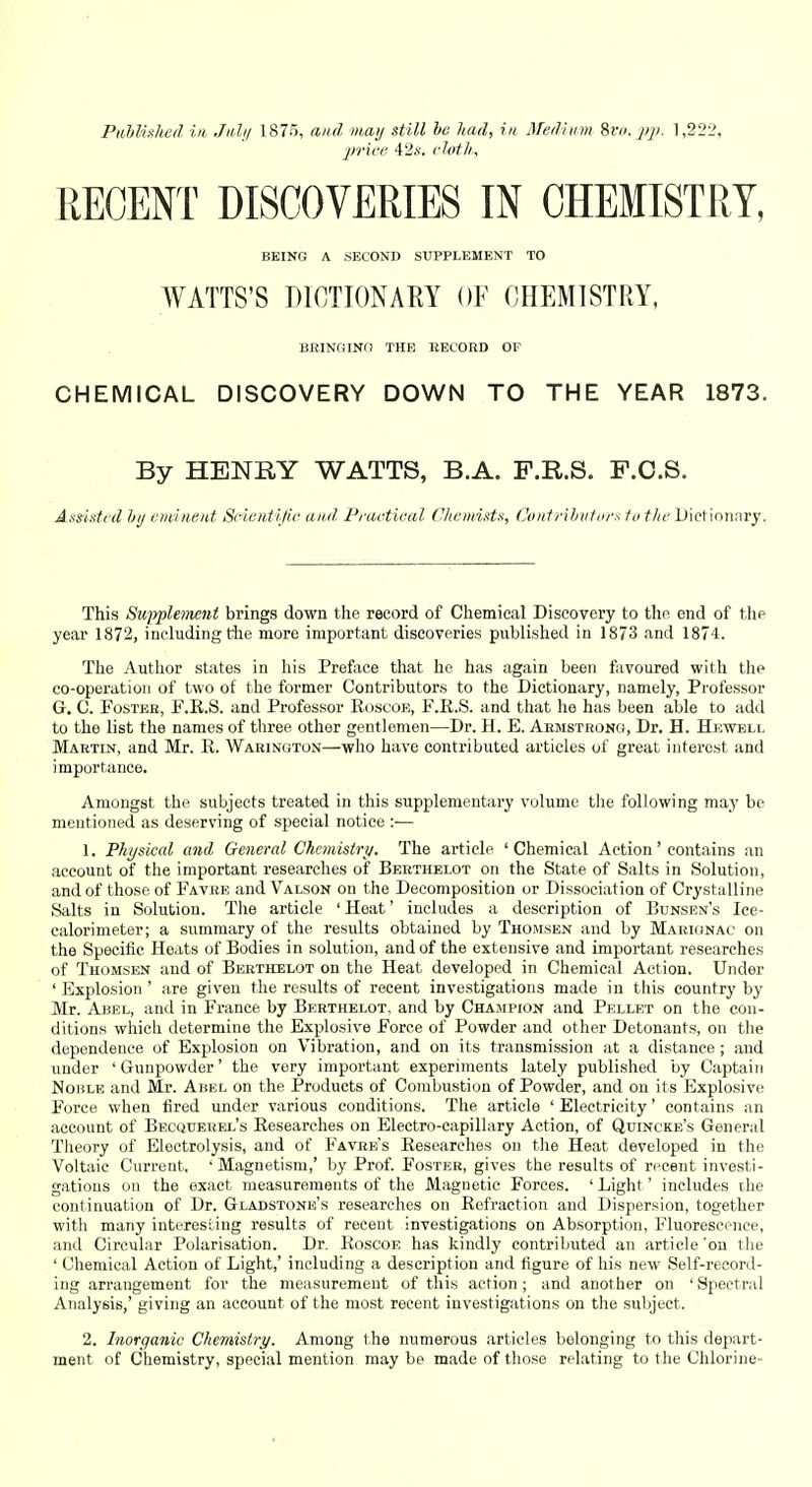 Piihlhked in, Julif 1875, and maij still he had, in Medium iva. jip. 1,222, price 42,s-. i-lotli. BEING A .SECOND SUPPLEMENT TO WATTS'S DICTIONARY OF OHEMISTRY, BBINrilNfl THE KECORD OF CHEMICAL DISCOVERY DOWN TO THE YEAR 1873. By HENRY WATTS, B.A. F.R.S. F.C.S. Assixtfd hij vvdiwid Scientific and, Peactical Chemiittn, CuntrihiiUirx to the JJictinnary. This SuiyphiMiit brings down the record of Chemical Discovery to the end of \\\c year 1872, including tie more important discoveries published in 1873 and 1874. The Author states in his Preftice that he has again been favoured with thf co-operation of two of the former Contributors to the Dictionary, namely. Professor G, C. Foster, F.R.S. and Professor Roscoe, F.R.S. and that he has been able to add to the list the names of three other gentlemen—Dr. H. E. Armstrong, Dr. H. Hewell Martin, and Mr. R. Warington—who have contributed articles of great interest and importance. Amongst the subjects treated in this supplementary volume tlie following may be mentioned as deserving of special notice :— 1. Physical and General Chemistry. The article 'Chemical Action' contains an account of the important researches of Bebthelot on the State of Salts in Solution, and of those of Favbe and Valson on the Decomposition or Dissociation of Crystalline Salts in Solution. The article 'Heat' includes a description of Bunsen's Ice- calorimeter; a summary of the results obtained by Thomsen and by Marionac on the Specific Heats of Bodies in solution, and of the extensive and important researches of Thomsen and of Berthelot on the Heat developed in Chemical Action. Under ' Explosion ' are given the results of recent investigations made in this country by Mr. Abel, and in France by Berthelot, and by Champion and Pellet on the con- ditions which determine the Explosive Force of Powder and other Detonants, on the dependence of Explosion on Vibration, and on its transmission at a distance; and under 'Gunpowder' the very important experiments lately published by Captaiti Noble and Mr. Abel on the Products of Combustion of Powder, and on its Explosive Force when tired under various conditions. The article 'Electricity' contains an account of Becqtjerel's Researches on Electro-capillary Action, of Quincke's General Theory of Electrolysis, and of Favre's Researches on the Heat developed in the Voltaic Current, 'Magnetism,' by Prof. Foster, gives the results of recent investi- gations on the exact measurements of the Magnetic Forces. ' Light' includes the continuation of Dr. Gladstone's researches on Refraction and Dispersion, together with many interesting results of recent investigations on Absorption, Fluorescence, and Circular Polarisation. Dr. Roscoe has kindly contributed an article'on the ' Chemical Action of Light,' including a description and figure of his new Self-record- ing arrangement for the measurement of this action; and another on ' Spectral Analysis,' giving an account of the most recent investigations on the subject. 2. Inorganic Chemistry. Among the numerous articles belonging to this depart- ment of Chemistry, special mention may be made of those relating to the Chlorine-