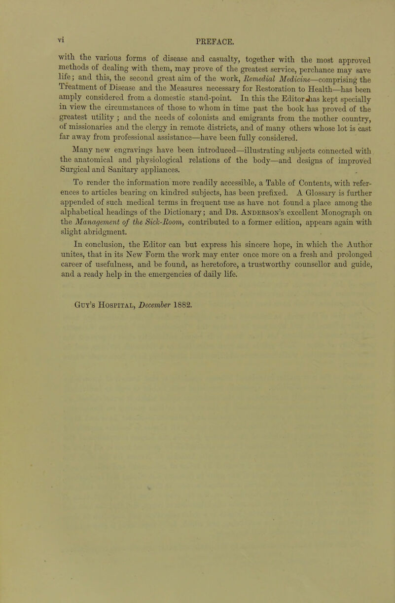 with the various forms of disease and casualty, together with the most approved methods of dealing with them, may prove of the greatest service, perchance may save life; and this, the second great aim of the work, Remedial Medicine—comprising the Treatment of Disease and the Measures necessary for Restoration to Health—has been amply considered from a domestic stand-point. In this the Editor Jias kept specially in view the circumstances of those to whom in time past the book has proved of the greatest utility ; and the needs of colonists and emigrants from the mother country, of missionaries and the clergy in remote districts, and of many others whose lot is cast far away from professional assistance—have been fully considered. Many new engravings have been introduced—illustrating subjects connected with the anatomical and physiological relations of the body—and designs of improved Surgical and Sanitary appliances. To render the information more readily accessible, a Table of Contents, with refer- ences to articles bearing on kindred subjects, has been prefixed. A Glossary is further appended of such medical terms in frequent use as have not found a place among the alphabetical headings of the Dictionary; and Dr. Anderson's excellent Monograph on the Management of the SicJc-Room, contributed to a former edition, appears again with slight abridgment. In conclusion, the Editor can but express his sincere hope, in. which the Author unites, that in its New Form the work may enter once more on a fresh and prolonged career of usefulness, and be found, as heretofore, a trustworthy counsellor and guide, and a ready help in the emergencies of daily life. Gut's Hospital, December 1882.