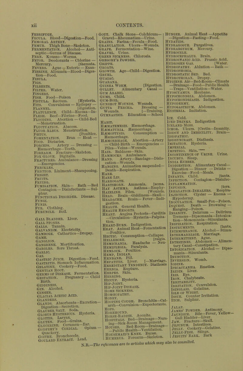 Febrifuge. Eeoula. Blood—Digestion—Food. Fkmoral Auteky. Femur. Tliigli Bone—Skeleton. Fermentation. Alcoliol— Anti- septic—Germs of Disease. Fern. Kousso—Worms. Fetor. Deodorants — Clilorine — Mercury. [tliemata. Fevers. Ague — Enteric — Exau- FiBRiNB. Albumen—Blood—Diges- tion—Food. Fibula. Figs. Filberts. Filter. Water. Fingers. Fish. Food—Poison Fistula. Rectum. [Hysteria. Fits. Convulsions — Epilepsy — Flannel. [digestion. Flatulence. Child—Eueraa—In- Flesh. Beef—Fibrine—Food. Flooding. Abortion — Child-Bed —Menstruation. Fluctuation. Abscess. Fluor Albus. Menstruation. FffiTUS. [Poultice. Fomentation. Bran — Heat — Food. Dietaries. Forceps. Artery — Dressing — Ha3morrhage—Teeth. Forearm. Fracture—Skeleton. Fox Glove. Digitalis. Fractures. Ambulance—Dressing —Emergencies. Freckles. Friction. Liniment—Shampooing. Fright. Fruits. Frying. Fumigation. Skin— Batli—Bed Contagion— Disinfectants — Sul- phur. Functional Disorder. Disease. Fungi. Funis. Fur. Clothing. Furuncle. Boil. Liver. Gout. Chalk Stone—Colchicuni— Gravel—Rheumatism—Urine. Grains. Farina—Fecula—Food. Granulation. Ulcers—Wounds. Grape. Fermentation—Wine. Gravel. Urine. Green Sickness. Chlorosis. Gregory's Powder, Grippe. Groats. Growth Gruel. Guaiac. Guarana. Guinea Worm. Gullet. Alimentary Gum ARABia Gums. Child. Gum-Boil. Gunshot Wounds. Wounds. GUTTA Percha. Dressing — Wounds. [—Training Gymnastics. Education — School Age—Child—Digestion. [Digestion. Canal — Hunger. Animal Heat—Appetite —Digestion—Fasting—Food. Hydatids. Hydragogue. Purgatives. Hydrargyrum. Mercury. Hydrocele. Hydrocephalus. Brain. Hydrocyanic Acid. Prussic Acid. Hydrogen Gas. [Water. Hydropathy. Ablution —Bath— Hydrophobia. Hydrostatic Bed. Bed. Hydrothorax. Dropsy. Hygiene. Air—Bed-Boom—Climate —Drainage—Food—Pulilic Health —Traps—Ventilation—Water. Hyoscyamus. Henbane. Hypochondria. Abdomen. Hypochondriasis. Indigestion. Hypodermy, Hypooastrium. Abdomen. Hysteria. Imitation. Gall Bladder Gall Stones. Galls. Tannin. Galvanism. Electricity. GAMBOGE. Cathartics—Dropsy. Game. Ganglion. Gangrene. Mortification. Gargles. Sore Throat. Garlic. Gas. ^ Gastric Juice. Digestion—Food. Gastritis, stomach Inflammation, Gelatine. Cookery—Food. Gentian Root. Germs of Disease. Fermentation, Gestation. Pregnancy — Child Birth. Giddiness. Gin. Alcohol. Ginger. Glacial Acetic Acid. Glanders. ^ Glands. Absorbents—Excretion- Digestion—Secretion. GLAUBER SALT. Soda. . Globus Hystericus. Hysteria. Glottis. Larynx _ Gluten. Food—Grains. Glycerine. Cerumen—Ear. GODFREY'S Cordial. Opium — Quackery. Goitre. Bronchocele. ' Lead. HABIT. H^MATEMESIS. Hemorrhage. Hematuria. Hasmorrhage. HEMOPTYSIS. Consumption Hasmorrliage. Hemorrhage. Abortion—Artery — Child-Birth — Emergencies — Piles—Veins—Wounds. Hair. Baldness—Skin. Hammocks. Ambulance. Hand. Artery—Bandage—Dislo- cation—Wounds. Hanging. Animation suspended— Death—Respiration. Hare. Hare Lip. Harrogate. Hartshorn. Ammonia. [sema. Hay Asthma. Asthma—Emphy- HAZELINE. Piles. [Wounds. Head. Brain—Giddiness—Skull— Headache. Brain— Fever—Indi- gestion. Health. General Health. Health Resorts. Heart. Angina Pectoris—Carditis —Circulation- - Hysteria—Palpita- tion. Heart-Burn. Indigestion. Heat. Animal Heat—Fomentation —Poultice. Hectic. Consumption—Collapse. HELLEBORE. [ralgia. Hemicrania. Headache — JNeu- Hemiplegia. Paralysis. Hemlock. Poultice. Hemp, Indian. Henbane. Pill. Hepatitis. Liver. [-Marriage. Hereditary Tendency. Diathesis Hernia. Ruptui-e. Herpes. Skin. Herring. Hiccup. Hysteria. Hip-.Toint. Hip-Joint Disease, HOME Sickness, homceopathy. Honey. ^ .... „ . Hooping Cough. Bronchitis—Cat- arrh—Convulsion—Expectorants. Hops. Horehound. Horse-radish. Aconite. Hospitals. Bed—Drainage—Nurs- inn-_Sick-Room Management. Houses. Bed-Room—Drainage— —Public Health—Ventilation. Housemaid's Knee. Bursoe. Humerus. Forearm—Skeleton. Ice. Cold. Iced Drinks. Indigestion Iceland Moss. Ichor. Ulcers. [Cretin—Insanity. Idiocy and Imbecility. Brain— Idiopathic. Idiosyncrasy. Diathesis. Imitation. Hysteria. Imperial. Impetigo. Skin.'~ Incontinence of Urdsb. TJrine. Incubus. Sleep. India Rubber. Indigestion. Alimentary Canal- Digestion — Dinner — Drinks — Exercise—Food—^Meals. Infants. Child. [tants. Infection. Contagion—Disinfec- INFLAMMATION. Infusion. [tors. Inhalation-Inhalers. Respira- INJECTION. Clyster — Enema — Hypodermy. Inoculation. Small-Pox—Poison. Inquest. Death — Drowning — Hanging—Poison. Insanity. Delirium — Delirium Tremens—Dipsomania—Intoxica- tion—Monomania—Stimulants. Inspiration. Respiration. Instruments. [lants. Intemperance. Alcohol— Stimu- Intermarriage. Marriage. Intermittent. Ague. Intestines. Abdomen — Alimen- tary Canal—Constipation. Intoxication. Alcohol— Dipso- mania—Stimulants. Inunction. Inversion. Womb. Iodine. Ipecacuanha. Emetics. IRIDIN. Liver. Iris. Eye. Iron. Chalybeate. Irritability. Irritation. Convulsion. Isinglass. Gelatine. Isle of Wight. Issue. Counter Irritation. Itch. Sulphur. Goulard Extract. , , V.B.-The references are to articles which may also be consulted. jalap. . ^. James' Powder. Antimony. jaundice. Bile—Fever, Yellow- Gall Bladder—Liver. Jaw. Fracture-Skull. Jejunum, intestines. Jelly. Cookery—Gelatine. Jelly-fish. Stings. Jesuits' Bark. Bark