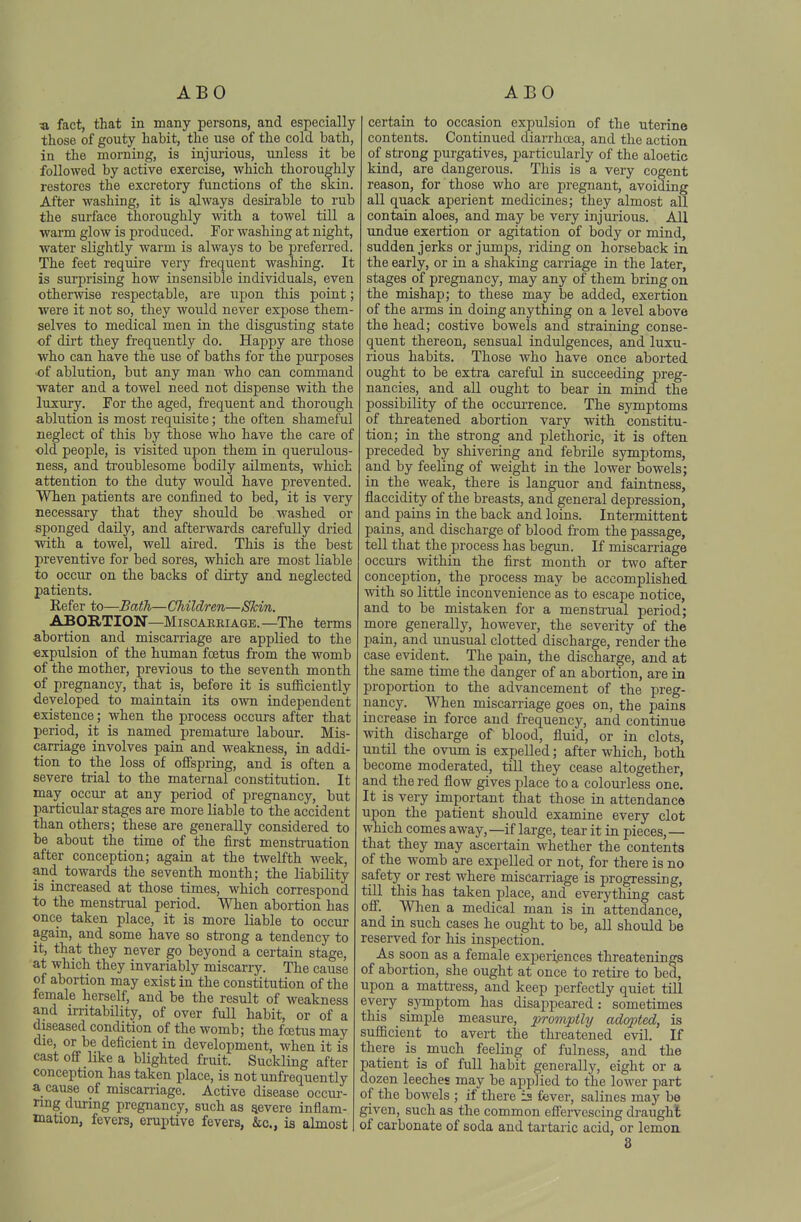 ABO ABO « fact, that in many persons, and especially those of gouty habit, the use of the cold bath, in the morning, is injurious, unless it be followed by active exercise, which thoroughly restores the excretory functions of the skin. After washing, it is always desirable to rub the surface thoroughly with a towel till a warm glow is produced. For washing at night, water slightly warm is always to be preferred. The feet require very frequent washing. It is surprising how insensible individuals, even otherwise respectable, are upon this point; were it not so, they would never expose them- selves to medical men in the disgusting state of dirt they frequently do. Happy are those who can have the use of baths for the purposes •of ablution, but any man who can command water and a towel need not dispense with the luxury. For the aged, frequent and thorough ablution is most requisite; the often shameful neglect of this by those who have the care of old people, is visited upon them in querulous- ness, and ti'oublesome bodily ailments, which attention to the duty would have prevented. When patients are confined to bed, it is very necessary that they should be washed or sponged daUy, and afterwards carefully dried with a towel, well aired. This is the best preventive for bed sores, which are moat liable to occur on the backs of dirty and neglected patients. Refer to—Bath—Children—Skin. ABORTION—Miscarriage.—The terms abortion and miscarriage are applied to the expulsion of the human foetus from the womb of the mother, previous to the seventh month of pregnancy, that is, before it is sufficiently developed to maintain its own independent existence; when the process occurs after that period, it is named premature labour. Mis- carriage involves pain and weakness, in addi- tion to the loss of offspring, and is often a severe trial to the maternal constitution. It may occur at any period of pregnancy, but particular stages are more liable to the accident than others; these are generally considered to be about the time of the first menstruation after conception; again at the twelfth week, and towards the seventh month; the liability is increased at those times, which correspond to the menstrual period. When abortion has once taken place, it is more liable to occur again, and some have so strong a tendency to it, that they never go beyond a certain stage, at which they invariably miscarry. The cause of abortion may exist in the constitution of the female herself, and be the result of weakness and irritability, of over full habit, or of a diseased condition of the womb; the foetus may die, or be deficient in development, when it is cast off like a blighted fruit. Suckling after conception has taken place, is not unfrequently a cause of miscan-iage. Active disease occm-- nng during pregnancy, such as Revere inflam- mation, fevers, eruptive fevers, &c., is almost certain to occasion expulsion of the uterine contents. Continued diarrhcea, and the action of sti'ong purgatives, particularly of the aloetic kind, are dangerous. This is a very cogent reason, for those who are pregnant, avoiding all quack aperient medicines; they almost all contain aloes, and may be very injurious. All undue exertion or agitation of body or mind, sudden jerks or jumps, riding on horseback in the early, or in a shaking carriage in the later, stages of pregnancy, may any of them bring on the mishap; to these may be added, exertion of the arms in doing anything on a level above the head; costive bowels and straining conse- quent thereon, sensual indulgences, and luxu- rious habits. Those who have once aborted ought to be extra careful in succeeding preg- nancies, and all ought to bear in mind the possibility of the occurrence. The symptoms of threatened abortion vary with constitu- tion; in the strong and plethoric, it is often preceded by shivering and febrile symptoms, and by feeling of weight in the lower bowels; in the weak, there is languor and faintness, flaccidity of the breasts, and general depression, and pains in the back and loins. Intermittent pains, and discharge of blood from the passage, tell that the process has begun. If miscarriage occurs within the first month or two after conception, the process may be accomplished with so little inconvenience as to escape notice, and to be mistaken for a menstrual period; more generally, however, the severity of the pain, and imusual clotted discharge, render the case evident. The pain, the discharge, and at the same time the danger of an abortion, are in proportion to the advancement of the preg- nancy. When miscarriage goes on, the pains increase in force and frequency, and continue with discharge of blood, fluid, or in clots, until the ovum is expelled; after which, both become moderated, till they cease altogether, and the red flow gives place to a colourless one. It is very important that those in attendance upon the patient should examine every clot which comes away,—if large, tear it in pieces,— that they may ascertain whether the contents of the womb are expelled or not, for there is no safety or rest where miscarriage is progressing, till this has taken place, and everything cast off. When a medical man is in attendance, and in such cases he ought to be, all should be reserved for his inspection. As soon as a female experiences threatenings of abortion, she ought at once to retire to bed, upon a matti-ess, and keep perfectly quiet till every sjonptom has disajipeared: sometimes this simple measure, promptly adopted, is sufficient to avert the threatened evil. If there is much feeling of fulness, and the patient is of fuU habit generally, eight or a dozen leeches may be applied to the lower part of the bowels ; if there is fever, salines may bo given, such as the common effervescing di-aught of carbonate of soda and tartaric acid, or lemoa 8