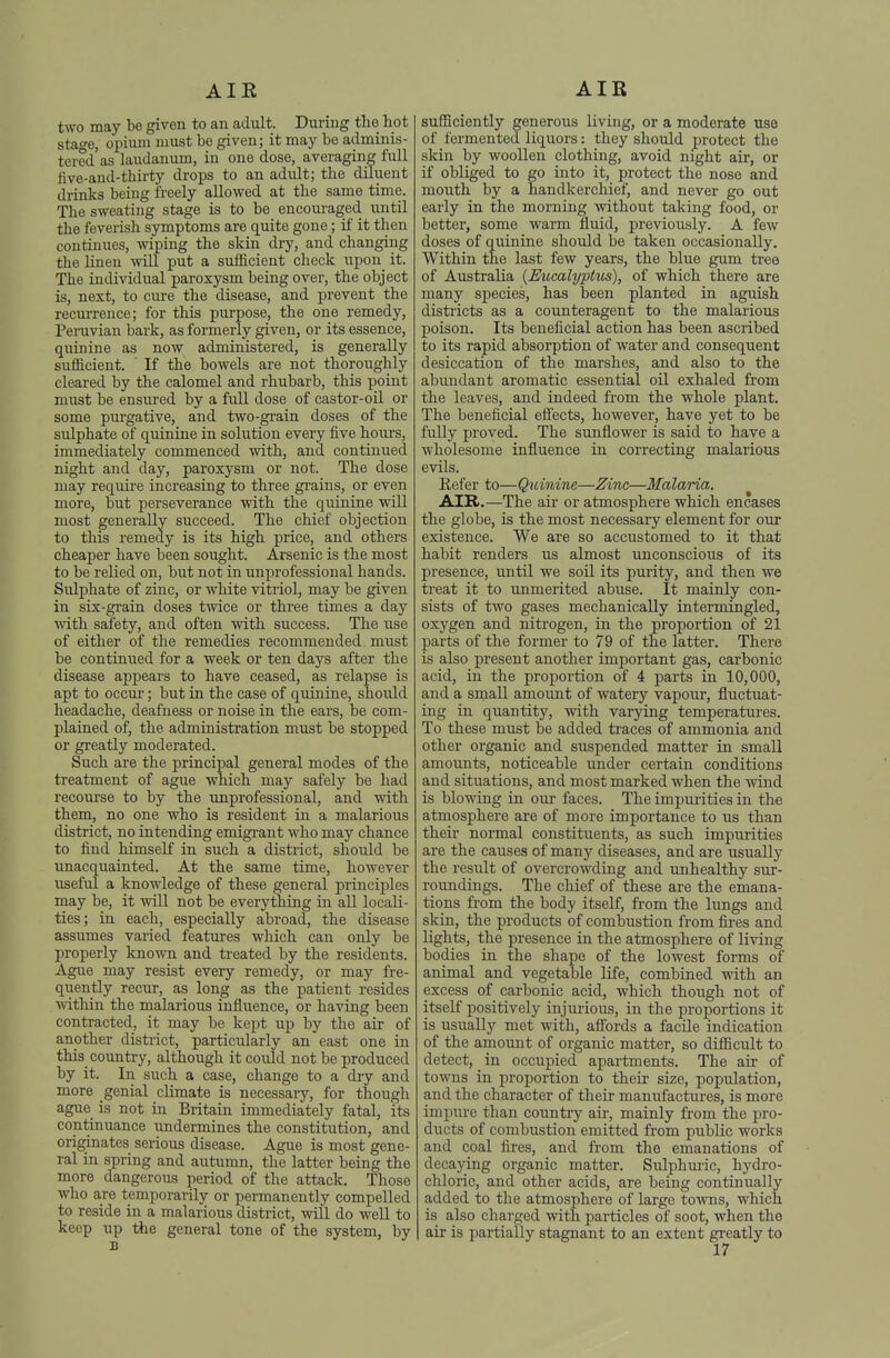 AIR AIR two may be given to an adult. During the hot stafe, opium must be given j it may be adminis- tered'as laudanum, in one dose, averaging full five-and-tbu'ty drops to an adult; the diluent drinks being freely allowed at the same time. The sweating stage is to be encouraged until the feverish symptoms are quite gone; if it then continues, wiping the skin dry, and changing the linen will put a sufficient check upon it. The individual paroxysm being over, the object is, next, to cure the disease, and prevent the recurrence; for this purpose, the one remedy, Peruvian bark, as formerly given, or its essence, quinine as now administered, is generally sufficient. If the bowels are not thoroughly cleared by the calomel and rhubarb, this point must be ensured by a full dose of castor-oil or some purgative, and two-grain doses of the sulphate of quinine in solution every five hours, immediately commenced with, and continued night and day, paroxysm or not. The dose may require increasing to three gi'ains, or even more, but perseverance with the quinine will most generally succeed. The chief objection to this remedy is its high price, and others cheaper have been sought. Arsenic is the most to be relied on, but not in unprofessional hands. Sulphate of zinc, or white vitriol, may be given in six-grain doses twice or three times a day with safety, and often with success. The use of either of the remedies recommended must be continued for a week or ten days after the disease appears to have ceased, as relapse is apt to occur; but in the case of quinine, should headache, deafness or noise in the ears, be com- plained of, the administration must be stopped or greatly moderated. Such are the principal general modes of the treatment of ague which may safely be had recourse to by the unprofessional, and with them, no one who is resident in a malarious district, no intending emigrant who may chance to find himself in such a district, should be unacquainted. At the same time, however useful a knowledge of these general principles may be, it will not be everything in all locali- ties; in each, especially abroad, the disease assumes varied features which can only be properly known and ti-eated by the residents. Ague may resist every remedy, or may fre- quently recur, as long as the patient resides within the malarious influence, or having been contracted, it may be kept up by the air of another district, particularly an east one in this country, although it could not be produced by it. In such a case, change to a dry and more genial climate is necessary, for though ague is not in Britain immediately fatal, its continuance undermines the constitution, and originates serious disease. Ague is most gene- ral in spring and autumn, the latter being the more dangerous period of the attack. Those who are temporarily or permanently compelled to reside in a malarious district, will do well to keep up the general tone of the system, by B sufficiently generous living, or a moderate use of fermented liquors: they should protect the skin by woollen clothing, avoid night air, or if obliged to go into it, protect the nose and mouth by a handkerchief, and never go out early in the morning without taking food, or better, some warm fluid, previously. A few doses of quinine should be taken occasionally. Within the last few years, the blue gum tree of Australia {Eiocalyptus), of which there are many species, has been planted in aguish districts as a counteragent to the malarious poison. Its beneficial action has been ascribed to its rapid absorption of water and consequent desiccation of the marshes, and also to the abundant aromatic essential oil exhaled from the leaves, and indeed from the whole plant. The beneficial eff'ects, however, have yet to be fully proved. The sunflower is said to have a wholesome influence in correcting malarious evils. Refer to—Qidnine—Zinc—Malaria. AIK.—The air or atmosphere which encases the globe, is the most necessaiy element for our existence. We are so accustomed to it that habit renders us almost unconscious of its presence, until we soil its purity, and then we treat it to unmerited abuse. It mainly con- sists of two gases mechanically intermingled, oxygen and nitrogen, in the proportion of 21 parts of the former to 79 of the latter. There is also present another important gas, carbonic acid, in the proportion of 4 parts in 10,000, and a small amount of watery vapour, fluctuat- ing in quantity, with varying temperatures. To these must be added traces of ammonia and other organic and suspended matter in small amounts, noticeable under certain conditions and situations, and most marked when the wind is blowing in our faces. The impurities in the atmosphere are of more importance to us than their normal constituents, as such impurities are the causes of many diseases, and are usually the result of overcrowding and unhealthy sur- roundings. The chief of these are the emana- tions from the body itself, from the lungs and skin, the products of combustion from fires and lights, the presence in the atmosphere of living bodies in the shape of the lowest forms of animal and vegetable life, combined with an excess of carbonic acid, which though not of itself positively injurious, in the proportions it is usually met with, afiords a facile indication of the amount of organic matter, so difficult to detect, in occupied apartments. The air of towns in proportion to their size, population, and the character of their manufactures, is more imjiure than country air, mainly from the pro- ducts of combustion emitted from public works and coal fires, and from the emanations of decaying organic matter, Sulphui-ic, hydro- chloric, and other acids, are being continually added to the atmosphere of large towns, which is also charged with particles of soot, when the air is partially stagnant to an extent greatly to