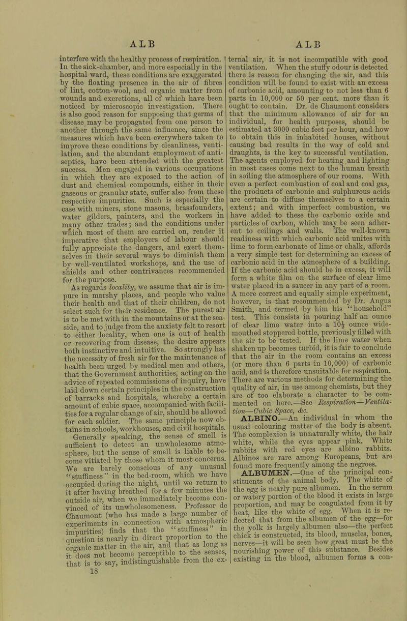 interfere with the healthy process of r&spiration. In the sick-chaniber, and more especially in the hospital ward, these conditions are exaggerated by the floating presence in the air of fibres of lint, cotton-wool, and organic matter from wounds and excretions, all of which have been noticed by microscopic investigation. There is also good reason for supposing that germs of disease, may bo propagated from one person to another through the same influence, since the measures which have been everywhere taken to improve these conditions by cleanliness, venti- lation, and the abundant employment of anti- septics, have been attended with the greatest success. Men engaged in various occupations in which they are exposed to the action of dust and chemical compounds, either in their gaseous or granular state, suff'er also from these respective impurities. Such is especially the case with miners, stone masons, brassfounders, water gilders, painters, and the workers in many other trades; and the conditions under wtich most of them are carried on, render it imperative that employers of labour should fully appreciate the dangers, and exert them- selves in their several ways to diminish them by well-ventilated workshops, and the use of shields and other contrivances recommended for the purpose. As regards locality, we assume that air is im- pure in marshy places, and people who value their health and that of their children, do not select such for their residence. The purest air is to be met with in the mountains or at the sea- side, and to judge from the anxiety felt to resort to either locality, when one is out of health or recovering from disease, the desire appears both instinctive and intuitive. So strongly has the necessity of fresh air for the maintenance of health been urged by medical men and others, that the Government authorities, acting on the advice of repeated commissions of inquiry, have laid down certain principles in the construction of barracks and hospitals, whereby a certain amount of cubic space, accompanied with facili- ties for a regular change of air, should be allowed for each soldier. The same principle now ob- tains in schools, workhouses, and civil hospitals. Generally speaking, the sense of smell is sufficient to detect an unwholesome atmo- sphere, but the sense of smell is liable to be- come vitiated by those whom it most concerns. We are barely conscious of any unusua.. stuffiness in the bed-room, which we have occupied during the night, until we return to it after having breathed for a few minutes the outside air, when we immediately become con- vinced of its unwholesomeness. Professor de Chaumont (who has made a large number of experiments in connection with atmospheric impurities) finds that the stuffiness m nuestionis nearly in direct proportion to the or^ranic matter in the air, and that as long as it does not become perceptible to the senses, that is to say, indistinguishable from the ex- 18 ■;ernal air, it is not incompatible with good ventilation. When the stuffy odour is detected nhere is reason for changing tlie air, and this condition will be found to exist with an excess of carbonic acid, amounting to not less than 6 larts in 10,000 or 50 per cent, more than it ought to contain. Dr. de Chaumont considers that the minimum allowance of air for an individual, for health purposes, should be estimated at 3000 cubic feet per hour, and how to obtain this in inhabited houses, without causing bad results in the way of cold and draughts, is the key to successful ventilation. The agents employed for heating and lighting in most cases come next to the human breath in soiling the atmosphere of our rooms. With even a perfect combustion of coal and coal gas, the products of carbonic and sulphurous acids are certain to difiuse themselves to a certain extent; and with imperfect combustion, we have added to these the carbonic oxide and particles of carbon, which may be seen adher- ent to ceilings and walls. The well-known readiness with which carbonic acid unites with lime to form carbonate of lime or chalk, affords a very simple test for determining an excess of carbonic acid in the atmosphere of a building. If the carbonic acid should be in excess, it will form a white film on the surface of clear lime water placed in a saucer in any part of a room. A more correct and equally simple experiment, however, is that recommended by Dr. Angus Smith, and termed by him his household test. This consists in pouring half an ounce of clear lime water into a 10^ ounce wide- mouthed stoppered bottle, previously filled with the air to be tested. If the lime water when shaken up becomes turbid, it is fair to conclude that the air in the room contains an excess (or more than 6 parts in 10,000) of carbonic acid, and is therefore unsuitable for respiration. There are various methods for determining the quality of air, in use among chemists, but they are of too elaborate a character to be com- mented on here.—See Respiration—Ventila- tion—Ctibic Space, &c. ALBINO.—An individual in whom the usual colom-ing matter of the body is absent. The complexion is unnaturally white, the hair white, while the eyes appear pink. White rabbits with red eyes are albino rabbits. Albinos are rare among Europeans, but are found more frequently among the negroes. ALBUMEN.—One of the principal con- stituents of the animal body. The white of the egg is nearly pure albumen. In the serum or watery portion of the blood it exists in large proportion, and may be coagulated from it by heat, like the white of egg. men it is re- flected that from the albumen of the egg—for the yolk is largely albumen also—the perfect chick is constructed, its blood, muscles, bones, nerves—it AviU be seen how great must be the nourishing power of this substance. Besides existing in the blood, albumen forms a con-