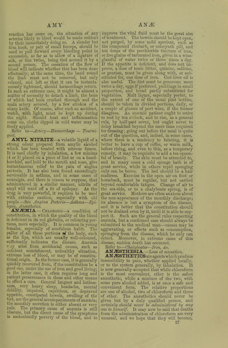 AMY reaction has come on, the situation of any arteries likely to bleed Avoiild be made evident by their immediately doing so. A slender but lii-m hook, or pair of small forceias, should be used to pull forward every bleeding point in succession, so far as to allow of a ligatui-e of silk, or iine twine, being tied around it by a second person. The cessation of the flow of blood will indicate whether this has been done effectually; at the same time, the band round the limb must not be removed, but only relaxed, and left so that it can be instanta- neously tightened, should hsemorrhage return. In such an exti-eme case, it might be almost a matter of necessity to detach a limb, the bone of which had been crushed through and the main artery severed, by a few strokes of a sharp knife. Of com'se, after such an accident, Avatch, with light, must be kept up during the night. Should heat and inflammation come on, cloths dipped in cold water may be freely applied. Refer to—Artery—Hcemorrhage — Toi(,rni- quct. AMYL NITRITE—a volatile liquid of a sti'ong odour prepared from amylic alcohol which has been treated with niti'ous fumes. It is used chiefly by inhalation, a few minims (4 or 5) placed on a piece of lint or on a hand- kerchief, and held to the mouth and nose, give instantaneous relief to the pain of angina pectoris. It has also been found exceedingly serviceable in asthma, and in some cases of neuralgia, and there is reason to suppose, that administered in a similar manner, nitiite of amyl will ward off a fit of epilepsy. As the drug is very powerful, it requires to be used Avith exti'eme caution, especially with old people.—See Angina Pectoris—Asthma—E]}i- lepsy, Ancesthctics. ANiEMIA — Chlorosis—a condition of constitution, in which the quality of the blood is deficient in its red globules, or colouring por- tions, more especially. It is common in young females, especially of scrofulous habit. The pallor of all those portions of the body, such as the lips, which are usually well-coloured, sufficiently indicates the disease. Anemia n.ay_ arise from accidental causes, such as deficient nourishment, unhealthy situation, extreme loss of blood, or may be of constitu- tional origin. In the former case, it is generally quickly recovered from, if the constitution be a good one, under the use of iron and good living; in the latter case, it often requires long and patient perseverance in these and other means to effect a cure. General languor and listless- ness,_ very heavy sleep, headache, mental debility, impaired, capricious, or depraved appetite, constipated bowels, swelling of the feet, are the general accompaniments of anemia; the monthly secretion is either absent or very pale. The primary cause of anjemia is still obscure, but the direct cause of the symptoms is undoubtedly poverty of the blood, and to improve the vital fluid must be the great aim of treatment. The bowels should be kept open, not purged, by some mild aperient, such as the compound rhubarb, or colocynth pill, and ten drops of the perchloride tinctui-e of ii-on, or five grains of tartarated iron, given in a wine- glassful of water tAvice or three times a day. If the appetite is deficient, and does -not im- prove, a dose of tonic bitter, quinine, salicine, or gentian, must be given along with, or sub- stituted for, one dose of iron. Cod-liver oil is also useful. The diet must be generous; meat twice a-day, eggs if preferred, puddings in small proportion, and bi'ead partly substituted for vegetables. Malt Liquor, especially porter, to the extent of one of the usual pint bottles, should be taken in divided portions, daily, or a couple of glasses of port wine, if the former disagi-ees. An anajmic patient ought to retire to rest by ten o'clock, and to rise, as a general rule, by half-past seven, but ought never to delay breakfast beyond the mere time required for dressing; going out before the meal is quite out of the question, and, indeed, in some cases, where there is a tendency to fainting, it is better to have a cup of coff'ee, or warm milk, before rising, and even to this, as a temporary remedy, it may be requisite to add a tea-spoon- ful of brandy. The skin must be attended to, and in many cases a cold sponge bath is of great service, while in others tepid sponging only can be borne. The bed should be a hair mattress. Exercise in the open air on foot or horseback, must be regular, but not carried beyond comfortable fatigue. Change of air to the sea-side, or to a chalybeate spring, is of gi'eat service. Mothers are often anxious about the non-appearance of the monthly discharge; its absence is but a symptom of the disease, and it is better that the constitution should not be drained even by it, until it is able to sup- port it. Such are the general rules respecting anaemia, but a confirmed case should always he submitted to the medical man—causes may be aggi-avating, or eff'ects such as consumption, springing from the disease, which he only can detect. Moreover, in extreme cases of this disease, sudden death has occui'red. Refer to—Chalybcates—Iron, etc. ANESTHESIA.—Loss of sensation. AN-ffiSTHETICS are agents which produce insensibility to pain, whether applied locally, or to the system generally, by inhalation. It is now generally accepted that while chloroform is the most convenient, ether is the safest anaesthetic, while a mixture of the two, with some pure alcohol added, is at once a safe and convenient form. The relative proportions are one of alcohol, two of chloroform and three of ether. The antesthetics should never be given but by a duly qualified person, and certainly should never he administered by any one to himself. It may now be said that deaths from the administration of chloroform are very unusual, and we hope that they will become,