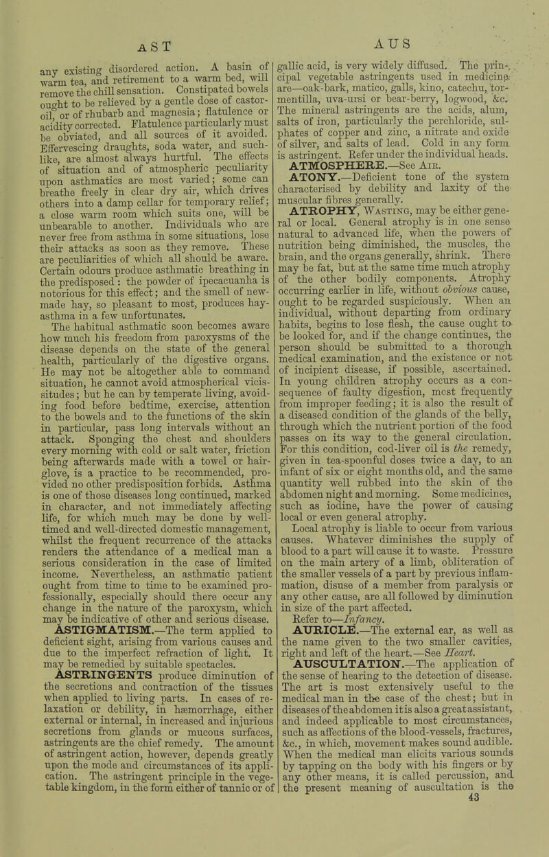 AUS any existing disordered action. A basm of warm tea, and retirement to a warm bed, will remove the chill sensation. Constipated bowels ouo^ht to be relieved by a gentle dose of castor- oif or of rhubarb and magnesia; flatulence or acidity corrected. Flatulence particularly must be obviated, and all sources of it avoided. Effervescing draughts, soda water, and such- like, are almost always hui'tful. The effects of situation and of atmospheric peculiarity upon asthmatics are most varied; some can breathe freely in clear dry aii-, which di-ives others into a damp cellar for temporary relief; a close warm room which suits one, will be unbearable to another. Individuals who are never free from asthma in some situations, lose their attacks as soon as they remove. These are peculiarities of which all should be aware. Certain odours produce asthmatic breathing in the predisposed : the powder of ipecacuanha is notorious for this effect; and the smell of new- made hay, so pleasant to most, produces hay- asthma in a few unfortunates. The habitual asthmatic soon becomes aware how much his freedom from paroxysms of the disease depends on the state of the general health, particularly of the digestive organs. He may not be altogether able to command situation, he cannot avoid atmospherical vicis- situdes ; but he can by temperate living, avoid- ing food before bedtime, exercise, attention to the bowels and to the functions of the skin in particular, pass long intervals without an attack. Sponging the chest and shoulders every morning with cold or salt water, fiiction being afterwards made with a towel or hair- glove, is a practice to be recommended, pro- vided no other predisposition forbids. Asthma is one of those diseases long continued, marked in character, and not immediately affecting life, for which much may be done by well- timed and well-directed domestic management, whilst the frequent recurrence of the attacks renders the attendance of a medical man a serious consideration in the case of limited income. Nevertheless, an asthmatic patient ought from time to time to be examined pro fessionally, especially should there occur any change in the nature of the paroxysm, which may be indicative of other and serious disease, ASTIGMATISM.—The term applied to deficient sight, arising from various causes and due to the imperfect refraction of light. It may be remedied by suitable spectacles. ASTRINGENTS produce diminution of the secretions and contraction of the tissues when applied to living parts. In cases of re laxation or debility, in haemorrhage, either external or internal, in increased and injurious secretions from glands or mucous surfaces, astringents are the chief remedy. The amount of astringent action, however, depends greatly upon the mode and circumstances of its appli- cation. The astringent principle in the vege- table kingdom, in the form either of tannic or of gallic acid, is very widely diffused. The pwn-,. cipal vegetable astringents used in medicine, are—oak-bark, matico, galls, kino, catechu, tor- mentilla, uva-ursi or bear-berry, logwood, &c. The mineral astringents are the acids, alum, salts of iron, particularly the perchloride, sul- phates of copper and zinc, a niti-ate and oxide of silver, and salts of lead. Cold in any form is astringent. Refer under the individual heads. ATMOSPHERE.—See Am. ATONY.—Deficient tone of the system characterised by debility and laxity of the muscular fibres generally. ATROPHY, Wasting, may be either gene- ral or local. General atrophy is in one sense natural to advanced life, when the powers of nutrition being diminished, the muscles, the brain, and the organs generally, shrink. There may be fat, but at the same time much atrophy of the other bodily components. Atrophy occurring earlier in life, without obvious cause, ought to be regarded suspiciously. When an individual, without departing from ordinary habits, begins to lose flesh, the cause ought to- be looked for, and if the change continues, the person should be submitted to a thorough, medical examination, and the existence or not. of incipient disease, if possible, ascertained. In young children atrophy occurs as a con- sequence of faulty digestion, most frequently from improper feeding; it is also the result of a diseased condition of the glands of the belly, through which the nuti'ient portion of the food passes on its way to the general circulation. For this condition, cod-liver oil is the remedy, given in tea-spoonful doses twice a day, to an infant of six or eight months old, and the same quantity well rubbed into the skin of the abdomen night and morning. Some medicines, such as iodine, have the power of causing local or even general atrophy. Local atrophy is liable to occur from Various causes. Whatever diminishes the supply of blood to a part will cause it to waste. Pressure on the main artery of a limb, obliteration of the smaller vessels of a part by previous inflam- mation, disuse of a member from paralysis or any other cause, are all followed by diminution in size of the part affected. Refer to—Infancy. AURICLE.—The external ear, as well as the name given to the two smaller cavities, right and left of the heart.—See Heart. AUSCULTATION.-The application of the sense of hearing to the detection of disease. The art is most extensively useful to the medical man in the case of the chest; but in diseases of the abdomen it is also a great assistant, and indeed applicable to most circumstances, such as affections of the blood-vessels, fractures, &c., in which, movement makes sound audible. When the medical man elicits various sounds by tapping on the body with his fingers or by any other means, it is called percussion, and the present meaning of auscultation is the