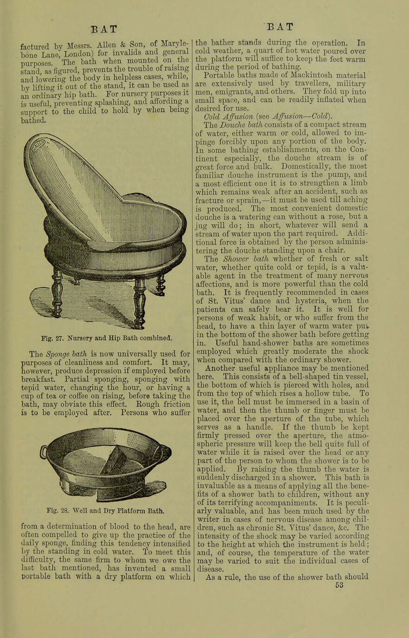 factured by Messrs. AUen & Son, of Maryle- bone Lane, London) for invalids and general purposes. The bath when mounted on the stand, as figured, prevents the trouble of raising and lowering the body in helpless cases, while, by liftin- it out of the stand, it can bo used as an ordinary hip bath. For nursery purposes it is useful, preventing splashing, and affording a support to the child to hold by when being bathed. Fig. 27. Nursery and Hip Bath combined. The Sponge hath is now universally used for purposes of cleanliness and comfort. It may, however, produce depression if employed before breakfast. Partial sponging, sponging with tepid water, changing the hour, or having a cup of tea or coffee on rising, before taking the bath, may obviate this effect. Rough friction is to be employed after. Persons who suffer Fig. 28. Well and Dry Platform Bath. from a determination of blood to the head, are often compelled to give up the practice of the daily sponge, finding this tendency intensified by the standing in cold water. To meet this difficulty, the same firm to whom we owe the last bath mentioned, has invented a small portable bath with a dry platform on which the bather stands during the operation. In cold weather, a quart of hot water poured over the platform will suffice to keep the feet warm during the period of bathing. Portable baths made of Mackintosh material are extensively used by ti-avellers, military men, emigrants, and others. They fold up into small space, and can be readily inflated when desired for use. Cold Affusion (see Affusion—Cold). The Douclie hath consists of a compact stream of water, either warm or cold, allowed to im- pinge forcibly upon any portion of the body. In some bathing establishments, on the Con- tinent especially, the douche stream is of great force and bulk. Domestically, the most familiar douche instrument is the pump, and a most efficient one it is to strengthen a limb which remains weak after an accident, such as fracture or sprain, —it must be used till aching is produced. The most convenient domestic douche is a watering can without a rose, but a jug will do; in short, whatever will send a stream of water upon the part required. Addi- tional force is obtained by the person adminis- tering the douche standing upon a chair. The Shower hath whether of fresh or salt water, whether quite cold or tepid, is a valu- able agent in the treatment of many nervous affections, and is more powerful than the cold bath. It is frequently recommended in cases of St. Vitus' dance and hysteria, when the patients can safely bear it. It is well for persons of weak habit, or who suffer fi-om the head, to have a thin layer of warm water pui in the bottom of the shower bath before getting in. Useful hand-shower baths are sometimes employed which greatly moderate the shock when compared with the ordinary shower. Another useful appliance may be mentioned here. This consists of a bell-shaped tin vessel, the bottom of which is pierced with holes, and from the top of which rises a hollow tube. To use it, the bell must be immersed in a basin of water, and then the thumb or finger must be placed over the aperture of the tube, which serves as a handle. If the thumb be kept firmly pressed over the aperture, the atmo- spheric pressure will keep the bell quite full of water while it is raised over the head or any part of the person to whom the shower is to be applied. By raising the thumb the water is suddenly discharged in a shower. This bath is invaluable as a means of applying all the bene- fits of a shower bath to children, without any of its terrifying accompaniments. It is peculi- arly valuable, and has been much used by the writer in cases of nervous disease among chil- dren, such as chronic St. Vitus' dance, &c. The intensity of the shock may be varied according to the height at which the insti-ument is held; and, of course, the temperature of the water may be varied to suit the individual cases of disease. As a rule, the use of the shower bath should