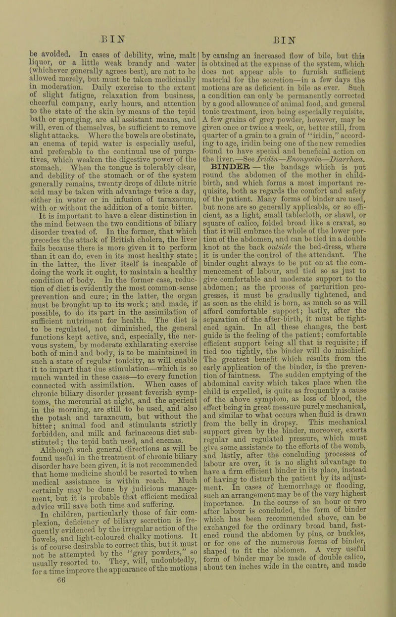 BIN BIN be avoided. In cases of debility, wine, malt liquor, or a little Aveak brandy and water (whichever generally agrees best), are not to be allowed merely, but must bo taken medicinally in moderation. Daily exercise to the extent of slight fatigue, relaxation from business, cheerful company, early hours, and attention to the state of the skin by means of the tepid bath or sponging, are all assistant means, and will, even of themselves, be sufficient to remove slight attacks. Whore the bowels are obstinate, an enema of tepid water is especially useful, and preferable to the continual use of purga- tives, which weaken the digestive power of the stomach. When the tongue is tolerably clear, and debility of the stomach or of the system generally remains, twenty drops of dilute nitric acid may be taken with advantage twice a daj^, either in water or in infusion of taraxacum, with or without the addition of a tonic bitter. It is important to have a clear distinction in the mind between the two conditions of biliary disorder treated of. In the former, that which precedes the attack of British cholera, the liver fails because there is more given it to perform than it can do, even in its most healthy state; in the latter, the liver itself is incapable of doing the work it ought, to maintain a healthy condition of body. In the former case, reduc- tion of diet is evidently the most common-sense prevention and cure; in the latter, the organ must be brought up to its work; and made, if possible, to do its part in the assimilation of sufficient nutriment for health. The diet is to be regtdated, not diminished, the general functions kept active, and, especially, the ner- vous system, by moderate exhilarating exercise both of mind and body, is to be maintained in such a state of regular tonicity, as will enable it to impart that due stimulation—which is_ so much Avanted in these cases—to every function connected with assimilation. When cases of chronic biliary disorder present feverish symp- toms, the mercurial at night, and the aperient in the morning, are still to be used, and also the potash and taraxacum, but without the bitter; animal food and stimulants strictly forbidden, and milk and farinaceous diet sub- stituted ; the tepid bath used, and enemas. Although such general directions as vdll be found useful in the treatment of chronic biliary disorder have been given, it is not recommended that home medicine should be resorted to when medical assistance is within reach. Much certainly may be done by judicious manage- ment, but it is probable that efficient medical advice will save both time and suffering. In children, particularly those of fair com- plexion, deficiency of biliary secretion is fre- quently evidenced by the irregular action of the bowels, and light-coloured chalky motions. It is of course desirable to correct this, but it must not be attempted by the grey powders, so usually resorted to. They, will, undoubtedly, for a time improve the appearance of the motions 66 by causing an increased flow of bile, but this is obtained at the expense of the system, which does not appear able to furnish sufficient material for the secretion—in a few days the motions are as deficient in bile as ever. Such a condition can only be permanently corrected by a good allowance of animal food, and general tonic treatment, iron being especially requisite. A few grains of grey powder, liowever, may be given once or twice a week, or, better still, from quarter of a grain to a grain of iridin, accord- ing to age, iridin being one of the new remedies found to have special and beneficial action on the liver.—See Iridin—Enonymin—Biarrlum. BINDER — the bandage which is put round the abdomen of the mother in child- birth, and which forms a most important re- quisite, both as regards the comfort and safety of the patient. Many forms of binder are used, but none are so generally applicable, or so effi- cient, as a light, small tablecloth, or shawl, or square of calico, folded broad like a cravat, so that it will embrace the whole of the lower por- tion of the abdomen, and can be tied in a double knot at the back outside the bed-dress, where it is under the control of the attendant. The binder ought always to be put on at the com- mencement of labour, and tied so as just to give comfortable and moderate support to the abdomen; as the process of parturition pro- gresses, it must be gradually tightened, and as soon as the chUd is born, as much so as will afford comfortable support; lastly, after the separation of the after-birth, it must be tight- ened again. In all these changes, the best guide is the feeling of the patient; comfortable efficient support being all that is requisite; if tied too tightly, the binder will do mischief. The greatest benefit which results from the early application of the binder, is the preven- tion of faintness. The sudden emptying of the abdominal cavity which takes place when the child is expelled, is quite as frequently a cause of the above symptom, as loss of blood, the effect being in great measure purely mechanical, and similar to what occurs when fluid is drawn from the belly in dropsy. This mechanical support given by the binder, moreover, exerts regular and regulated pressure, which must give some assistance to the efforts of the womb, and lastly, after the concluding processes of labour are over, it is no slight advantage to have a firm efficient binder in its place, instead of having to disturb the patient by its adjpt- ment. In cases of hsemorrhage or flooding, such an arrangement may be of the very highest importance. In the course of an hour or two after labour is concluded, the form of binder which has been recommended above, can be exchanged for the ordinary broad band, fast- ened round the abdomen by pins, or buckles, or for one of the numerous forms of binder, shaped to fit the abdomen. A very useful form of binder may be made of double calico, about ten inches wide in the centre, and made