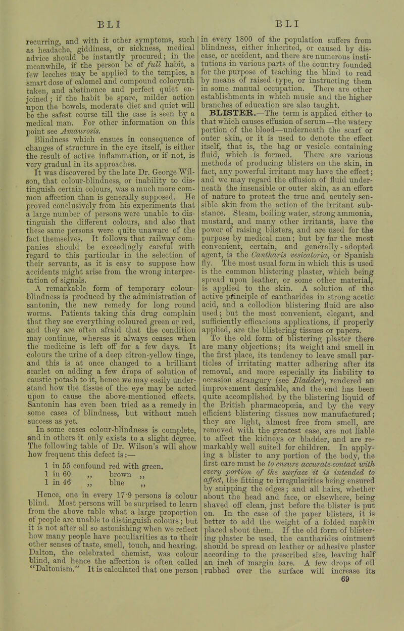 recurring, and with it other symptoms, such as headache, giddiness, or sickness, medical advice should be instantly procured; in the meanwhUe, if the person be oi fidl habit, a few leeches may be applied to the temples, a smart dose of calomel and compound colocynth taken, and abstinence and perfect quiet en- joined ; if the habit be spare, milder action upon the bowels, moderate diet and quiet will be the safest course till the case is seen by a medical man. For other information on this point see Amaurosis. Blindness which ensues in consequence of changes of structure in the eye itself, is either the result of active inflammation, or if not, is very gi'adual in its approaches. It was discovered by the late Dr. George Wil- son, that colour-blindness, or inability to dis- tinguish certain colours, was a much more com- mon affection than is generally supposed. He proved conclusively from his experiments that a large number of persons were unable to dis- tinguish the different colours, and also that these same persons were quite unaware of the fact themselves. It follows that railway com- panies should be exceedingly careful with regard to this particular in the selection of their servants, as it is easy to suppose how accidents might arise from the wrong interpre- tation of signals. A remarkable form of temporary colour- blindness is produced by the administration of santonin, the new remedy for long round worms. Patients taking this drug complain that they see everything coloured green or red, and they are often afraid that the condition may continue, whereas it always ceases when the medicine is left off for a few days. It coloiirs the urine of a deep citron-yellow tinge, and this is at once changed to a brilliant scarlet on adding a few drops of solution of caustic potash to it, hence we may easily under- stand how the tissue of the eye may be acted upon to cause the above-mentioned effects. Santonin has even been tried as a remedy in some cases of blindness, but without much success as yet. In some cases colour-blindness is complete, and in others it only exists to a slight degree. The following table of Dr. Wilson's will show how frequent this defect is:— 1 in 55 confound red with green. 1 in 60 ,, brown ,, 1 in 46 ,, blue ,, Hence, one in every 17 '9 persons is colour blind. Most persons will be surprised to learn from the above table what a large in-oportion of people are unable to distinguish colours; but it is not after all so astonishing when we reflect how many people have peculiarities as to their other senses of taste, smell, touch, and hearing. Dalton, the celebrated chemist, was colour blind, and hence the affection is often called Daltonism. It is calculated that one person in every 1800 of the population suffers from blindness, either inherited, or caused by dis- ease, or accident, and there are numerous insti- tutions in various parts of the country founded for the purpose of teaching the blind to read by means of raised type, or instructing them in some manual occupation. There are other establishments in which music and the higher branches of education are also taught. BLISTER.—The term is applied either to that which causes efiusion of serum—the watery portion of the blood—underneath the scarf or outer skin, or it is used to denote the effect itself, that is, the bag or vesicle containing fluid, which is formed. There are various methods of producing blisters on the skin, in fact, any powerful irritant may have the effect; and we may regard the effusion of fluid under- neath the insensible or outer skin, as an effort of nature to protect the true and acutely sen- sible skin from the action of the irritant sub- stance. Steam, boiling water, strong ammonia, mustard, and many other irritants, have the power of raising blisters, and are used for the purpose by medical men; but by far the most convenient, certain, and generally - adopted agent, is the Cantharis vesicatoria, or Spanish fly. The most usual form in which this is used is the common blistering plaster, which being spread upon leather, or some other material, is applied to the skin. A solution of the active pfinciple of cantharides in strong acetic acid, and a collodion blistering fluid are also used; but the most convenient, elegant, and sufficiently efficacious applications, if properly ajjplied, are the blistering tissues or papers. To the old form of blistering plaster there are many objections; its weight and smell in. the first place, its tendency to leave small par- ticles of irritating matter adhering after its removal, and more especially its liability to occasion strangury (see Bladder), rendered an improvement desirable, and the end has been quite accomplished by the blistering liquid of the British pharmacopoeia, and by the very efficient blistering tissues now manufactured; they are light, almost free from smell, are removed with the gi-eatest ease, are not liable to aflect the kidneys or bladder, and are re- markably well suited for children. In apply- ing a blister to any portion of the body, the first care must be to ensure accurate contact with every portion of the surface it is intended to affect, the fitting to irregularities being ensured by snipping the edges; and all hairs, whether about the head and face, or elsewhere, being shaved off clean, just before the blister is put on. In the case of the paper blisters, it is better to add the weight of a folded napkin placed about them. If the old form of blister- ing plaster be used, the cantharides ointment should be spread on leather or adhesive plaster according to the prescribed size, leaving half an inch of margin bare. A few drops of oil rubbed over the siirface will increase its