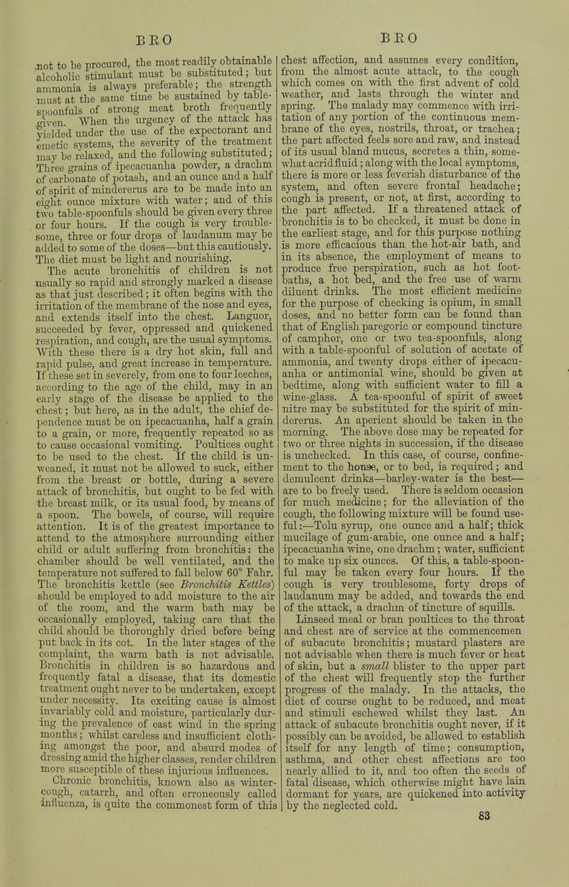 jQot to be procured, the most readily obtainable alcobolic stimulant must be substituted; but ammonia is always preferable; _ the strength must at the same time be sustained by table- suoonfuls of strong meat broth freqiiently inven. Wlien the urgency of the attack has yielded under the use of the expectorant and emetic systems, the severity of the ti-eatment may be relaxed, and the following substituted; Tliree grains of ipecacuanha powder, a drachm of cai-bonate of potash, and an ounce and a half of spirit of mindererus are to be made into an eight ounce mixture with water; and of this two table-spoonfuls should be given every three or four hours. If the cough is very trouble- some, three or four drops of laudanum may be added to some of the doses—but this cautiously. The diet must be light and nourishing. The acute bronchitis of children is not usually so rapid and strongly marked a disease as that just described; it often begins with the irritation of the membrane of the nose and eyes, and extends itself into the chest. Languor, succeeded by fever, oppressed and quickened respiration, and cough, are the usual symptoms. With these there is a dry hot skin, full and rapid pulse, and great increase in temperature. If these set in severely, from one to four leeches, according to the age of the child, may in an early stage of the disease be applied to the chest; but here, as in the adult, the chief de- pendence must be on ipecacuanha, half a grain to a gi'ain, or more, frequently repeated so as to cause occasional vomiting. Poultices ought to be used to the chest. If the child is un- weaned, it must not be allowed to suck, either from the breast or bottle, during a severe attack of bronchitis, but ought to be fed with the breast milk, or its usual food, by means of a spoon. The bowels, of course, will require attention. It is of the greatest importance to attend to the atmosphere surrounding either child or adult suffering from bronchitis: the chamber should be well ventilated, and the temperature not suffered to fall below 60° Fahr. The bronchitis kettle (see Bronchitis Kettles) should be employed to add moisture to the air of the room, and the warm bath may be occasionally employed, taking care that the child should be thoroughly di-ied before being put back in its cot. In the later stages of the complaint, the warm bath is not advisable. Bronchitis in children is so hazardous and frequently fatal a disease, that its domestic treatment ought never to be undertaken, except under necessity. Its exciting cause is almost invariably cold and moisture, particularly dur- ing the prevalence of east wind in the spring months; whilst careless and insufficient cloth- ing amongst the poor, and absurd modes of dressing amid the higher classes, render children more susceptible of these injurious influences. Chronic bronchitis, known also as winter- cough, catarrh, and often erroneously called influenza, is quite the commonest form of this chest affection, and assumes every condition, from the almost acute attack, to the cough which comes on with the first advent of cold weather, and lasts through the winter and spring. The malady may commence with ii-ri- tation of any portion of the continuous mem- brane of the eyes, nostrils, throat, or trachea; the part affected feels sore and raw, and instead of its usual bland mucus, secretes a thin, some- what acrid fluid; along with the local symptoms, there is more or less feverish disturbance of the system, and often severe frontal headache; cough is present, or not, at first, according to the part affected. If a threatened attack of bronchitis is to be checked, it must be done in the earliest stage, and for this purpose nothing is more efficacious than the hot-air bath, and in its absence, the employment of means to produce fi'ee perspiration, such as hot foot- baths, a hot bed, and the free use of warm diluent drinks. The most efficient medicine for the purpose of checking is opium, in small doses, and no better form can be found than that of English paregoric or compound tincture of camphor, one or two tea-spoonfuls, along with a table-spoonful of solution of acetate of ammonia, and twenty drops either of ipecacu- anha or antimonial wine, should be given at bedtime, along with sufficient water to fill a wine-glass. A tea-spoonful of spirit of sweet nitre may be substituted for the spirit of min- dererus. An aperient should be taken in the morning. The above dose may be repeated for two or three nights in succession, if the disease is unchecked. In this case, of coui'se, confine- ment to the house, or to bed, is required; and demulcent drinks—barley-water is the best— are to be freely used. There is seldom occasion for much medicine; for the alleviation of the cough, the following mixture will be found use- ful:—Tolu syrup, one ounce and a half; thick mucilage of gum-arabic, one ounce and a half; ipecacuanha wine, one drachm; water, sufficient to make up six ounces. Of this, a table-spoon- ful may be taken every four hours. If the coiigh is very ti'oublesome, forty drops of laudanum may be added, and towards the end of the attack, a drachm of tincture of squills. Linseed meal or bran poultices to the throat and chest are of service at the commencemen of subacute bronchitis; mustard plasters are not advisable when there is much fever or heat of skin, but a small blister to the upper part of the chest will frequentl}'^ stop the further progress of the malady. In the attacks, the diet of course ought to be reduced, and meat and stimuli eschewed whilst they last. An attack of subacute bronchitis ought never, if it possibly can be avoided, be allowed to establish itself for any length of time; consumption, asthma, and other chest affections are too nearly allied to it, and too often the seeds pf fatal disease, which otherwise might have lain dormant for years, are quickened into activity by the neglected cold.