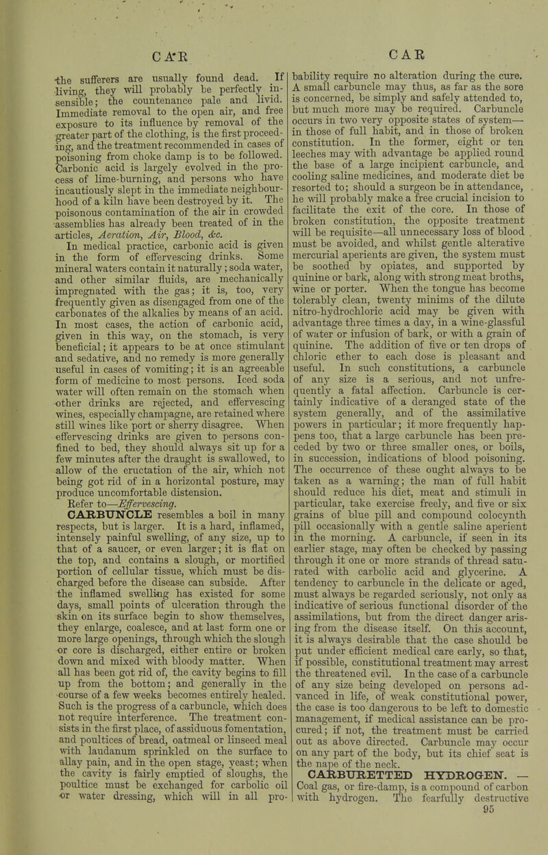 ■the sufferers are usually found dead. If living, they will probably be perfectly in- sensible; the countenance pale and livid. Immediate removal to the open air, and free exposure to its influence by removal of the greater part of the clothing, is the first j)roceed- ■ing, and the treatment recommended in cases of poisoning from choke damp is to be followed. Carbonic acid is largely evolved in the pro- cess of lime-burning, and persons who have incautiously slept in the immediate neighbour- hood of a kiln have been destroyed by it. The poisonous contamination of the air in crowded •assemblies has already been treated of in the articles. Aeration, Air, Blood, (Ssc. In medical practice, carbonic acid is given in the form of effervescing drinks. Some mineral waters contain it naturally; soda water, and other similar fluids, are mechanically impregnated with the gas; it is, too, very frequently given as disengaged from one of the carbonates of the alkalies by means of an acid. In most cases, the action of carbonic acid, given in this way, on the stomach, is very beneficial; it appears to be at once stimulant and sedative, and no remedy is more generally useful in cases of vomiting; it is an agreeable form of medicine to most persons. Iced soda water will often remain on the stomach when other drinks are rejected, and effervescing wines, especially champagne, are retained where still wines like port or sherry disagree. When effervescing drinks are given to persons con- fined to bed, they should always sit up for a few minutes after the draught is swallowed, to allow of the eructation of the air, which not being got rid of in a horizontal posture, may produce uncomfortable distension. Refer to—Effervescing. CARBUNCLE resembles a boil in many respects, but is larger. It is a hard, inflamed, intensely painful swelling, of any size, up to that of a saucer, or even larger; it is flat on the top, and contains a slough, or mortified portion of cellular tissue, which must be dis- charged before the disease can subside. After the inflamed swelling has existed for some days, small points of ulceration through the skin on its surface begin to show themselves, they enlarge, coalesce, and at last form one or more large openings, through which the slough or core is discharged, either entire or broken down and mixed with bloody matter. When all has been got rid of, the cavity begins to fill up from the bottom; and generally in the course of a few weeks becomes entirely healed. Such is the progress of a carbuncle, which does not require interference. The treatment con- sists in the first place, of assiduous fomentation, and poultices of bread, oatmeal or linseed meal with laudanum sprinkled on the surface to allay pain, and in the open stage, yeast; when the cavity is fairly emptied of sloughs, the poultice must be exchanged for carbolic oil or water dressing, which will in all pro- bability require no alteration during the cure. A small carbuncle may thus, as far as the sore is concerned, be simply and safely attended to, but much more may be required. Carbuncle occurs in two very opposite states of system— in those of full habit, and in those of broken constitution. In the former, eight or ten leeches may with advantage be applied round the base of a large incipient carbuncle, and cooling saline medicines, and moderate diet be resorted to; should a surgeon be in attendance, he will probably make a free crucial incision to facilitate the exit of the core. In those of broken constitution, the opposite treatment will be requisite—all unnecessary loss of blood must be avoided, and whilst gentle alterative mercurial aperients are given, the system must be soothed by opiates, and supported by quinine or bark, along with strong meat broths, wine or porter. When the tongue has become tolerably clean, twenty minims of the dilute nitro-hydrochloric acid may be given with advantage three times a day, in a wine-glassful of water or infusion of bark, or with a gi-ain of quinine. The addition of five or ten drops of chloric ether to each dose is pleasant and useful. In such constitutions, a carbuncle of any size is a serious, and not unfre- quently a fatal affection. Carbuncle is cer- tainly indicative of a deranged state of the system generally, and of the assimilative powers in particular; it more frequently hap- pens too, that a large carbuncle has been pre- ceded by two or three smaller ones, or boils, in succession, indications of blood poisoning. The occurrence of these ought always to be taken as a warning; the man of full habit should reduce his diet, meat and stimuli in particular, take exercise freely, and five or six grains of blue pill and compound colocynth pill occasionally with a gentle saline aperient in the morning. A carbuncle, if seen in its earlier stage, may often be checked by passing through it one or more strands of thread satu- rated with carbolic acid and glycerine. A tendency to carbuncle in the delicate or aged, must always be regarded seriously, not only aa indicative of serious functional disorder of the assimilations, but from the direct danger aris- ing from the disease itself. On this account, it is always desirable that the case should be put under efiicient medical care early, so that, if possible, constitutional treatment may ai'rest the threatened evil. In the case of a carbuncle of any size being developed on persons ad- vanced in life, of weak constitutional power, the case is too dangerous to be left to domestic management, if medical assistance can be pro- cured; if not, the treatment must be carried out as above directed. Carbuncle may occur on any part of the body, but its chief seat is the nape of the neck. CARBURETTED HYDROGEN. — Coal gas, or fire-damp, is a compound of carbon with hydrogen. The fearfully destructive