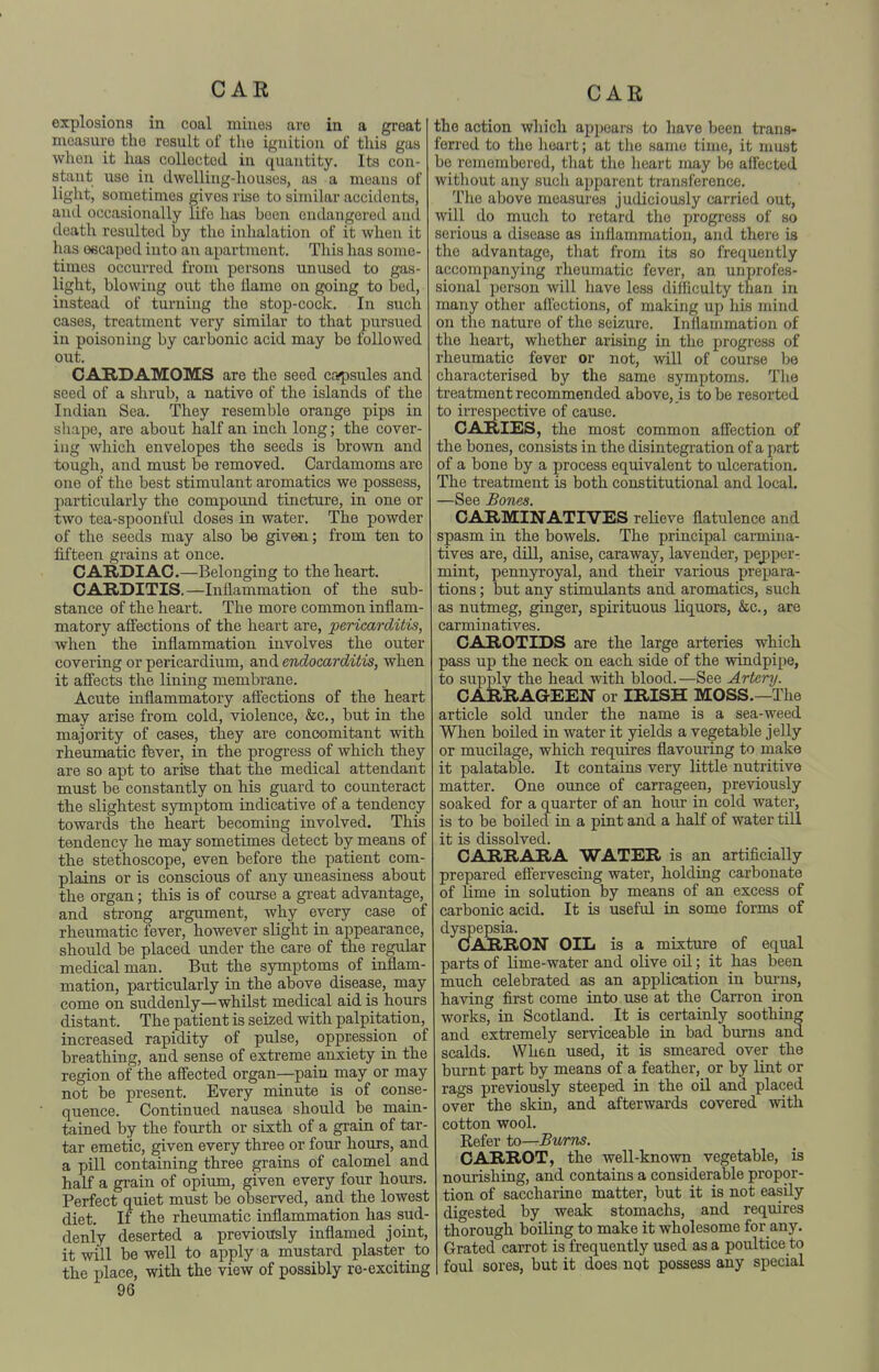explosions in coal mines are in a great moasuro the result of the iguitiou of this gas when it lias collected in quantity. Its con- stant use in dwelling-houses, as a means of light, sometimes gives rise to similar accidents, and occasionally life has been endangered and death resulted by the inhalation of it when it has 06caped into an apartment. This has some- times occurred from persons unused to gas- light, blowing out the flame on going to bed, instead of turning the stop-cock. In such cases, treatment very similar to that pursued in poisoning by carbonic acid may be followed out. CARDAMOMS are the seed capsules and seed of a shrub, a native of the islands of the Indian Sea. They resemble orange pips in shape, are about half an inch long; th.e cover- ing which envelopes the seeds is brown and tough, and must be removed. Cardamoms are one of the best stimulant aromatics we possess, particularly the compound tincture, in one or two tea-spoonful doses in water. The powder of the seeds may also be given; from ten to fifteen grains at once. CARDIAC.—Belonging to the heart. CARDITIS.—Inflammation of the sub- stance of the heart. The more common inflam- matory affections of the heart are, pericarditis, when the inflammation involves the outer covering or pericardium, and endocarditis, when it affects the lining membrane. Acute inflammatory affections of the heart may arise from cold, violence, &c., but in the majority of cases, they are concomitant with rheumatic fbver, in the progress of which they are so apt to arise that the medical attendant must be constantly on his guard to counteract the slightest symptom indicative of a tendency towards the heart becoming involved. This tendency he may sometimes detect by means of the stethoscope, even before the patient com- plains or is conscious of any uneasiness about the organ; this is of course a gi-eat advantage, and strong argument, why every case of rheumatic fever, however slight in appearance, should be placed under the care of the regular medical man. But the symptoms of inflam- mation, particularly in the above disease, may come on suddenly—whilst medical aid is hours distant. The patient is seized with palpitation, increased rapidity of pulse, oppression of breathing, and sense of extreme anxiety in the region of the affected organ—pain may or may not be present. Every minute is of conse- quence. Continued nausea should be main- tained by the fourth or sixth of a grain of tar- tar emetic, given every three or four hours, and a pill containing three grains of calomel and half a grain of opium, given every four hours. Perfect quiet must be observed, and the lowest diet. If the rheumatic inflammation has sud- denly deserted a previously inflamed joint, it will be well to apply a mustard plaster to the place, with the view of possibly ro-exciting the action which appears to have been trans- ferred to the heart; at the same time, it must be remembered, that the heart roay be affected without any such apparent transference. The above measures judiciously carried out, will do much to retard the progress of so serious a disease as inflammation, and there is the advantage, that from its so frequently accompanying rheumatic fever, an unprofes- sional person will have less difficulty than in many other affections, of making up his mind on the nature of the seizure. Inffammation of the heart, whether arising in the progress of rheumatic fever or not, will of course be characterised by the same symptoms. The treatment recommended above, is to be resorted to irrespective of cause. CARIES, the most common affection of the bones, consists in the disintegration of a part of a bone by a process equivalent to ulceration. The treatment is both constitutional and local. —See Bones. CARMINATIVES relieve flatulence and spasm in the bowels. The principal carmina- tives are, dill, anise, caraAvay, lavender, pepper- mint, pennyroyal, and their various prepara- tions ; but any stimulants and aromatics, such as nutmeg, ginger, spirituous liquors, &c., are carminatives. CAROTIDS are the large arteries which pass up the neck on each side of the windpipe, to supply the head with blood.—See Artery. CARRAGEEN or IRISH MOSS.—The article sold under the name is a sea-weed When boiled in water it yields a vegetable jelly or mucilage, which requires flavouring to make it palatable. It contains very little nutritive matter. One ounce of carrageen, previously soaked for a quarter of an horn- in cold water, is to be boiled in a pint and a half of water till it is dissolved. CARRARA WATER is an artificially prepared effervescing water, holding carbonate of lime in solution by means of an excess of carbonic acid. It is useful in some forms of dyspepsia. CIARRON OIL is a mixture of equal parts of lime-water and olive oil; it has been much celebrated as an application in bm'ns, having first come into use at the Carron iron works, in Scotland. It is certainly soothing and extremely serviceable in bad burns and scalds. When used, it is smeared over the burnt part by means of a feather, or by lint or rags previously steeped in the oil and placed over the skin, and afterwards covered with cotton wool. Refer to—Bums. CARROT, the well-known vegetable, is nourishing, and contains a considerable propor- tion of saccharine matter, but it is not easily digested by weak stomachs, and requires thorough boiling to make it wholesome for any. Grated carrot is frequently used as a poultice to foul sores, but it does not possess any special