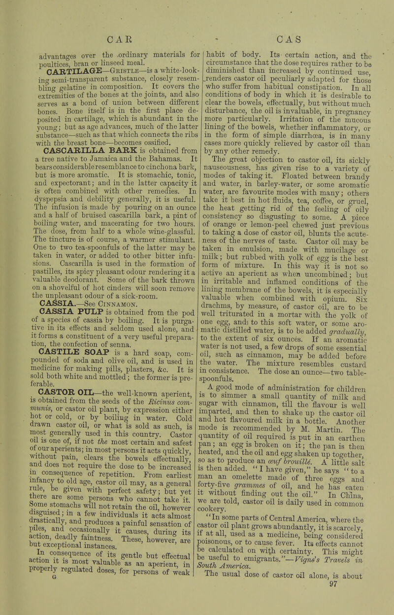 advantages over the .ordinary materials for poultices, bran or linseed meal. CAB/TIIiAQ-E—Gristle—is a white-look- ino- semi-transparent substance, closely resem- blmg gelatine in composition. It covers the extremities of the bones at the joints, and also serves as a bond of union between different bones. Bone itself is in the first place de- posited in cartilage, which is abundant in the young; but as age advances, much of the latter substance—such as that which connects the ribs with the breast bone—becomes ossified. CASCARILLA BAKK is obtained from a tree native to Jamaica and the Bahamas. It bears considerable resemblance to cinchona bax'k, but is more aromatic. It is stomachic, tonic, and expectorant; and in the latter capacity it is often combined with other remedies. In dyspepsia and debility generally, it is useful. The infusion is made by pouring on an ounce and a half of bruised cascarilla bark, a pint of boiling water, and macerating for two hours. The dose, from half to a whole wine-glassful. The tincture is of course, a warmer stimulant. One to two tea-spoonfuls of the latter may be taken in water, or added to other bitter infu- sions. Cascarilla is used in the formation of pastilles, its spicy pleasant odour rendering it a valuable deodorant. Some of the bark thrown on a shovelful of hot cinders will soon remove the unpleasant odour of a sick-room. CASSIA.—See Cinnamon. CASSIA PULP is obtained from the pod of a species of cassia by boiling. It is purga- tive in its effects and seldom used alone, and it forms a constituent of a very useful prepara- tion, the confection of senna. CASTILE SOAP is a hard soap, com- pounded of soda and olive oil, and is used in medicine for making pills, plasters, &c. It is sold both white and mottled; the former is pre- ferable. CASTOR OIL—the well-known aperient, is obtained from the seeds of the Eicinus com- munis, or castor oil plant, by expression either hot or cold, or by boiling in water. Cold drawn castor oil, or what is sold as such, is most generally used in this country. Castor oil is one of, if not the most certain and safest of our aperients; in most persons it acts quickly without pain, clears the bowels effectuaUy, and does not require the dose to be increased m consequence of repetition. From earliest mtancy to old age, castor oil may, as a general rule, be given with perfect .safety; but yet there are some persons who cannot take it. home stomachs wUl not retain the oU, however disguised; m a few individuals it acts almost drastically, and produces a painful sensation of piles, and occasionally it causes, during its action, deadly famtness. These, however^ are but exceptional mstances. In consequence of its gentle but effectual action It is most valuable as an aperient, in properly regulated doses, for persons of weak habit of body. Its certain action, and the circumstance that the dose requires rather to be diminished than increased by continued use j-enders castor oil peculiarly adapted for those who suffer from habitual constipation. In all conditions of body in which it is desirable to clear the bowels, effectually, but without much disturbance, the oil is invaluable, in pregnancy more particularly. Irritation of the mucous lining of the bowels, whether inflammatory, or in the form of simple diarrhoea, is in many cases more quickly relieved by castor oil than by any other remedy. The great objection to castor oil, its sickly nauseousness, has given rise to a variety of modes of taking it. Floated between brandy and vrater, in barley-water, or some aromatic water, are favourite modes with many; others take it best in hot fluids, tea, coffee, or gruel, the heat getting rid of the feeling of oily consistency so disgusting to some. A piece of orange or lemon-peel chewed just previous to taking a dose of castor oil, blunts the acute- ness of the nerves of taste. Castor oil may be taken in emulsion, made with mucilage or milk; but rubbed with yolk of egg is the best form of mixture. In this way it is not so active an aperient as when uncombined; but in irritable and inflamed conditions of the lining membrane of the bowels, it is especially valuable when combined with opium. Six drachms, by measui-e, of castor oil, are to be well triturated in a mortar with the yolk of one egg, and^ to this soft water, or some aro- matic distilled water, is to be added gradually, to the extent of six ounces. If an aromatic water is not used, a few drops of some essential oil, such as cinnamon, may be added before the water. The mixture resembles custard in consistence. The dose an ounce—two table- spoonfuls. A good mode of administration for children is to simmer a small quantity of milk and sugar with cinnamon, till the flavour is well imparted, and then to shake up the castor oil and hot flavoured milk in a bottle. Another mode is recommended by M. Martin. The quantity of oil required is put in an earthen pan; an egg is broken on it; the pan is then heated, and the oil and egg shaken up together, so as to pi-oduce an oeuf brouilU. A little salt IS then added.  I have given, he says  to a man an omelette made of three eggs and forty-five grammes of oil, and he has eaten It without finding out the oil. In China, we are told, castor oil is daily used in common cookery. In some parts of Central America, where the castor oil plant grows abundantly, it is scarcely, if at all, used as a medicine, being considered poisonous, or to cause fever. Its effects cannot be calculated on vidth certainty. This might be useful to emigrants.—Ftg-Tie's Travels in South America. The usual dose of castor oil alone, is about