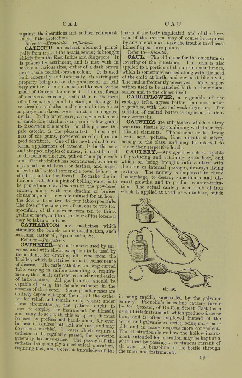 against the incautious and sudden relinquish- ment of the protection. Refer to—Bronchitis—Influenza. CATECHU—an extract obtained princi- pally from trees of the acacia genus; is brought chiefly from the East Indies and Singapore. It is powerfully asti-ingent, and is met with in masses of various sizes, either of a dark brown or of a pale reddish-brown coloui. It is used both externally and internally, its astringent property being due to the presence of an acid very similar to tannic acid and known by the name of Catechu tannic acid. In most forms of diarrhoea, catechu, used either in the form of infusion, compound tincture, or lozenge, is serviceable, and also in the form of infusion as a gargle in relaxed sore throat, or elongated uvula. In the latter cases, a convenient mode of employing catechu, is to permit a few grains to dissolve in the mouth—^for this purpose the pale catechu is the pleasantest. In spongi- ness of the gums, powdered catechu forms a good dentifrice. One of the most valuable ex- ternal applications of catechu, is in the sore and chapped nipples of nurses; it must be used in the form of tincture, put on the nipple each time after the infant has been nursed, by means of a small paint brush or feather, and wiped off with the wetted corner of a towel before the child is put to the breast. To make the in- fusion of catechu, a pint of boiliag water is to be poured upon six drachms of the powdered exti-act, along with one drachm of bruised cinnamon, and the whole infused for an hour; the dose is from two to four table-spoonfuls. The dose of the tincture is from one to two tea- spoonfuls, of the powder from ten to thirty gi-ains or more, and three or four of the lozenges may be taken at a time. CATHARTICS are medicines which stimulate the bowels to increased action, such as senna, castor oil, Epsom salts, &c. Kefer to—Purgatives. CATHETER—an instrument used by sur- geons, and with slight exception to be used by them alone, for drawing off urine from the bladder, which is retained in it in consequence of disease. The male catheter is a long curved tube, varying in calibre according to require- ments, the female catheter is shorter and easier of introduction. All good nurses should be capable of using the female catheter in the absence of the doctor. Some peculiar cases are entirely dependent upon the use of the cathe- ter ior rehef, and remain so for years; under these circumstances, the patient ought to learn to employ the instrument for himself and many do so; with this exception, it must be used by professional hands alone, for even m these it requires both skill and care, and may do serious mischief. In cases which require a I ''''^^la^ly passed, the operation S f \ The passage of the xen^SfL f ''1^^^ ^ mechanical operation, Jequiung tact, and a correct knowledge of the parts of the body implicated, and of the direc- tion of the ui-ethra, may of course be acquired by any one who will take the trouble to educate himself upon these points. Refer to—Bladder, CATTLi.—The old name for the omentum or covering of the intestines. The term is also applied to a portion of the uterine membranes, which is sometimes carried along with the head of the child at birth, and covers it like a veil. The caul is frequently preserved. Much super- stition used to be attached both to the circum- stance and to the object itself. CAUIilFLOWER, a vegetable of the cabbage ti'ibe, agrees better than most other vegetables, with those of weak digestion. The addition of melted butter is injurious to deli- cate stomachs. CA.X7STICS are substances which destroy organised tissues by combining with their con- stituent elements. The mineral acids, strong acetic acid, potassa, lime, nitrate of silver, belong to the class, and may be referred to under their respective heads. CAUTERY.—Any agent which is capable of producing and retaining gi-eat heat, and which _ on being brought into contact with the skia or internal passages, destroys living textures. The cautery is employed to check hsemorrhage, to destroy superfluous and dis- eased growths, and to procluce counter-irrita- tion. The actual cautery is a knob of iron which is applied at a red or white heat, but it Fig. 50, is being rapidly superseded by the galvanic cautery. Paquelin's benzoline cautery (made by Mr Coxeter, of Grafton Sti-eet, East,) is a useful little instrument, which produces intense heat, and is often employed instead of the actual and galvanic cauteries, being more port- Tn< '^^^y respects more convenient, ihe illustration shows how the hollow instru- ments intended for operation may be kept at a wlute heat by passing a continuous current of air over the benzoline in the bottle through the tubes and instruments.