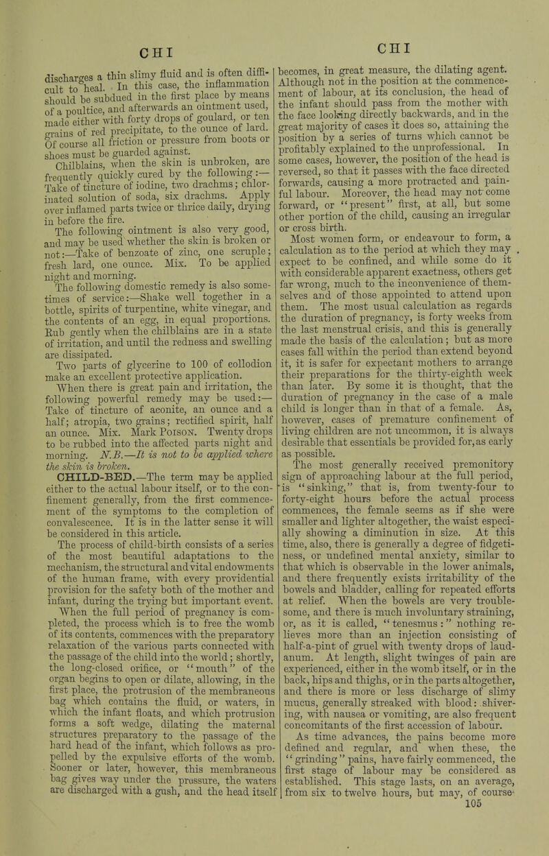 discharges a thin slimy fluid and is often diffi- piilt to heal. In this case, the inflammation s ould be subdued in the first place by means of a poultice, and afterwards an ointment used, made either with forty drops of goulard, or ten cn-ains of red precipitate, to the ounce of lard. Of course all friction or pressure from boots or shoes must be guarded against. Chilblains, when the skin is unbroken, are frequently quickly cured by the following :— Take of tincture of iodine, two drachms; chlor- inated solution of soda, six drachms. Apply over inflamed parts twice or thrice daily, drying ill before the fire. The foUofldng ointment is also very good, and may be used whether the skin is broken or jiot:—Take of benzoate of zinc, one scruple; fresh lard, one ounce. Mix. To be applied iiight and morning. The following domestic remedy is also some- times of service:—Shake well together in a bottle, spirits of turpentine, white vinegar, and the contents of an egg, in equal proportions. Rub gently when the chilblains are in a state of irritation, and until the redness and swelling are dissipated. Two parts of glycerine to 100 of collodion make an excellent protective application. When there is great pain and irritation, the follo-fting powerful remedy may be used:— Take of tincture of aconite, an ounce and a half; atropia, two grains; rectified spirit, half an ounce. Mix. Mark Poison. Twenty drops to be rubbed into the afi'ected parts night and morning. N.B.—It is not to he applied where the skin is broken. CHILD-BED.—The term may be applied either to the actual labour itself, or to the con- finement generally, from the first commence- ment of the symptoms to the completion of convalescence. It is in the latter sense it will be considered in this article. The process of child-birth consists of a series of the most beautiful adaptations to the mechanism, the sti'uctural and vital endowments of the human frame, with every providential provision for the safety both of the mother and infant, during the trying but important event. When the full period of pregnancy is com- pleted, the process which is to free the womb of its contents, commences with the preparatory relaxation of the various parts connected with the passage of the child into the world; shortly, the long-closed orifice, or mouth of the organ begins to open or dilate, allowing, in the first place, the protrusion of the membraneous bag which contains the fluid, or waters, in which the infant floats, and which protrusion forms a soft wedge, dilating the maternal structures preparatory to the passage of the hard head of the infant, which follows as pro pelled by the expulsive efforts of the womb Sooner or later, however, this membraneous bag gives way under the prtissure, the waters are discharged with a gush, and the head itself CHI becomes, in great measure, the dilating agent. Although not in the position at the commence- ment of labour, at its conclusion, the head of the infant should pass from the mother with the face loolring directly backwards, and in the great majority of cases it does so, attaining the position by a series of turns wliich cannot be profitably explained to the unprofessional. In some cases, however, the position of the head is reversed, so that it passes with the face directed forwards, causing a more proti-acted and pain- ful labour. Moreover, the head may not' come forward, or present first, at all, but some other portion of the child, causing an irregular or cross birth. Most women form, or endeavour to form, a calculation as to the period at which they may . expect to be confined, and while some do it with considerable apparent exactness, others get far wrong, much to the inconvenience of them- selves and of those appointed to attend upon them. The most usual calculation as regards the duration of pregnancy, is forty weeks from the last menstrual crisis, and this is generally made the basis of the calculation; but as more cases fall within the period than extend beyond it, it is safer for expectant mothers to arrange their preparations for the thirty-eighth week than later. By some it is thought, that the duration of pregnancy in the case of a male child is longer than in that of a female. As, however, cases of premature confinement of living childi'en are not uncommon, it is always desirable that essentials be provided for, as early as possible. The most generally received premonitory sign of approaching labour at the full period, is sinking, that is, from twenty-four to forty-eight hours before the actual process commences, the female seems as if she were smaller and lighter altogether, the waist especi- ally showing a diminution in size. At this time, also, there is generally a degree of fidgeti- ness, or undefined mental anxiety, similar to that which is observable in the lower animals, and there frequently exists irritability of the bowels and bladder, calling for repeated efforts at relief. When the bowels are very trouble- some, and there is much involuntary straining, or, as it is called,  tenesmus : nothing re- lieves more than an injection consisting of half-a-pint of gi-uel with twenty drops of laud- anum. At length, slight twinges of pain are experienced, either in the womb itself, or in the back, hips and thighs, or in the parts altogether, and there is more or less discharge of slimy mucus, generally sti-eaked with blood: shiver- ing, with nausea or vomiting, are also frequent concomitants of the first accession of labour. As time advances, the pains become more defined and regular, and when these, the  grinding  pains, have fairly commenced, the first stage of labour may be considered as established. This stage lasts, on an average, from six to twelve hours, but may, of course-