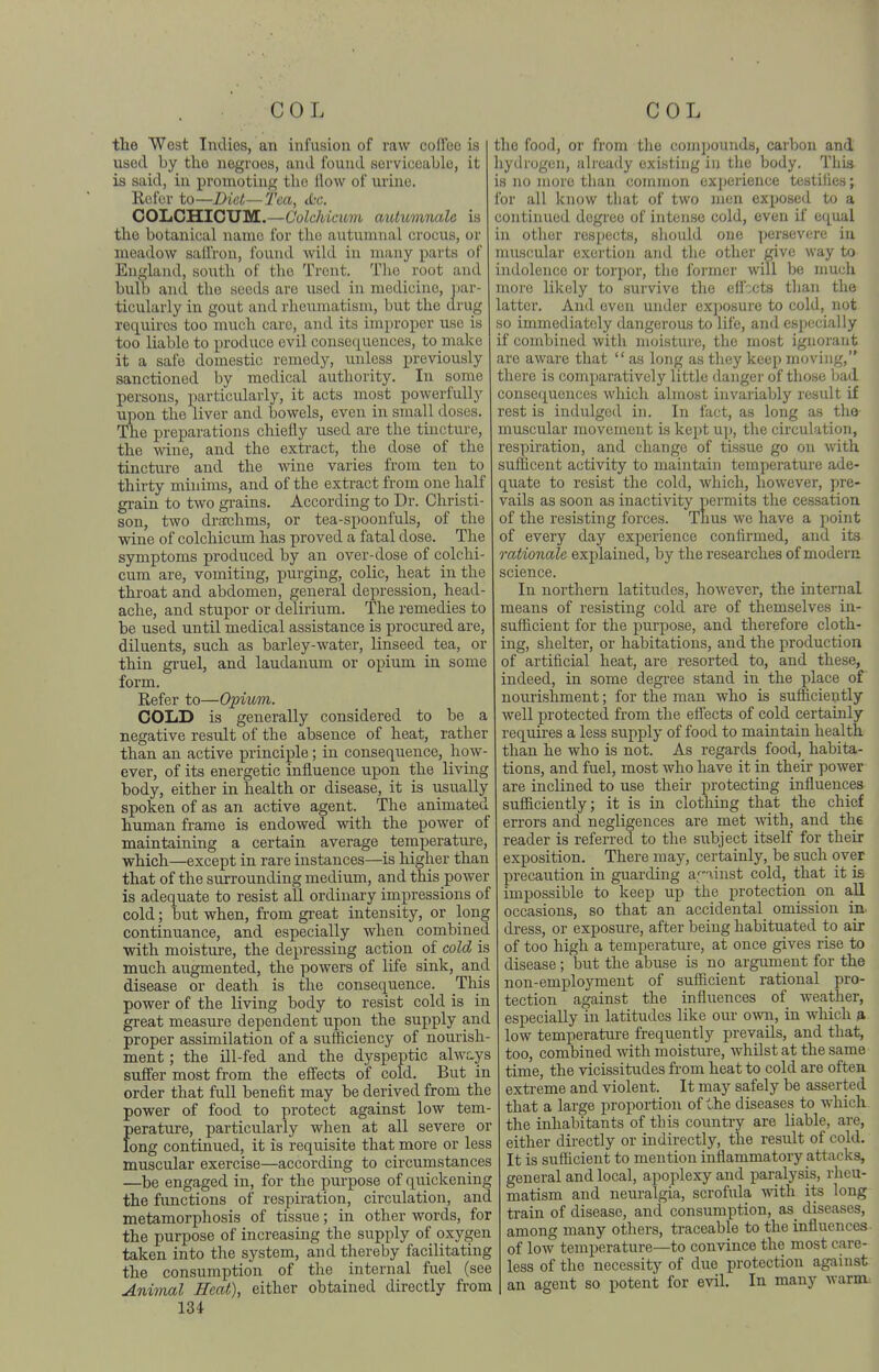 the West Indies, an infusion of raw cofico is used by the negroes, and found serviceable, it is said, in promoting the flow of urine. Refer to—Diet—Tea, <£r. COIiCHICUM.—Colehicum aiUumnala is the botanical name for the autumnal crocus, or meadow sallVon, found wild in many parts of England, south of the Trent. Tlic root and bulb and the seeds are used in medicine, iiar- ticularly in gout and rheumatism, but the drug requires too much care, and its improper use is too liable to produce evil consequences, to make it a safe domestic remedy, unless previously sanctioned by medical authority. In some persons, particularly, it acts most powerfully upon the liver and bowels, even in small doses. The preparations chiefly used are the tincture, the wine, and the extract, the dose of the tincture and the wine varies from ten to thirty minims, and of the extract from one half grain to two gi-ains. According to Dr. Christi- son, two drachms, or tea-spoonfuls, of the wine of colehicum has proved a fatal dose. The symptoms produced by an over-dose of colehi- cum are, vomiting, purging, colic, heat in the throat and abdomen, general depression, head- ache, and stupor or delirium. The remedies to be used until medical assistance is procured are, diluents, such as barley-water, linseed tea, or thin gi'uel, and laudanum or opium in some form. Refer to—Opium. COLD is generally considered to be a negative result of the absence of heat, rather than an active principle; in consequence, how- ever, of its energetic influence upon the living body, either in health or disease, it is usually spoken of as an active agent. The animated human frame is endowed with the power of maintaining a certain average temperature, which—except in rare instances—is higher than that of the surrounding medium, and this power is adequate to resist all ordinary impressions of cold j but when, from great intensity, or long continuance, and especially when combined ■with moisture, the depressing action of cold is much augmented, the powers of life sink, and disease or death is the consequence. This power of the living body to resist cold is in great measure dependent upon the supply and proper assimilation of a sufficiency of nourish- ment ; the ill-fed and the dyspeptic alwcys sufler most from the efi'ects of cold. But in order that full benefit may be derived from the power of food to protect against low tem- f)erature, particularly when at all severe or ong continued, it is requisite that more or less muscular exercise—according to circumstances —be engaged in, for the purpose of quickening the functions of respiration, circulation, and metamorphosis of tissue; in other words, for the purpose of increasing the supply of oxygen taken into the system, and thereby facilitating the consumption of the internal fuel (see Animal Heat), either obtained directly from 134 the food, or from the comjjouuds, carbon and hydrogen, already existing in the body. This is no more tl)an common exj)erience testilies; for all know that of two }nen exposed to a continued degree of intense cold, even if equal in otlier respects, should one persevere in muscular exertion and the other give way to indolence or torpor, the former will be nmch more likely to survive the eflbcts than the latter. And oven under exposure to cold, not so immediately dangerous to life, and especially if combined with moisture, the most ignorant are aware that  as long as tliey keep moving, there is comparatively little danger of those Ijad consequences wliich almost invarialjly result if rest is indulged in. In fact, as long as tho muscular movement is kept up, the circulation, respiration, and change of tissue go on with sufficent activity to maintain temperature ade- quate to resist the cold, wliich, however, pre- vails as soon as inactivity permits the cessation of the resisting forces. Thus we have a point of every day experience confirmed, and its rationale explained, by the researches of modern science. In northern latitudes, however, the internal means of resisting cold are of themselves in- sufficient for the purpose, and therefore cloth- ing, shelter, or habitations, and the production of artificial heat, are resorted to, and these, indeed, in some degree stand in the place of nourishment; for the man who is sufficiently well protected fi'om the efi'ects of cold certainly requires a less supply of food to maintain health, than he who is not. As regards food, habita- tions, and fuel, most who have it in their power are inclined to use their protecting influences sufficiently; it is in clothing that the chief errors and negligences are met with, and the reader is referred to the subject itself for their exposition. There may, certainly, be such over precaution in guarding af linst cold, that it is impossible to keep up the protection on all occasions, so that an accidental omission in- dress, or exposure, after being habituated to air of too high a temperatirre, at once gives rise to disease ; but the abuse is no argument for the non-employment of sufficient rational pro- tection against the influences of weather, especially in latitudes like our own, in which a low temperature frequently prevails, and that, too, combined with moisture, whilst at the same time, the vicissitudes from heat to cold are often extreme and violent. It may safely be asserted that a large proportion of the diseases to which the inhabitants of this country are liable, are, either directly or indirectly, the result of cold. It is sufficient to mention inflammatory attacks, general and local, apoplexy and paralysis, rheu- matism and neuralgia, scrofula with its long train of disease, and consumption, as diseases, among many others, traceable to the influences of low temperature—to convince the most care- less of the necessity of due protection against an agent so potent for evil. In many warm