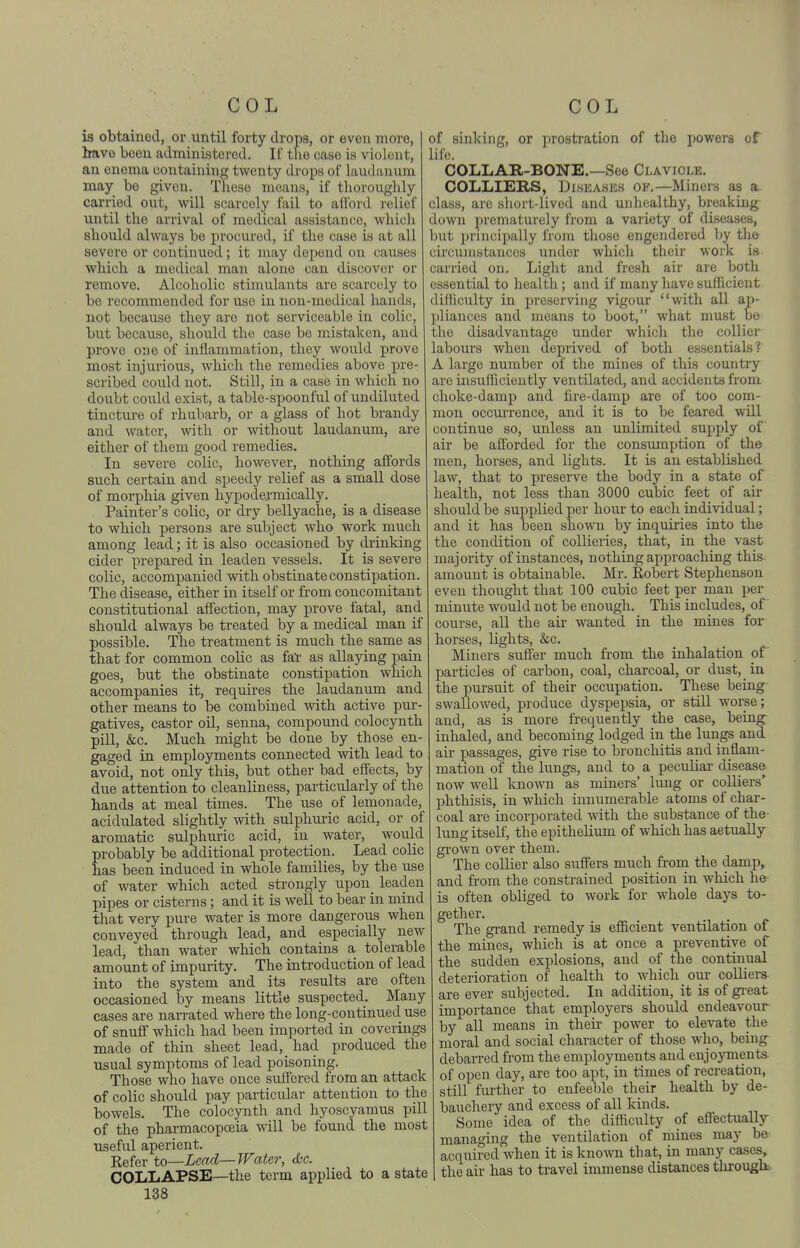 is obtained, or until forty drops, or even more, i have been administered. If the case is violent, ' an enema containing twenty drops of laudanum may be given. These means, if thoroughly carried ovit, will scarcely fail to afford relief - until the arrival of medical assistance, whicli sliould always be procured, if the case is at all severe or continued; it may depend on causes whicli a medical man alone can discover or remove. Alcoholic stimulants are scarcely to be recommended for use in non-medical hands, not because they are not serviceable in colic, but because, should the case be mistaken, and prove one of inflammation, they would prove most injurious, which the remedies above pre- scribed could not. Still, in a case in which no doubt could exist, a table-spoonful of undiluted tincture of rhubarb, or a glass of hot brandy and water, with or without laudanum, are either of them good remedies. In severe colic, however, nothing affords such certain and speedy relief as a small dose of morphia given hypodermically. Painter's colic, or dry bellyache, is a disease to which persons are subject who work much among lead; it is also occasioned by diinking cider prepared in leaden vessels. It is severe colic, accompanied with obstinate constipation. The disease, either in itself or from concomitant constitutional affection, may prove fatal, and should always be treated by a medical man if possible. The treatment is much the same as that for common colic as fal' as allaying pain goes, but the obstinate constipation which accompanies it, requires the laudanum and other means to be combined with active pur- gatives, castor oil, senna, compound colocynth pill, &c. Much might be done by those en- gaged in employments connected with lead to avoid, not only this, but other bad effects, by due attention to cleanliness, particularly of the hands at meal times. The use of lemonade, acidulated slightly with sulphmic acid, or of aromatic sulphuric acid, iu water, would probably be additional protection. Lead colic has been induced in whole families, by the use of water which acted strongly upon_ leaden pipes or cisterns; and it is well to bear in mind that very pure water is more dangerous when conveyed through lead, and especially new lead, than water which contains a tolerable amoimt of impurity. The introduction of lead into the system and its results are often occasioned by means little suspected. Many cases are narrated where the long-continued use of snuff which had been imported in coverings made of thin sheet lead, had produced the usual symptoms of lead poisoning. Those who have once suffered from an attack of colic should pay particular attention to the bowels. The colocynth and hyoscyamus pill of the pharmacopceia will be found the most useful aperient. Refer to—Lead—Water, &c. COLLAPSE—the term applied to a state 138 of sinking, or prostration of the powers of life. COLLAR-BONE.—See Clavicle. COLLIERS, Diseases of.—Miners as a class, are short-lived and unhealthy, breaking down prematurely from a variety of diseases, but principally from those engendered by the circumstances under which their work is carried on. Light and fresh air are both essential to health ; and if many have sufficient difficulty in preserving vigour with all ap- pliances and means to boot, what must be the disadvantage under which the collier labours when deprived of both essentials? A large number of the mines of this country are insufficiently ventilated, and accidents from choke-damp and fire-damp are of too com- mon occmTcnce, and it is to be feared will continue so, unless an unlimited supply of air be afforded for the consumption of the men, horses, and lights. It is an established law, that to preserve the body in a state of health, not less than 3000 cubic feet of air should be supplied per hour to each individual; and it has been sho-\ra by inquiries into the the condition of collieries, that, in the vast majority of instances, nothing approaching this amount is obtainable. Mr. Robert Stephenson even thought that 100 cubic feet per man per minute would not be enough. This includes, of course, all the air wanted in the mines for horses, lights, &c. Miners suffer much from the inhalation pf particles of carbon, coal, charcoal, or dust, in the pursuit of their occupation. These being swallowed, produce dyspepsia, or still worse; and, as is more frequently the case, being- inhaled, and becoming lodged in the lungs and air passages, give rise to bronchitis and inflam- mation of the lungs, and to a peculiar disease now well known as miners' lung or colliers' phthisis, in which innumerable atoms of char- coal are incorporated with the substance of the lung itself, the epithelium of which has actually gi'own over them. The collier also suffers much from the damp, and from the constrained position in which he is often obliged to work for whole days to- gether. The grand remedy is efficient ventilation of the mines, which is at once a preventive of the sudden explosions, and of the continual deterioration of health to which om- colliers are ever subjected. In addition, it is of gi'eat importance that employers should endeavour by all means in their power to elevate the moral and social character of those who, being debarred from the employments and enjoyments of open day, are too apt, in times of recreation, still further to enfeeble their health by de- bauchery and excess of all kinds. Some idea of the difficulty of effectually- managing the ventilation of mines may be acquired when it is 'known that, in many cases, 1 the air has to travel immense distances througk,