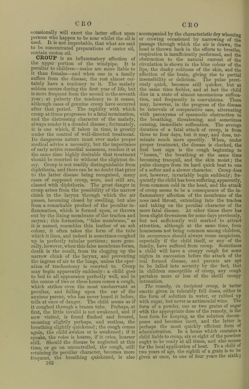 occasionally will exert the latter effect upon persons who happen to be near whilst tlie oil is used. It is not improbable, that what are said to be concentrated preparations of castor oil, contain croton oil. CROUP is an inflammatory aflection of the upper portion of the windpipe. It is peculiar to children—males are more liable to it than females—and when one in a family suffers from the disease, the rest almost cer- tainly have a tendency to it. The malady seldom occurs during the first year of life, but is more frequent from the second to the seventh year; at puberty the tendency to it ceases, although cases of genuine croup have occurred after that period. The rapidity with which croup at times progresses to a fatal termination, and the distressing character of the malady, always render it a dreaded disease; fortunately, it is one which, if taken in time, is greatly under the control of well-directed treatment. Its dangerous nature must ever make proper medical advice a necessity, but the importance of early active remedial measures, renders it at the same time highly desirable that treatment should be resorted to without the slightest de- lay. Croup is not readily distinguishable from diphtheria, and there can be no doubt that prior to the latter disease being recognised, many cases of supposed croup, were, and still are, classed with diphtheria. The gi'eat danger in croup arises from the possibility of the narrow chink in the larynx through which the air passes, becoming closed by swelling, but also from a remarkable product of the peculiar in- flammation, which is formed upon, or thrown out by the lining membrane of the trachea and larynx; this formation, false membrane, as it is named, resembles thin leather of an ash colour, it often takes the form of the tube which it lines, and indeed is sometimes coughed up in perfectly tubular portions; more gene- rally, however, when this false membrane foi'ms, death is the result, from its clogging up the narrow chink of the la,rynx, and preventing the ingi-ess of air to the lungs, unless the oper- ation of tracheotomy is resorted to. Croup may begin apparently suddenly: a child goes to bed to all appearance perfectly well, and in the course of two or three hours comes a cough, which strikes even the most unobservant as peculiar, and falling upon the ear of the anxious parent, who has never heard it before, tells at once of danger. The child seems as if it coughed through a brazen tube. Perhaps, at first, the little invalid is not awakened, and if now visited, is found flushed and fevered, moaning slightly perhaps, and restless, the breathing slightly quickened; the cough comes again, the child awakes or is awakened; if it speaks, the voice is hoarse, if it cries, hoarser still. Should the disease be neglected at this time, or go on uncontrolled, the cough, still retaining its peculiar character, becomes more frequent, the breathing quickened, is also 162 CEO accompanied by the cliaracteristic dry wheezing or crowing occasioned by narrowing of the passage through wldch the air is drawn, the head is thrown back in the efforts to breathe respiration is insufficiently performed, and the obstruction to the natural current of the circulation is shown in the blue colour of the lil)S, the dusky coldness of the skin, and the alfection of the brain, giving rise to partial insensibility or delirium. The pulse previ- ously quick, becomes still quicker, but at the same time feebler, and at last the child dies in a state of almost unconscious sufl'oca- tion, and frequently in convulsions. There may, however, in the progress of the disease be intervals of comparative ease, alternating with paroxysms of spasmodic obstruction to the breathing, threatening, and sometimes causing, immediate suffocation. The average duration of a fatal attack of croup, is from three to four days, but it may, and does, ter- minate much more speedily. When, under proper treatment, the disease is checked, the first best sign is the cough beginning to loosen, the breathing at the same time becoming tranquil, and the skin moist; the pulse changes from its hard quick beat to one of a softer and a slower character. Croup does not, however, invariably begin suddenly; fre- quently the child has been suffering, apparently, from common cold in the head, and the attack of croup seems to be a consequence of the in- flammatory affection of the membrane of the nose land throat, extending into the trachea and taking on the peculiar character of the more fatal disease. At other times there has been slight drowsiness for some days previously, but not sufficiently well marked to attiact attention, although at the same time, fi-om hoarseness not being common among chUdi-en, its .occurrence should always rouse suspicions, especially if the child itself, or any of the family, have suffered from croup. Sometimes a child will have a croupy cough for some nights in succession before the attack of the real formed disease, and parents are apt to be lulled into security by the fact, that in children susceptible of croup, any cough partakes more or less of the shrill croupy intonation. The remedy, in incipient croup, is tartar emetic given in tolerably full doses, either in the form of solution in water, or rubbed up with sugar, but never as antimonial wine. The form of a powder, one or two gi-ains of sugar with the appropriate dose of the remedy, is the best form for keeping, as the solution decom- poses and becomes inert, and the latter is perhaps the most quickly efficient form of administration. In a house which contains a child liable to croup, six or eight of the powders ought to be ready at all times, and also means for the local application of heat. To a child of two years of age, the eighth of a gi-ain is to be given at once, to one of four years the sixth;