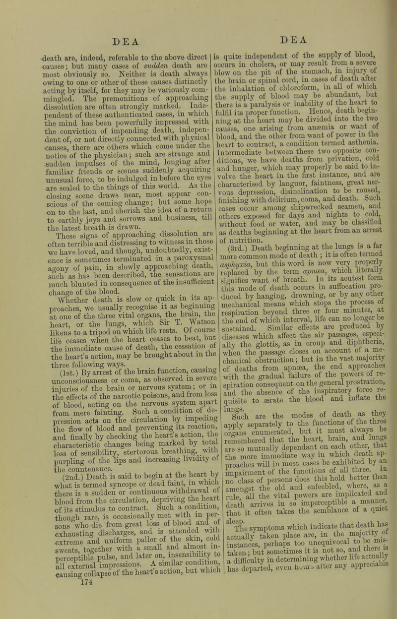 -deatli are, indeed, referable to the above direct causes; but many cases of sudden death are most obviously so. Neither is death always owing to one or other of these causes distinctly acting by itself, for they may be variously com- mingled. The premonitions of approaching dissolution are otten strongly marked. Inde- pendent of these authenticated cases, in which the mind has been powerfully impressed with the conviction of impending death, indepen- dent of, or not directly connected with physical causes, there are others which come under the notice of the physician; such are strange and sudden impulses of the mind, longing after familiar friends or scenes suddenly acquiring unusual force, to be indulged in before the eyes are sealed to the things of this world. As the closing scene draws near, most appear con- scious of the coming change; but some hope on to the last, and cherish the idea of a return to earthly joys and sorrows and business, till the latest breath is drawn. _ These signs of approaching dissolution are often terrible and distressing to witness in those we have loved, and though, undoubtedly, exist- ence is sometimes terminated in a paroxysmal agony of pain, in slowly approaching death, such as has been described, the sensations are much blunted in consecLuence of the insufficient change of the blood. _ . Whether death is slow or quick m its ap- proaches, we usually recognise it as beginning at one of the three vital organs, the brain, the heart, or the lungs, which Sir T. Watson likens to a tripod on which life rests. Of course life ceases when the heart ceases to beat, but the immediate cause of death, the cessation ol the heart's action, may be brought about m the three following ways. (1st. ) By arrest of the brain function, causing unconsciousness or coma, as observed in severe injuries of the brain or nervous system; or m the effects of the narcotic poisons, and from loss of blood, acting on the nervous system apart from mere fainting. Such a condition of de- pression acts on the circulation by impeding the flow of blood and preventing its reaction, and finally by checking the heart's action, the characteristic changes being marked by total loss of sensibility, stertorous breathing, with purpling of the lips and increasing Uvidity of the countenance. (2nd.) Death is said to begin at the heart by •what is termed syncope or dead faint, in which there is a sudden or continuous withdrawal of blood from the circulation, depriving the heart of its stimulus to conti-act. Such a condition, though rare, is occasionally met with m per- sons who die fromgi-eat loss of blood and of exhausting discharges, and is attended with exti-eme and uniform paUor of the skm, cold sweats, together with a smaU and almost m- perceptibll pulse, and later on, insensibility to all external impressions. A similar condition causing collapse of the heart's action, but which 174 DEA is quite independent of the supply of blood, occurs in cholera, or may result from a severe blow on the pit of the stomach, in injury of the brain or spinal cord, in cases of death after the inhalation of cliloroform, in all of which the supply of blood may be abundant, but there is a paralysis or inability of the heart to fullil its proper function. Hence, death begin- ning at the heart may be divided into the two causes, one arising from anaemia or want of blood, and the other from want of power in the heart to contract, a condition termed asthenia. Intermediate between these two opposite con- ditions, we have deaths from privation, cold and hunger, which may properly be said to in- volve the heart in the first instance, and are characterised by languor, faintness, great ner- vous depression, disinclination to be roused, finishing with delirium, coma, and death. Such cases occur among shipwrecked seamen, and others exposed for days and nights to cold, without food or water, and may be classified as deaths beginning at the heart from an arrest of nuti'ition. (3rd.) Death beginning at the lungs is a far more common mode of death ; it is often termed asphyxia, but this word is now very properly replaced by the term apTum, which hteraUy signifies want of breath. In its acutest form this mode of death occurs in suffocation pro- duced by hanging, di-owning, or by any other mechanical means which stops the process ot respii-ation beyond three or four minutes, at the end of which interval, life can no longer be sustained. Similar effects are produced by diseases which affect the aii- passages, especi- ally the glottis, as in croup and diphtheria, when the passage closes on account of a me- chanical obsti-uction; but in the vast majonty of deaths from apncea, the end approaches with the gradual failure of the powers of re- spiration consequent on the general prosti-ation, and the absence of the inspiratory force re- quisite to £erate the blood and inflate tfie Such are the modes of death as they applv separately to the functions of the three organs enumerated, but it must always be remembered that the heart, brain, and lun^ are so mutually dependant on each other, tnat the more immediate way in which deatfi ap- proaches will in most cases be exhibited by an impaii-ment of the functions of aU three. In no class of persons does this hold better than amongst the old and enfeebled, where as a rule all the vital powers are implicated and death arrives in so imperceptible a manner that it often takes the semblance ot a quiet ^^^The svmptoms which indicate that death has actually taken place are, in the lajontj instances, perhaps too unequivocal to be mis taken • but sometimes it is not so, and there is a dffficuUy in determining whether life actually has departed, even hom'o alter any appreciable