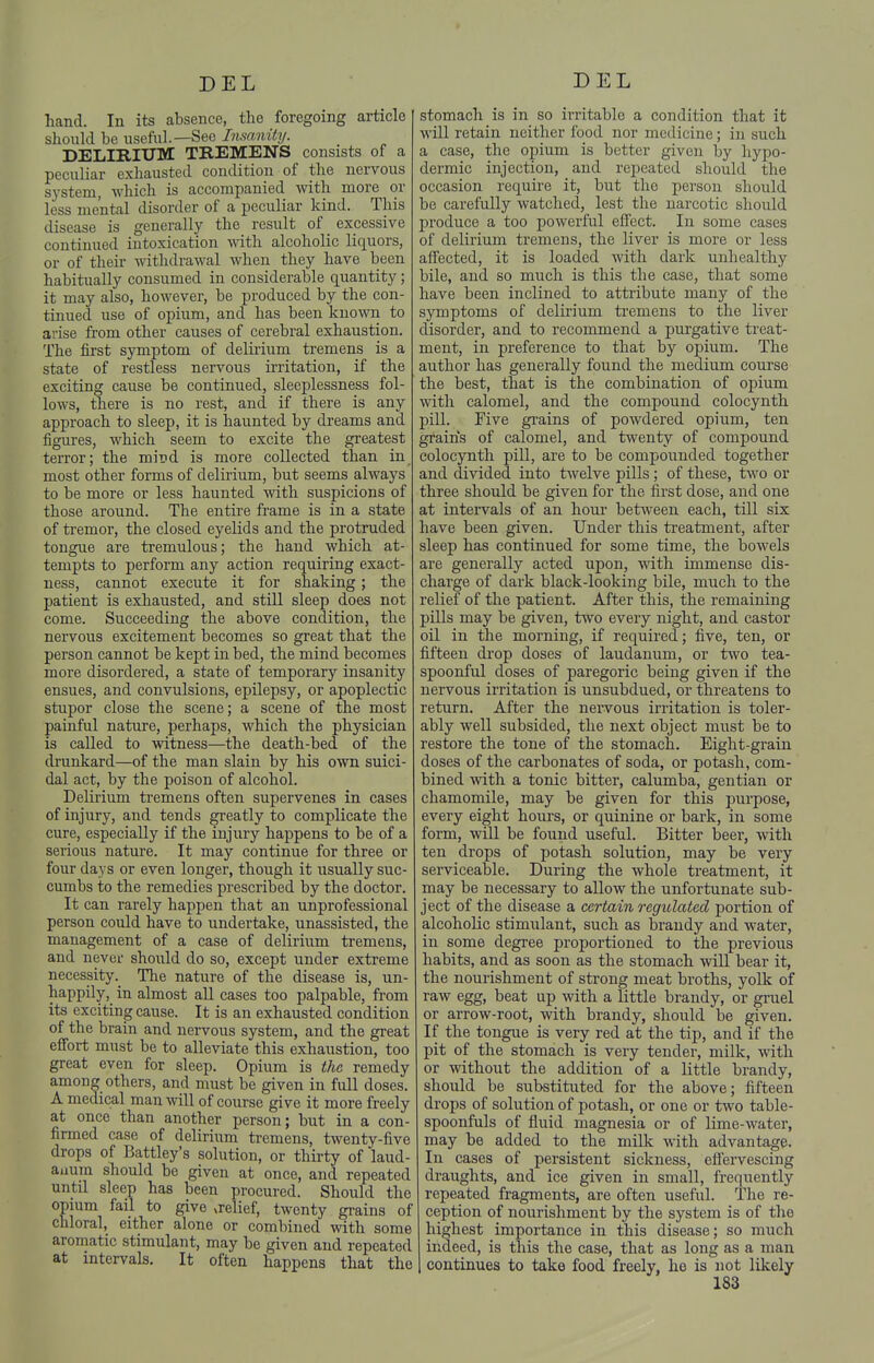 hand. In its absence, the foregoing article should be useful.—See Insanity. DELIRIUM TREMENS consists of a peculiar exhausted condition of the nervous system, which is accompanied with more or less mental disorder of a peculiar kind. This disease is generally the result of excessive continued intoxication with alcoholic liquors, or of their withdrawal when they have been habitually consumed in considerable quantity; it may also, however, be produced by the con- tinued use of opium, and has been known to arise from other causes of cerebral exhaustion. The first symptom of delirium tremens is a state of restless nervous irritation, if the exciting cause be continued, sleeplessness fol- lows, there is no rest, and if there is any approach to sleep, it is haunted by dreams and figures, which seem to excite the greatest terror; the mind is more collected than in most other forms of delirium, but seems always to be more or less haunted with suspicions of those around. The entire frame is in a state of tremor, the closed eyelids and the protruded tongue are tremulous; the hand which at- tempts to perform any action requiring exact- ness, cannot execute it for shaking; the patient is exhausted, and still sleep does not come. Succeeding the above condition, the nervous excitement becomes so great that the person cannot be kept in bed, the mind becomes more disordered, a state of temporary insanity ensues, and convulsions, epilepsy, or apoplectic stupor close the scene; a scene of the most painful nature, perhaps, which the physician is called to witness—the death-bed of the drunkard—of the man slain by his own suici- dal act, by the poison of alcohol. Delirium tremens often supervenes in cases of injury, and tends greatly to complicate the cure, especially if the injury happens to be of a serious nature. It may continue for three or four days or even longer, though it usually suc- cumbs to the remedies prescribed by the doctor. It can rarely happen that an unprofessional person could have to undertake, unassisted, the management of a case of delirium tremens, and never should do so, except under extreme necessity. The nature of the disease is, un- happily, in almost all cases too palpable, from its exciting cause. It is an exhausted condition of the brain and nervous system, and the great effort must be to alleviate this exhaustion, too great even for sleep. Opium is the remedy among others, and must be given in full doses. A medical man will of course give it more freely at once than another person; but in a con- firmed case of delirium tremens, twenty-five drops of Battley's solution, or thu-ty of laud- anum should be given at once, and repeated until sleep has been procured. Should the opmm fail to give xrelief, twenty grains of chloral, either alone or combined with some aromatic stimulant, may be given and repeated at intervals. It often happens that the stomach is in so irritable a condition that it will retain neither food nor medicine; in such a case, the oioium is better given by hypo- dermic injection, and repeated should the occasion require it, but the person should be carefully watched, lest the narcotic should produce a too powerful effect. In some cases of delirium tremens, the liver is more or less affected, it is loaded with dark unhealthy bile, and so much is this the case, that some have been inclined to attribute many of the symptoms of delirium ti'emens to the liver disorder, and to recommend a purgative treat- ment, in preference to that by opium. The author has generally found the medium course the best, that is the combination of opium with calomel, and the compound colocynth pill. Five gi'ains of powdered opium, ten grains of calomel, and twenty of compound colocynth pill, are to be compounded together and divided into twelve pills; of these, two or three should be given for the first dose, and one at intervals of an hour between each, till six have been given. Under this treatment, after sleep has continued for some time, the bowels are generally acted upon, with immense dis- charge of dark black-looking bile, much to the relief of the patient. After this, the remaining pills may be given, two every night, and castor oil in the morning, if required; five, ten, or fifteen drop doses of laudanum, or two tea- spoonful doses of paregoric being given if the nervous irritation is unsubdued, or threatens to return. After the nervous irritation is toler- ably well subsided, the next object must be to restore the tone of the stomach. Eight-grain doses of the carbonates of soda, or potash, com- bined \\dth a tonic bitter, calumba, gentian or chamomile, may be given for this purpose, every eight hours, or quinine or bark, in some form, will be found useful. Bitter beer, with ten drops of potash solution, may be very serviceable. During the whole treatment, it may be necessary to allow the unfortunate sub- ject of the disease a certain regulated portion of alcoholic stimulant, such as brandy and water, in some degree proportioned to the previous habits, and as soon as the stomach will bear it, the nourishment of strong meat broths, yolk of raw egg, beat up with a little brandy, or gruel or arrow-root, with brandy, should be given. If the tongue is very red at the tip, and if the pit of the stomach is very tender, milk, with or without the addition of a little brandy, should be substituted for the above; fifteen drops of solution of potash, or one or two table- spoonfuls of fluid magnesia or of lime-water, may be added to the milk with advantage. In cases of persistent sickness, effervescing draughts, and ice given in small, frequently repeated fragments, are often useful. The re- ception of nourishment by the system is of the highest importance in this disease; so much indeed, is this the case, that as long as a man continues to take food freely, he is not likely