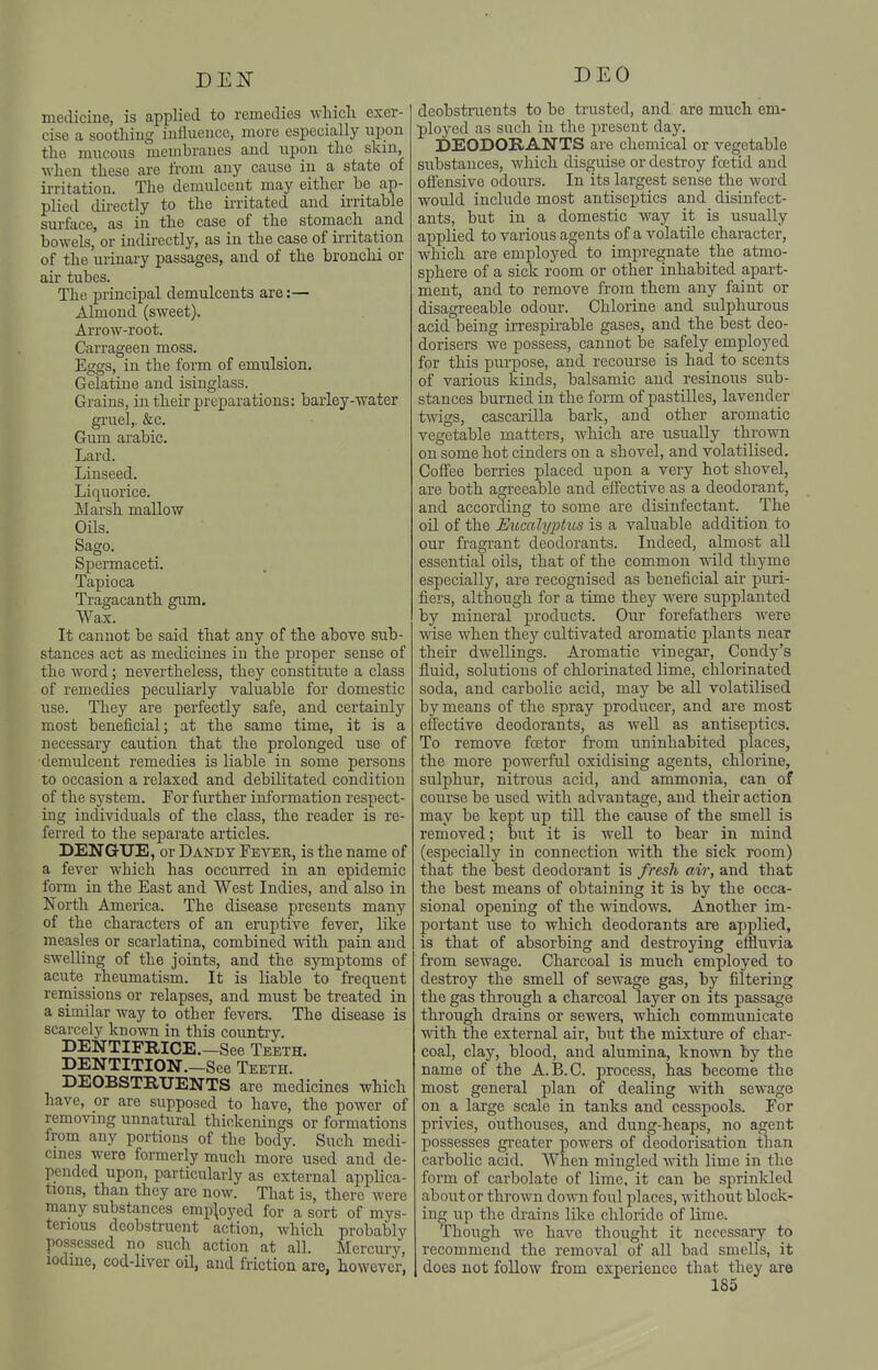 BEN DEO medicine, is applied to remedies wliicli exer- cise a soothiug influeiice, more especially upon the mucous membranes and upon tlio skin, ■when these are from any cause in a state of irritation. The demulcent may either be ap- plied du-ectly to the ii-ritated and irritable surface, as in the case of the stomach and bowels, or indirectly, as in the case of irritation of the urinary passages, and of the bronchi or air tubes. The principal demulcents are:— Almond (sweet). Arrow-root. Carrageen moss. Eggs, in the form of emulsion. Gelatine and isinglass. Grains, in their preparations: barley-water gruel,. &c. Gum arable. Lard. Linseed. Liquorice. ]\Iarsh mallow Oils. Sago. Spermaceti. Tapioca Tragacanth gum. Wax. It cannot be said that any of the above sub- stances act as medicines in the proper sense of the word; nevertheless, they constitute a class of remedies peculiarly valuable for domestic use. They are perfectly safe, and certainly most beneficial; at the same time, it is a necessary caution that the prolonged use of demulcent remedies is liable in some persons to occasion a relaxed and debilitated condition of the system. For further information respect- ing individuals of the class, the reader is re- ferred to the separate articles. DENGUE, or Dandy Fever, is the name of a fever which has occurred in an epidemic form in the East and West Indies, and also in North America. The disease presents many of the characters of an eruptive fever, like measles or scarlatina, combined with pain and swelling of the joints, and the symptoms of acute rheumatism. It is liable to frequent remissions or relapses, and must be treated in a similar way to other fevers. The disease is scarcely known in this countiy. DENTIFRICE.—See Teeth. DENTITION.—See Teeth. DEOBSTRUENTS are medicines which have, or are supposed to have, the power of removing unnatural thickenings or formations from any portions of the body. Such medi- cmes were formerly much more used and de- pended upon, particularly as external applica- tions, than they are now. That is, there were many substances employed for a sort of mys- terious deobstruent action, which probably possessed no such action at all. Mercury, iodine, cod-liver oil, and friction are, however, deobstraents to be ti'usted, and are much em- ployed as such in the present day. DEODORANTS are chemical or vegetable substances, which disguise or destroy foetid and ofl'ensive odours. In its largest sense the word would include most antiseptics and disinfect- ants, but in a domestic way it is usually applied to various agents of a volatile character, which are employed to impregnate the atmo- sphere of a sick room or other inhabited apart- ment, and to remove from them any faint or disagreeable odour. Chlorine and sulphurous acid being irrespirable gases, and the best deo- dorisers we possess, cannot be safely employed for this purpose, and recourse is had to scents of various kinds, balsamic and resinous sub- stances burned in the form of pastilles, lavender twigs, cascarilla bark, and other aromatic vegetable matters, which are usually thrown on some hot cinders on a shovel, and volatilised. Coffee berries placed upon a very hot shovel, are both agreeable and effective as a deodorant, and according to some are disinfectant. The oil of the JSucalyj^tits is a valuable addition to our fragrant deodorants. Indeed, almost all essential oils, that of the common wild thyme especially, are recognised as beneficial air puri- fiers, although for a time they were supplanted by mineral products. Our forefathers were wise when they cultivated aromatic plants near their dwellings. Aromatic vinegai-, Condy's fluid, solutions of chlorinated lime, chlorinated soda, and carbolic acid, may be all volatilised by means of the spray producer, and are most effective deodorants, as well as antiseptics. To remove fcetor from uninhabited places, the more powerful oxidising agents, chlorine, sulphur, nitrous acid, and ammonia, can of course be used wdth advantage, and their action may be kept up till the cause of the smell is removed; but it is well to bear in mind (especially in connection with the sick room) that the best deodorant is fresh air, and that the best means of obtaining it is by the occa- sional opening of the windows. Another im- portant use to which deodorants are applied, is that of absorbing and destroying effluvia from sewage. Charcoal is much employed to destroy the smell of sewage gas, by filtering the gas through a charcoal layer on its passage through drains or sewers, which communicate with the external air, but the mixture of char- coal, clay, blood, and alumina, known by the name of the A.B.C. process, has become the most general plan of dealing with sewage on a large scale in tanks and cesspools. For privies, outhouses, and dung-heaps, no agent possesses greater powers of deodorisation than carbolic acid. AVhen mingled mth lime in the form of carbolate of lime, it can be sprinkled about or thrown down foul places, without block- ing up the drains like chloride of lime. Though we have thought it necessary to recommend the removal of all bad smells, it does not follow from experience that they are