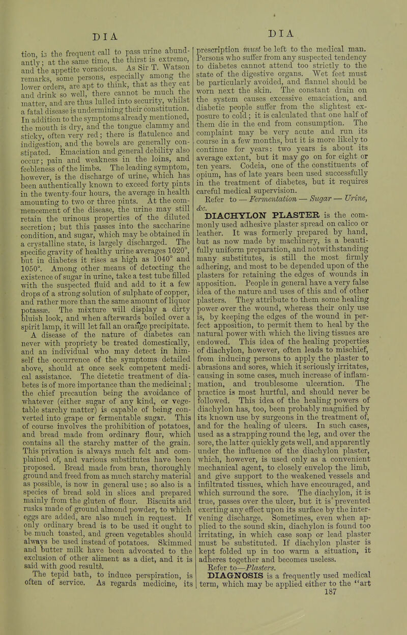 tion, 13 the frequent call to p.ass urine abund- antly ; at the same time, the thirst is extreme, and the appetite voracious. As Sir T. Watson remarks, some persons, especially among the lower orders, are apt to think, that as they eat and drink so well, there cannot be much the matter, and are thus lulled into security, whilst a fatal disease is undermining their constitution. In addition to the symptoms already mentioned, the mouth is dry, and the tongue clammy and sticky, often very red; there is flatulence and indigestion, and the bowels are generally con- stipated. Emaciation and general debility also occur; pain and weakness in the loins, and feebleness of the limbs. The leading symptom, however, is the discharge of urine, which has been authentically known to exceed forty pints in the twenty-four hours, the average in health amounting to two or three pints. At the com- mencement of the disease, the urine may still retain the urinous properties of the diluted secretion; but this passes into the saccharine condition, and sugar, which may be obtained in a crystalline state, is largely discharged. The specific gravity of healthy urine averages 1020°, but in diabetes it rises as high as 1040° and 1050°. Among other means of detecting the existence of sugar in urine, take a test tube filled with the suspected fluid and add to it a few drops of a strong solution of sulphate of copper, and rather more than the same amount of liquor potassaj. The mixture will display a dii-ty bluish look, and when afterwards boiled over a spirit lamp, it will let fall an orange precipitate. A disease of the nature of diabetes can never with propriety be treated domestically, and an individual who may detect in him- self the occurrence of the symptoms detailed above, should at once seek competent medi- cal assistance. The dietetic treatment of dia- betes is of more importance than the medicinal; the chief precaution being the avoidance of whatever (either sugar of any kind, or vege- table starchy matter) is capable of being con- verted into grape or fermentable sugar. This of course involves the prohibition of potatoes, and bread made from ordinary flour, which contains all the starchy matter of the grain. This privation is always much felt and com- plained of, and various substitutes have been proposed. Bread made from bran, thoroughly ground and freed from as much starchy material as possible, is now in general use; so also is a species of bread sold in slices and prepared mainly from the gluten of flour. Biscuits and rusks made of ground almond powder, to which ■ eggs are added, are also much in request. If only ordinary bread is to be used it ought to be much toasted, and green vegetables should always be used instead of potatoes. Skimmed and butter milk have been advocated to the exclusion of other aliment as a diet, and it is said with good result^. The tepid bath, to induce perspiration, is often of service. As regards medicine, its DIA prescription micst be left to the medical man. Persons who sufier fi-om any suspected tendency to diabetes cannot attend too strictly to the state of the digestive organs. Wet feet must be particularly avoided, and flannel should be worn next the skin. The constant drain on the system causes excessive emaciation, and diabetic people suffer from the slightest cx- posui'e to cold; it is calculated that one half of them die in the end from consumption. The complaint may be very acute and run its course in a few months, but it is more likely to continue for years: two years is about its average extent, but it may go on for eight or ten years. Codeia, one of the constituents of opium, has of late years been used successfully in the treatment of diabetes, but it requires careful medical supervision. Refer to — Fermentation — Sugar — Urine, &c. DIACHYLON PLASTER is the com- monly used adhesive plaster spread on calico or leather. It was formerly prepared by hand, but as now made by machinery, is a beaiiti- fiilly uniform preparation, and notwithstanding many substitutes, is still the most firmly adhering, and most to be depended upon of the plasters for retaining the edges of wounds in apposition. People in general have a very false idea of the nature and uses of this and of other plasters. They attribute to them some healing power over the wound, whereas their only use is, by keeping the edges of the wound in per- fect apposition, to permit them to heal by the natural power with which the living tissues are endowed. This idea of the healing properties of diachylon, however, often leads to mischief, from inducing persons to apply the plaster to abrasions and sores, which it seriously irritates, causing in some cases, much increase of inflam- mation, and troublesome ulceration. The practice is most hurtful, and should never be followed. This idea of the healing powers of diachylon has, too, been probably magnified by its known use by surgeons in the treatment of, and for the healing of ulcers. In such cases, used as a strapping round the leg, and over the sore, the latter quickly gets well, and apparently under the influence of the diachylon plaster, which, however, is used only as a convenient mechanical agent, to closely envelop the limb, and give support to the weakened vessels and infiltrated tissues, which have encouraged, and which surround the sore. The diachylon, it is true, passes over the ulcer, but it is prevented exerting any efi'ect upon its surface by the inter- vening discharge. Sometimes, even when ap- plied to the sound skin, diachylon is found too irritating, in which case soap or lead plaster must be substituted. If diachylon plaster is kept folded up in too warm a situation, it adheres together and becomes useless. Refer to—Plasters. DIAGNOSIS is a frequently used medical term, which may be applied either to the art