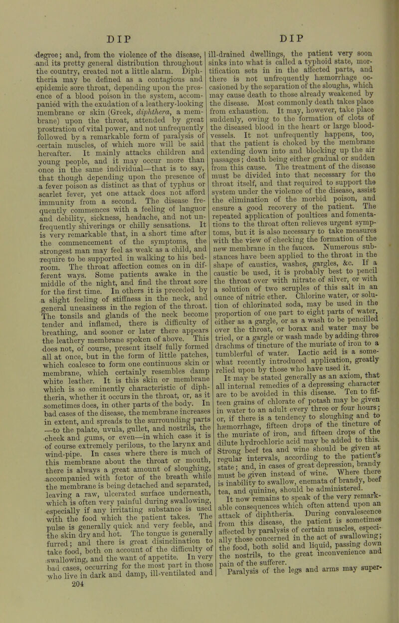 ■degi'oe; and, from the violence of the disease, and its pretty general distribution tlirougliout the country, created not a little alarm. Diph- theria may be defined as a contagious and epidemic sore throat, depending upon the pres- ence of a blood poison in the system, accom- panied with the exudation of a leathery-looking membrane or skin (Greek, diphthcra, a mem- brane) upon the throat, attended by great prostration of vital power, and not unfrequently followed by a remarkable form of paralysis of ■certain muscles, of which more will be said hereafter. It mainly attacks children and young people, and it may occur inore than once in the same individual—that is to say, that though depending upon the presence of a fever poison as distinct as that of typhus or scarlet fever, yet one attack does not afford immunity from a second. The disease fre- quently commences with a feeling of languor and debility, sickness, headache, and not un- frequently shiverings or chilly sensations. It is very remarkable that, in a short time after the commencement of the symptoms, the strono'est man may feel as weak as a child, and require to be supported in walking to his bed- room. The throat affection comes on in dif- ferent ways. Some patients awake in the middle of the night, and find the throat sore for the first time. In others it is preceded by a slight feeling of stiffness in the neck, and general uneasiness in the region of the throat. The tonsils and glands of the neck become tender and inflamed, there is difficulty of breathing, and sooner or later there appears the leathery membrane spoken of above. This does not, of course, present itself fully formed all at once, but in the form of little patches, which coalesce to form one continuous skin or membrane, which certainly resembles damp white leather. It is this skin or membrane which is so eminently characteristic of diph- theria, whether it occurs in the throat, or, as it sometimes does, in other parts of the body. In bad cases of the disease, the membrane increases in extent, and spreads to the surrounding parts —to the palate, uvula, gullet, and nostrils, the •cheek and gums, or even—^in which case it is of course extremely perilous, to the larynx and wind-pipe. In cases where there is much of this membrane about the throat or mouth, there is always a great amount of sloughing, accompanied %vith foetor of the breath while the membrane is being detached and separated, leaving a raw, ulcerated surface underneath, which is often very painful during swallowing, especially if any irritating substance is used with the food which the patient takes. The pulse is generally quick and very feeble, and the skin dry and hot. The tongue is generally fun-ed; and there is gi-eat disinclination to take food, both on account of the difficulty of swalloAving, and the want of appetite. In very bad cases, occurring for the most part m those who live in dark and damp, ill-ventilated and 204 ill-drained dwellings, the patient very soon sinks into what is called a typhoid state, mor- tification sets in in the affected parts, and there is not unfrequently haemorrhage oc- casioned by the separation of the sloughs, which may cause death to those already weakened by the disease. Most commonly death takes place from exhaustion. It may, however, take place suddenly, owing to the formation of clots of the diseased blood in the heart or large blood- vessels. It not unfrequently happens, too, that the patient is choked by the membrane extending down into and blocking up the air passages; death being either gradual or sudden from this cause. The treatment of the disease must be divided into that necessary for the throat itself, and that required to support the system under the violence of the disease, assist the elimination of the morbid poison, and ensure a good recovery of the patient. The repeated application of poultices and fomenta- tions to the throat often relieves urgent symp- toms, but it is also necessary to take measures with the view of checking the formation of the new membrane in the fauces. Numerous sub- stances have been applied to the throat in the shape of caustics, washes, gargles, &c. If a caustic be used, it is probably best to pencil the throat over with nitrate of silver, or with a solution of two scruples of this salt in an ounce of nitiic ether. Chlorine water, or solu- tion of chlorinated soda, may be used in the proportion of one part to eight parts of water, either as a gargle, or as a wash to be pencilled over the throat, or borax and water may be tried, or a gargle or wash made by adding three drachms of tincture of the muriate of iron to a tumblerful of water. Lactic acid is a some- what recently introduced application, greatly relied upon by those who have used it. It may be stated generally as an axiom, that all internal remedies of a depressing character are to be avoided in this disease. Ten to fif- teen grains of chlorate of potash may be given in water to an adult every three or four hours; or, if there is a tendency to sloughing and to haemorrhage, fifteen drops of the tincture ot the muriate of iron, and fifteen drops of the dilute hydrochloric acid may be added to this. Strong beef tea and wine should be given at regular intervals, according to the patients state; and, in cases of great depression, brandy must be given instead of wine. Where there is inability to swallow, enemata of brandy, beet tea, and quinine, should be administered. It now remains to speak of the very remark- able consequences which often attend upon an attack of diphtheria. During convalescence from this disease, the patient is sometimes affected by paralysis of certain muscles especi- allv those concerned in the act of swallowng, the food, both solid and liquid, passing down the nostrils, to the great inconvenience and pain of the sufferer. Paralysis of the legs and arms may super-