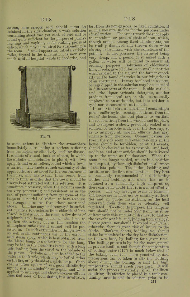 jeason, pure carbolic acid should never be retained in the sick chamber, a weak solution containing about two per cent, of acid will be found quite sufficient for the purpose of purify- ing rags and napkins, or for soaking pieces of calico, which may be required for suspending in the room. A small apparatus, called a carbolic roller, figured in the illustration, is now very much used in hospital wards to deodorise, and Kg. 71. to some extent to disinfect the atmosphere immediately surrounding a patient suffering from contagious or oflensively smelling disease. It consists of a small tank or cistern, in which the carbolic acid solution is placed, with two uprights and cross rollers, round which a towel is carried. The knobs at each exti'emity of the upper roller are intended for the convenience of the nurse, who has to turn them round from time to time, in order that the towel should be always kept saturated with the solution. It is sometimes necessary, when the noxious smells are very penetrating and persistent, as in the care of persons suffering from gangrene of the hmgs or mercurial salivation, to have recourse to stronger measures than those mentioned •above. Chlorine may be disengaged in suffici- ent quantity to deodorise from chloride of lime placed in plates about the room, a few drops of sulphuric acid being added to the lime to quicken the action; but as this renders the atmosphere suffocative it cannot well be per- sisted in. In such extremities nothing answers so_ well as the continuous use of the carbolic acid steam spray, which is best obtained from the Lister lamp, or a substitute for the lamp may be had m the bronchitis kettle, with a long tube leading from the vessel to the bedside of the person. Carbolic acid is to be added to the water in the kettle, which may be boiled either on the fire, or by the aid of a spirit lamp. Char- coal is often spoken of as a good disinfecting agent; it is an admirable antiseptic, and when applied to intercept and absorb noxious effluvia irom foul sores, or from drains, it is invaluable, but from its non-gaseous, or fixed condition, it is, in a measure, useless for the purposes under c6nsideration. The same remark does not apply to cupralum, or protosulphate of iron, wliich, though ranked among fixed disinfectants, can be readily dissolved and thrown down water closets, or be mixed with the excretions of the patient. It also possesses the virtue of being very cheap, and a pound of it mixed with a gallon of water will be found to answer all ordinary purposes. Solutions of chlorinated lime, or soda, give off chlorine in small quantities when exposed to the air, and th.e former especi- ally will be found of service in purifying the air of an apartment. It may be placed in saucers, or rags dipped in the solution may be suspended in different parts of the room. Besides carbolic acid, the liquor carbonis detergens, another product from coal tar, is also occasionally employed as an antiseptic, but it is neither so good nor so convenient as the acid. In order to isolate an apartment containing a person suffering from contagious disease from the rest of the house, the best plan is to ventilate the room entirely from the ■\vindow and fireplace, and to suspend a sheet, previously soaked in a solution of carbolic acid, over the doorway, so as to intercept all morbid effluvia that may emanate from the room. Communication be- tween the sick room and other residents in the house should be forbidden, or at all events, should be checked as far as possible; and food, medicine, and other articles should be delivered up to the nurse at the doorway. When the room is no longer needed, we are in a position to stamp out, by thorough disinfection, all traces of the fatal poison. The clothes, bedding, and furniture are the first consideration. Dry heat is commonly recommended for disinfecting clothes and bedding, and when this can be obtained at a sufficiently high temperature, there can be no doubt that it is a most effective process. The dry heat gas ovens of Ransome and Leone are in most use by sanitary authori- ties and in public institutions, as the heat generated fi'om them can be tolerably well regulated. To effect its purpose, the tempera- ture should not be under 225° Fahr., as it re- quires nearly this amount of dry heat to destroy the ova of insect life, and, judging from analogy, disease germs, nor should it exceed 230° Fahr., otherwise there is great risk of injuiy to the fabric. Blankets, sheets, bedding, &c., should either be submitted to the diy heat disinfection, or the wet heat, by boiling for a given time. The boiling process is by far the more general in private families, and though the temperature of boiling water (212°) is much below that of the baking oven, it is more peneti'ating, and precautions can be taken to stir the clothing about during the boiling, so that the high temperature should reach every part. It will assist the process materially, if all the Linen requiring disinfection be placed in a tank con- taining carbolic acid in solution, prior to its