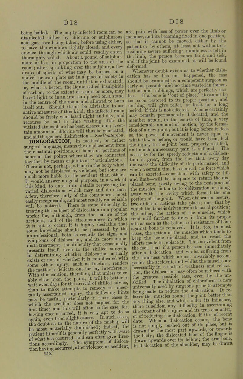 being boiled. The empty infected room can be diaiufected either by chlorine or sulphurous acid gas, care being taken, before using either, to have the windows tightly closed, and every crevice through which air could readily enter, thoroughly sealed. About a pound of sulphur, more or less, in proportion to the area of the room; after sprinkling over the sulphur, a few drops of spii-its of wine may be burned on a shovel or iron plate set in a place of safety in the middle of the room, until it is exhausted; or, what is better, the liquid called bisulphide of carbon, to the extent of a pint or more, may be set light to in an iron cup placed on a stand in the centre of the room, and allowed to burn itself out. Should it not be advisable to use active measures of this kind, the infected room should be freely ventilated night and day, and recourse be had to lime washing after the vitiated atmosphere has been cleared out; a cer- tain amount of chlorine will thus be generated, and aid the general disinfection. —See Contagion. DISLOCATION, in medical, or rather surgical language, means the displacement from their natural positions, of bones or portions of bones at the points where they are connected together by means of joints or articulations. There is not, perhaps, a bone in the body which may not be displaced by violence, but some are much more liable to the accident than others. It would answer no good purpose, in a work of this kind, to enter into details respecting the varied dislocations which may and do occur: a few, therefore, only of the commonest, most easily recognisable, and most readily remediable will be noticed. There is some difficulty m treating the subject of dislocation in a popular work; for, although, from the nature of the accident, and of the circumstances m which it is apt to occur, it is highly desirable that some knowledge should be possessed by the unprofessional, both as regards the signs and symptoms of dislocation, and its more imme- diate ti-eatment, the difficulty that occasionaUy presents itself, even to the skilled surgeon, m determining whether dislocation actually exists or not, or whether it is complicated with some other injury, such as fractui-e, renders the matter a delicate one for lay interference. With this caution, therefore, that unless toler- ably clear upon the point, it wiU be better to wait even days for the arrival of skilled advice, than to make attempts to remedy an uncer- tainly-ascertained injury, the foUowmg hints may be useful, particularly in those cases m which the accident does not happen for the first time; and this will often be the case, tor, having once occurred, it is very apt to do so again, even from slight causes In such cases the doubt as to the nature of the mishap will be most materiaUy diminished; indeed, the patient himself is generally perfectly well aware ?f what has occurred, and can often give direc- tions accordingly. The symptoms of disloca- tioS having occurred, after violence or accident, 212 DIS are, pain with loss of power over the limb or member, and its becoming fixed in one position, so that it cannot be moved, either by the patient or by others, at least not without oc- casioning severe suffering; numbness is felt in the limb, the person becomes faint and sick, and if the joint be examined, it will be found deformed. Whenever doubt exists as to whether dislo- cation has or has not happened, the case should be examined by a competent surgeon as early as possible, and no time wasted in fomen- tations and rubbings, which are perfectly use- less. If a bone is out of place,' it cannot be too soon restored to its proper position, and nothing will give relief, at least for a long period, if this is not effected. A bone certainly may remain permanently dislocated, and the member attain, in the course of time, a very considerable amount of motion, by the forma- tion of a new joint; but it is long before it does so, the power of movement is never equal to what it was before, or would have been, had the injury to the joint been properly rectified, and much unnecessary pain is suffered. _ The necessity for the speedy reduction of a disloca- tion is great, from the fact that every day increases the difficulty of its performance, and when a certain time has elapsed, no force which can be exerted—consistent with safety to life and limb—will be adequate to return the dis- placed bone, partly owing to the resistance of the muscles, but also to obliteration or doing away with the cavity which formed the one portion of the joint. When dislocation occurs, two different actions take place; one, that by which the bone is di-iven from its usual position; the other, the action of the muscles, which tend still further to draw it fi-om its proper site as soon as the balance of resistance of bone against bone is removed. It is, too, in most cases, the action of the muscles which tends to keep the bone displaced, and to resist the efforts made to replace it. This is evident from the fact, that if a person be seen immediately after a dislocation, and whilst suffering from the faintness which almost invariably accom- panies the accident, and whilst the muscles are necessarily in a state of weakness and relaxa- tion, the dislocation may often be reduced with the greatest possible ease, even by the un- skilled. The inhalation of chlorofoi-m is now universally used by surgeons prior to attempts being made to reduce the dislocation. It re- laxes the muscles round the joint better than any thing else, and while under its influence, there is seldom any difficulty in ascertaining the extent of the injury and its true character, or of reducing the dislocation, if it is of recent date. When a dislocation occurs, the bone is not simply pushed out of its place, but is drawn for the most part upwards, or towards the body; the dislocated bone of the finger is drawn upwards over its fellow; the arm bone, in dislocation of the shoulder, may be drawn I