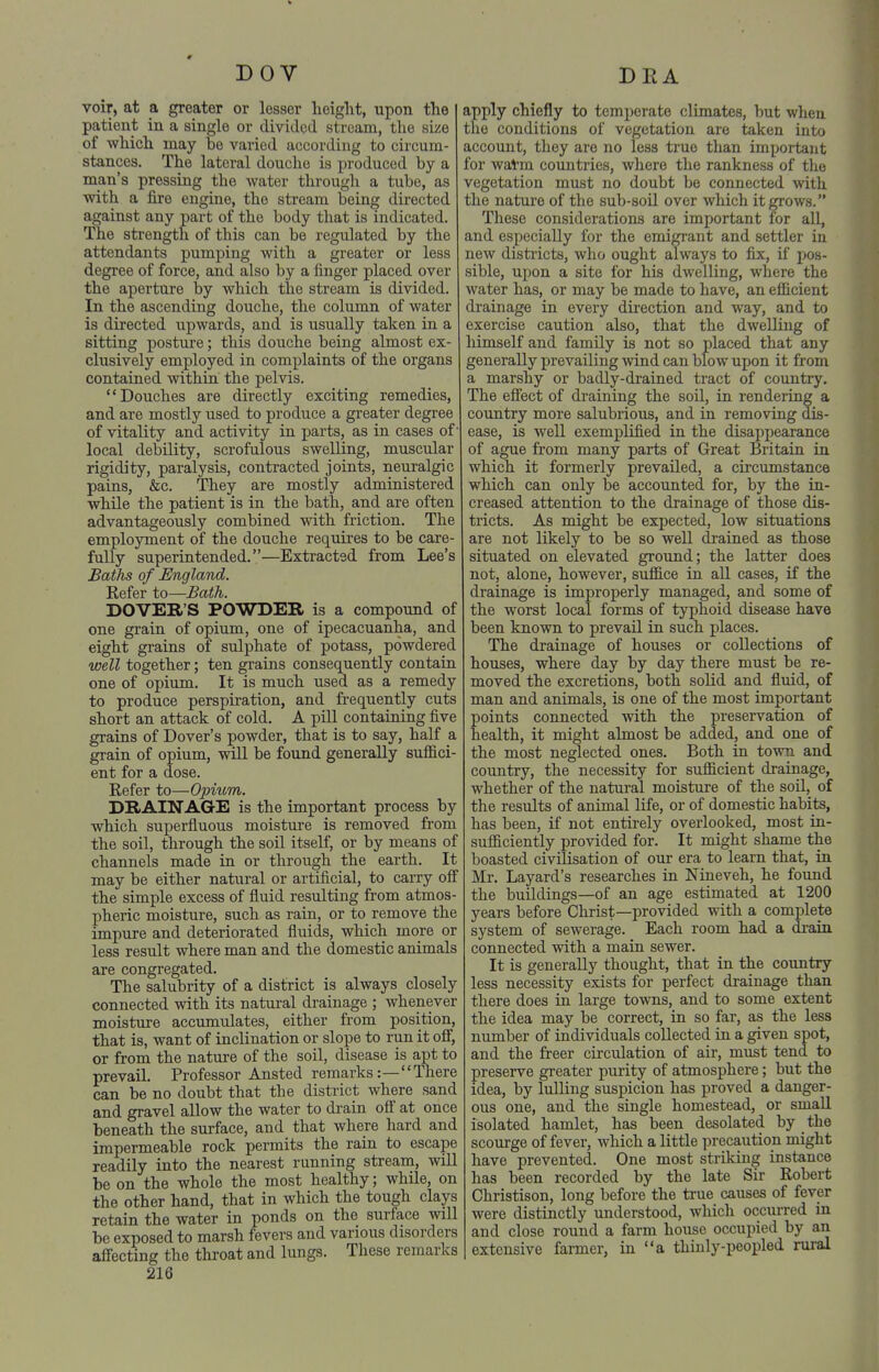DOV voir, at a greater or lesser height, upon the patient in a single or divided stream, the size of which may be varied according to circum- stances. The lateral douche is produced by a man's pressing the water through a tube, as with a fire engine, the stream being directed against any part of the body that is indicated. The sti'ength of this can be regulated by the attendants pumping with a greater or less degree of force, and also by a finger placed over the aperture by which the stream is divided. In the ascending douche, the column of water is directed upwards, and is usually taken in a sitting posture; this douche being almost ex- clusively employed in complaints of the organs contained within the pelvis. Douches are directly exciting remedies, and are mostly used to produce a greater degree of vitality and activity in parts, as in cases of' local debility, scrofulous swelling, muscular rigidity, paralysis, contracted joints, neuralgic pains, &c. They are mostly administered while the patient is in the bath, and are often advantageously combined with friction. The employment of the douche requires to be care- fully superintended.—Extracted from Lee's Baths of England. Refer to—Bath. DOVER'S POWDER is a compound of one grain of opium, one of ipecacuanha, and eight grains of sulphate of potass, powdered well together; ten grains consequently contain one of opium. It is much used as a remedy to produce perspiration, and frequently cuts short an attack of cold. A piU containing five grains of Dover's powder, that is to say, half a grain of opium, will be found generally suffici- ent for a dose. Refer to—Opium. DRAINAGE is the important process by which superfluous moisture is removed from the soil, through the soil itself, or by means of channels made in or through the earth. It may be either natural or artificial, to carry off the simple excess of fluid resulting from atmos- pheric moisture, such as rain, or to remove the impure and deteriorated fluids, which more or less result where man and the domestic animals are congregated. The salubrity of a district is always closely connected with its natural drainage ; whenever moisture accumulates, either from position, that is, want of inclination or slope to run it ofi, or from the nature of the soil, disease is apt to prevail. Professor Ansted remarks:— There can be no doubt that the district where sand and gravel allow the water to drain off at once beneath the surface, and that where hard and impermeable rock permits the rain to escape readily into the nearest running stream, will be on the whole the most healthy; while, on the other hand, that in which the tough clays retain the water in ponds on the surface will be exposed to marsh fevers and various disorders affecting the throat and lungs. These remarks 216 DEA apply chiefly to temperate climates, but when the conditions of vegetation are taken into account, they are no less true than important for watm countries, where the rankness of the vegetation must no doubt be connected with the nature of the sub-soil over which it erows. These considerations are important for all, and especially for the emigrant and settler in new disti-icts, who ought always to fix, if pos- sible, upon a site for his dwelling, where the water has, or may be made to have, an efficient drainage in every direction and way, and to exercise caution also, that the dwelling of himself and family is not so placed that any generally prevailing wind can blow upon it from a marshy or badly-drained tract of country. The eff'ect of draining the soil, in rendering a country more salubrious, and in removing dis- ease, is well exemplified in the disappearance of ague from many parts of Great Britain in which it formerly prevailed, a circumstance which can only be accounted for, by the in- creased attention to the drainage of those dis- tricts. As might be expected, low situations are not likely to be so well di'ained as those situated on elevated ground; the latter does not, alone, however, suffice in all cases, if the drainage is improperly managed, and some of the worst local forms of typhoid disease have been known to prevail in such places. The drainage of houses or collections of houses, where day by day there must be re- moved the excretions, both solid and fluid, of man and animals, is one of the most important points connected with the preservation of health, it might almost be added, and one of the most neglected ones. Both in town and country, the necessity for sufficient drainage, whether of the natural moisture of the soU, of the results of animal life, or of domestic habits, has been, if not entirely overlooked, most in- sufficiently provided for. It might shame the boasted civilisation of our era to learn that, in Mr. Layard's researches in Nineveh, he found the buildings—of an age estimated at 1200 years before Christ—provided with a complete system of sewerage. Each room had a drain connected with a main sewer. It is generally thought, that in the country less necessity exists for perfect drainage than there does in large towns, and to some extent the idea may be correct, in so far, as the less number of individuals collected in a given spot, and the freer circulation of air, must tend to preserve greater purity of atmosphere; but the idea, by lulling suspicion has proved a danger- ous one, and the single homestead, or small isolated hamlet, has been desolated by the scourge of fever, which a little precaution might have prevented. One most striking instance has been recorded by the late Sir Robert Christison, long before the true causes of fever were distinctly understood, which occurred in and close round a farm house occupied by an extensive farmer, in a thuily-peopled rural