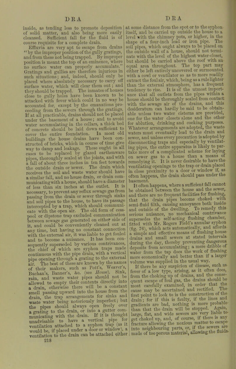 DR A insiclo, as tending loss to promote deposition of solid matter, and also being more easily cleansed. SuIUcieut fall for tlie fluid is of course requisite for a complete drain. Effluvia are very apt to escape from drains  by the improper position of tlio gully gratings, and from these not being trapped. _ By improper position is meant the top of an eminence, where no surface water can properly accumulate. Gratings and gullies are therefore injurious in such situations; and, indeed, should only be placed where absolutely necessary to carry olf surface water, which wiU clear them out; and they should be trapped. The inmates of houses close to gully holes have been known to be attacked with fever which could in no way be accounted for. except by the emanations pro- ceeding from the sewers through the gratings. If at aU practicable, drains should not be placed under the basement of a house; and to avoid water accumulating in the cellars, a thick bed of concrete should be laid down suificient to cover the entire foundation. In most old buildings the house drains have been con- structed of bricks, which in course of time give way to damp and leakage. These ought in aU cases to be replaced by glazed earthenware pipes, thoroughly sealed at the joints, and with a fall of about three inches in ten feet towards the outside drain or sewer. The drain which receives the soil and waste water should have a similar fall, and no house drain, or drain com- municating with a house, should have a diameter of less than six inches at the outlet. It is necessary, to prevent any reflux sewage gas from passing from the drain or sewer through sinks and soil pipes to the house, to have its passage intercepted by a trap, which should communi- cate with the open air. The old form of cess- pool or dipstone ti-ap excluded communication between sewage gas generated on either side of it, and could be conveniently cleaned out at any time, but having no constant connection with the external air, it was liable to get fouled and to become a nuisance. It has been con- sequently superseded by various contrivances, the chief of which are syphon traps made continuous with the pipe drain, with a vertical pipe opening through a grating to the external air. The best of these are known by the names of their makers, such as Pott's, Weaver's, Buchan's, Banner's, &c. (see House). Sink, rain, and waste water pipes should not be allowed to empty their contents directly into a drain, otherwise there will be a constant smell passing upward into the house from the drain, the trap arrangements for sinks and waste water being notoriously imperfect; but the pipes should always open freely over a grating to the drain, or into a gutter com- municating with the drain. If it is thought unadvisable to have a vertical pipe tor ventilation attached to a syphon trap (as it would be, if placed under a door or window), a ventilation to the drain can be attached either 218 DEA at some distance from the spot or to the syphon itself, and be carried up outside the house to a level with the chimney pots, or higher, in the shape of a four-inch lead or iron pipe. The soil pipes, which ought always to be placed on the outside wall of a house, should not termi- nate with the level of the highest water-closet, but should be caiTied above the roof with an equal area throughout. The top part may either be left entirely uncovered or surmounted with a cowl or ventilator so as to more readily extract the foul air, which, being as a rule lighter than the external atmosphere, has a frequent tendency to rise. It is of the utmost import- ance that all outlets ft-om the pipes within a house should be thoroughly sealed from contact, with the sewage air of the drains, and this desideratum can hardly be said to be obtain- able unless t^vo water cisterns are provided, one for the water closets alone and the other for ablution, drinking and cooking purposes. Whatever arrangements are adopted, the waste waters must eventually lead to the drain and sewer, and unless every precaution is adopted by disconnecting traps and especially by ventilat- ing pipes, the entire apparatus is likely to par- take more of a complicated scheme for laying on sewer gas to a house than a means of remedying it. It is never desirable to have the ventilating openings to the trap or drain placed in close proximity to a door or window if, as often happens, the drain should pass under the basement. It often happens, where a sufficient faU cannot be obtained between the house and the sewer, and there are no frequent facilities for flushing, that the drain pipes become choked _ with semi-fluid filth, causing annoyance both mside and outside of the dwelling. To remedy this serious nuisance, no mechanical contrivance supersedes the self-acting flushing chamber, fitted with Mr. Eogers Field's annular syphon (fig. 76), which acts automatically, and affords a simple and effective means of flushing house drains and small sewers at stated intervals during the day, thereby preventing dangerous deposits from accumulating; a mere dribble of water from the tap does the work of flushing more economically and better than if a larger volume was supplied in the usual way. If there be any suspicion of disease, such as fever of a low type, arising, as it often does, from the choking up of drains, and the conse- quent escape of foul gas, the drains should be most carefully examined, in order that the cause may be ascertained and rectified. The first point to look to is the consti'uction of the drain; for if this is faulty, if the lines and gradients are bad, nothing is more probable than that the drain will be stopped, ^^g^i^. large, flat, and wide sewers are very liable to- get choked up, and, of course, if there is any fracture allowing the noxious matter, to escape into neighbouring parts, or, if the sewers are made of too porous material^ allowing.the ttuios.
