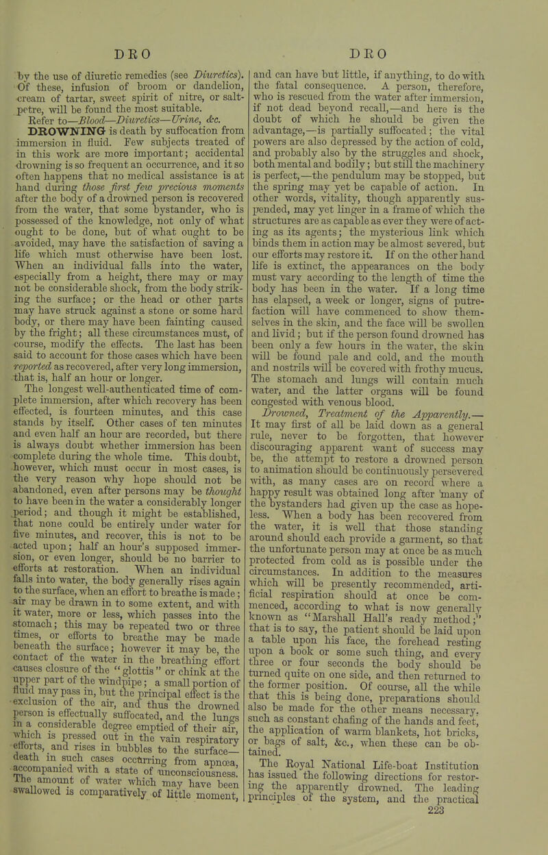 by the use of diuretic remedies (see Diuretics) Of these, infusion of broom or dandelion, cream of tartar, sweet spirit of nitre, or salt peti-e, will be found the most suitable. Eefer to—Blood—Diuretics—Urine, <&e. DROWNING is death by suffocation from immersion in fluid. Few subjects treated of in this work are more important; accidental •drowning is so frequent an occurrence, and it so often happens that no medical assistance is at hand dm'ing those first few precious moments after the body of a drowned person is recovered from the water, that some bystander, who is possessed of the knowledge, not only of what ought to be done, but of what ought to be avoided, may have the satisfaction of saving a life which must otherwise have been lost. When an individual falls into the water, especially from a height, there may or may not be considerable shock, from the body strik- ing the surface; or the head or other parts may have struck against a stone or some hard body, or there may have been fainting caused by the fright; all these circumstances must, of course, modify the effects. The last has been said to account for those cases which have been reported as recovered, after very long immersion, that is, half an hour or longer. The longest well-authenticated time of com- plete immersion, after which recovery has been effected, is fourteen minutes, and this case stands by itself. Other cases of ten minutes and even half an hour are recorded, but there is always doubt whether immersion has been •complete during the whole time. This doubt, -however, which must occiu- in most cases, is the very reason why hope should not be abandoned, even after persons may be thought to have been in the water a considerably longer j)eriod; and though it might be established, that none could be entirely under water for five minutes, and recover, this is not to be acted upon; half an hour's supposed immer- sion, or even longer, should be no barrier to efforts at restoration. When an individual falls into water, the body generally rises again to the surface, when an effort to breathe is made; air may be drawn in to some extent, and with it water, more or less, which passes into the stomach; this may be repeated two or three times, or efforts to breathe may be made beneath the surface; however it may be, the contact of the water in the breathing effort causes closure of the  glottis  or chink at the upper part of the windpipe; a small portion of fluid may pass in, but the principal effect is the •exclusion of the air, and thus the drowned person is effectiially suffocated, and the lungs m a considerable degree emptied of their aS, which is pressed out in the vain respiratory efforts, and rises m bubbles to the surface- death m such cases occurring from apnoea, ■accompanied with a state of unconsciousness! ihe amount of water which may have been swallowed is comparatively of littie moment, and can have but little, if anything, to do with the fatal consequence. A person, therefore, who is rescued from the water after immersion, if not dead beyond recall,—and here is the doubt of which he should be given the advantage,—is partially suffocated; the vital powers are also depressed by the action of cold, and probably also by the stiuggles and shock, both mental and bodily; but still the machinery is perfect,—the pendulum may be stopped, but the spring may yet be capable of action. In other words, vitality, though apparently sus- pended, may yet linger in a frame of which the structures are as capable as ever they were of act- ing as its agents; the mysterious link which binds them in action may be almost severed, but our efforts may restore it. If on the other hand life is extinct, the appearances on the body must vary according to the length of time the body has been in the water. If a long time has elapsed, a week or longer, signs of putre- faction will have commenced to show them- selves in the skin, and the face will be swollen and livid; but if the person found drowned has been only a few hours in the water, the skin will be found pale and cold, and the mouth and nostiils will be covered with frothy mucus. The stomach and lungs will contain much water, and the latter organs will be found congested with venous blood. Drowned, Treatment of the Apparently,— It may first of all be laid down as a general rule, never to be forgotten, that however discouraging apparent want of success may be, the attempt to restore a drowned person to animation should be continuously persevered with, as many cases are on record where a happy result was obtained long after 'many of the bystanders had given up the case as hope- less. When a body has been recovered from the water, it is well that those standing around should each provide a garment, so that the unfortunate person may at once be as much protected from cold as is possible under the circumstances. In addition to the measures which will be presently recommended, arti- ficial respiration should at once be com- menced, according to what is now generally knowii as Marshall Hall's ready method; that is to say, the patient should be laid upon a table upon his face, the forehead resting upon a book or some such thing, and every three or four seconds the body should be turned quite on one side, and then returned to the former position. Of course, all the while that this is being done, preparations should also be made for the other means necessary, such as constant chafing of the hands and feetj the application of warm blankets, hot bricks, or bags of salt, &c., when these can be ob- tained. The Royal National Life-boat Institution has issued the following directions for restor- ing the apparently drowned. The leading principles of the system, and the practical