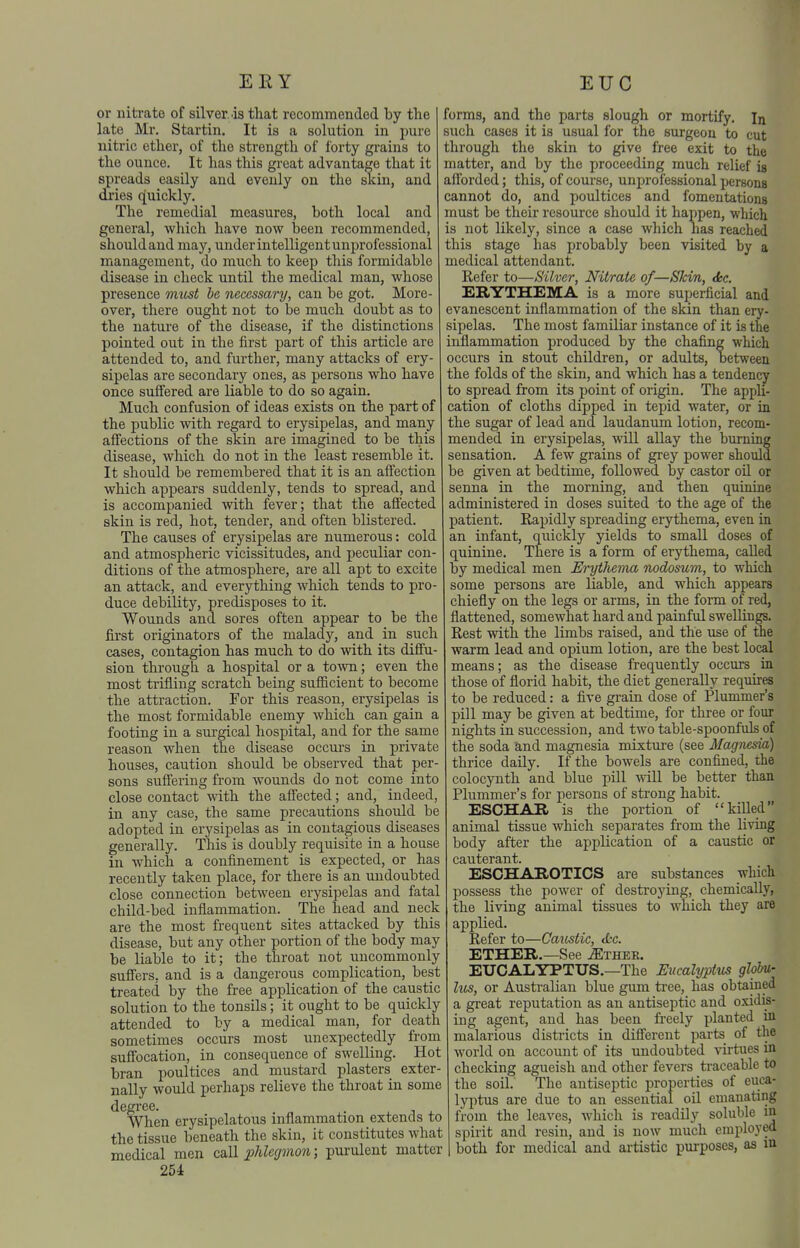 ER Y EUG or nitrate of silver.is that recommended by the late Mr. Startin. It is a solution in pure nitric ether, of the strength of forty gi-ains to the ounce. It has this great advantage that it spreads easily and evenly on the skin, and di'ies quickly. The remedial measures, both local and general, which have now been recommended, should and may, under intelligent unprofessional management, do much to keep this formidable disease in check until the medical man, whose presence vuist he necessary, can be got. More- over, there ought not to be much doubt as to the nature of the disease, if the distinctions pointed out in the first part of this article are attended to, and further, many attacks of ery- sipelas are secondary ones, as persons who have once suffered are liable to do so again. Much confusion of ideas exists on the part of the public with regard to erysipelas, and many affections of the skin are imagined to be this disease, which do not in the least resemble it. It should be remembered that it is an affection which appears suddenly, tends to spread, and is accompanied with fever; that the afi'ected skin is red, hot, tender, and often blistered. The causes of erysipelas are numerous: cold and atmospheric vicissitudes, and peculiar con- ditions of the atmosphere, are all apt to excite an attack, and everything which tends to pro- duce debility, predisposes to it. Wounds and sores often appear to be the first originators of the malady, and in such cases, contagion has much to do with its difi'u- sion through a hospital or a town; even the most trifling scratch being sufiicient to become the atti-action. For this reason, erysipelas is the most formidable enemy which can gain a footing in a surgical hospital, and for the same reason when the disease occm's in private houses, caution should be observed that per- sons suffering from wounds do not come into close contact with the affected; and, indeed, in any case, the same precautions should be adopted in erysipelas as in contagious diseases generally. This is doubly requisite in a house in which a confinement is expected, or has recently taken place, for there is an undoubted close connection between erysipelas and fatal child-bed inflammation. The head and neck are the most frequent sites attacked by this disease, but any other portion of the body may be liable to it; the throat not uncommonly suffers, and is a dangerous complication, best treated by the free application of the caustic solution to the tonsils; it ought to be quickly attended to by a medical man, for death sometimes occurs most unexpectedly from suffocation, in consequence of swelling. Hot bran poultices and mustard plasters exter- nally would perhaps relieve the throat in some degi'ee. . , ^ . When erysipelatous inflammation extends to the tissue beneath the skin, it constitutes what medical men caU phleginon; purulent matter 254 forms, and the parts slough or mortify. In such cases it is usual for the surgeon to cut through the skin to give free exit to the matter, and by the proceeding much relief ia afforded; this, of course, unprofessional persons cannot do, and poultices and fomentations must be their resource should it happen, which is not likely, since a case which has reached this stage has probably been visited by a medical attendant. Refer to—Silver, Nitrate of—SJcin, <kc. ERYTHEMA is a more superficial and evanescent inflammation of the skin than ery- sipelas. The most familiar instance of it is the inflammation produced by the chafing which occurs in stout children, or adults, between the folds of the skin, and which has a tendency to spread from its point of origin. The appU- cation of cloths dipped in tepid water, or in the sugar of lead and laudanum lotion, recom- mended in erysipelas, will allay the burning sensation. A few grains of grey power should be given at bedtime, followed by castor oil or senna in the morning, and then quinine administered in doses suited to the age of the patient. Rapidly spreading erythema, even in an infant, quickly yields to small doses of quinine. There is a form of erythema, called by medical men Erythema nodosum, to which some persons are liable, and which appears chiefly on the legs or arms, in the form of red, flattened, somewhat hard and painful swellings. Rest with the limbs raised, and the use of the warm lead and opium lotion, are the best local means; as the disease frequently occurs in those of florid habit, the diet generally requires to be reduced: a five grain dose of Plummer's pill may be given at bedtime, for three or four nights in succession, and two table-spoonfuls of the soda and magnesia mixtm-e (see Magnesia) thrice daily. If the bowels are confined, the colocjmth and blue pill will be better than Plummer's for persons of strong habit. ESCHAR is the portion of killed animal tissue which separates from the living body after the application of a caustic or cauterant. ESCHAROTICS are substances which possess the power of destroying, chemically, the living animal tissues to which they are applied. Refer to—Caiistic, d:c. ETHER.—See ^thee. EUCALYPTUS.—The Eucalyptus ghhi- lus, or Australian blue gum tree, has obtained a great reputation as an antiseptic and oxidis- ing agent, and has been freely planted in malarious distiicts in different parts of the world on account of its undoubted virtues in checking agueish and other fevers traceable to the soil. The antiseptic properties of euca- lyptus are due to an essential oil emanating from the leaves, which is readily soluble in spirit and resin, and is now much employed both for medical and artistic purposes, as m