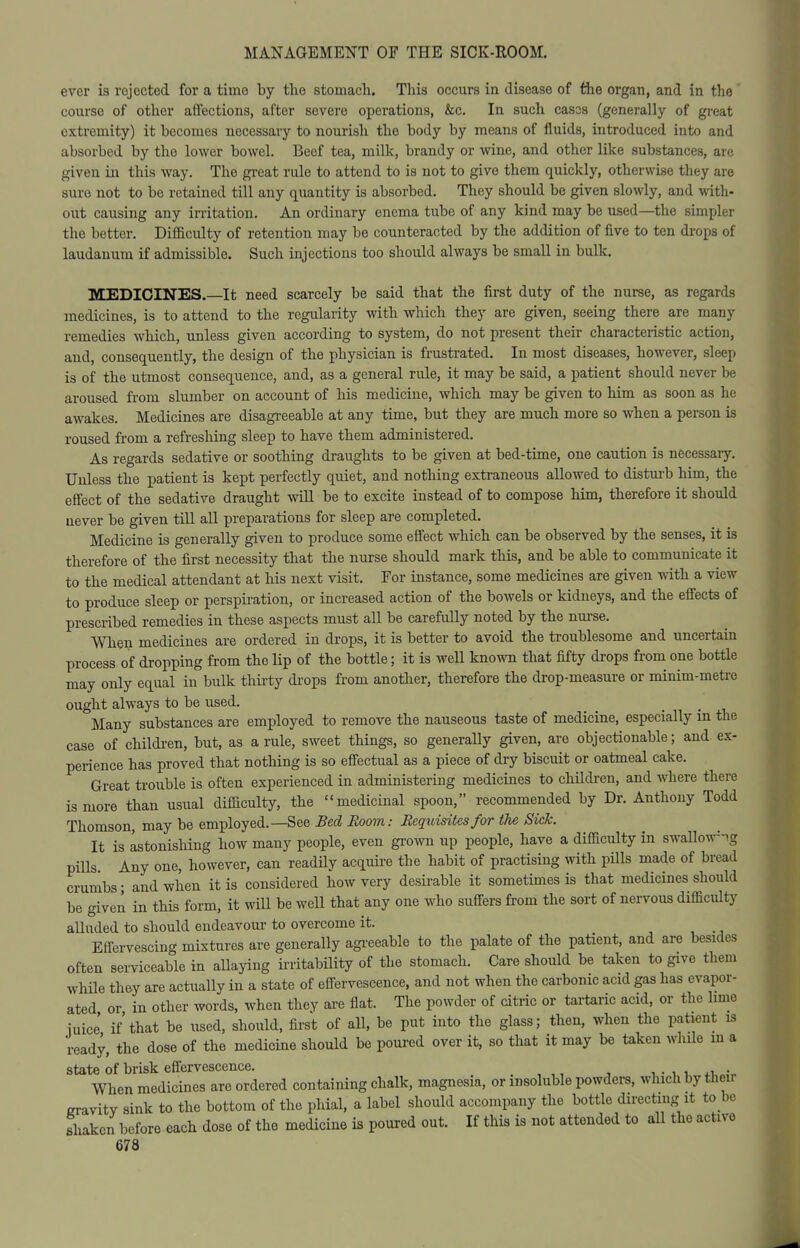 ever is rejected for a time by the stomach. This occurs in disease of the organ, and in the' course of other aflections, after severe operations, &c. In such cases (generally of great extremity) it becomes necessary to nourish the body by means of fluids, introduced into and absorbed by the lower bowel. Beef tea, milk, brandy or wine, and other like substances, are given in this way. The great rule to attend to is not to give them quickly, otherwise they are sure not to be retained till any quantity is absorbed. They should be given slowly, and with- out causing any irritation. An ordinary enema tube of any kind may be used—the simpler the better. Diflaculty of retention may be counteracted by the addition of five to ten di-ops of laudanum if admissible. Such injections too should always be small in bulk. MEDICINES.—It need scarcely be said that the first duty of the nurse, as regards medicines, is to attend to the regularity with which they are given, seeing there are many remedies which, xmless given according to system, do not present their characteristic action, and, consequently, the design of the physician is frustrated. In most diseases, however, sleep is of the utmost consequence, and, as a general rule, it may be said, a patient should never be aroused from slumber on account of his medicine, which may be given to him as soon as he awakes. Medicines are disagreeable at any time, but they are much more so when a person is roused from a refreshing sleep to have them administered. As regards sedative or soothing draughts to be given at bed-time, one caution is nfecessary. Unless the patient is kept perfectly quiet, and nothing extraneous allowed to distm-b him, the effect of the sedative draught will be to excite instead of to compose him, therefore it should never be given till all preparations for sleep are completed. Medicine is generally given to produce some effect which can be observed by the senses, it is therefore of the first necessity that the nurse should mark this, and be able to communicate it to the medical attendant at his next visit. For instance, some medicines are given with a view to produce sleep or perspiration, or increased action of the bowels or kidneys, and the effects of prescribed remedies in these aspects must all be carefully noted by the nurse. men medicines are ordered in drops, it is better to avoid the troublesome and uncertain process of dropping from the Hp of the bottle; it is weU known that fifty drops from one bottle may only equal in bulk thirty drops from another, therefore the drop-measure or minim-metre ought always to be used. Many substances are employed to remove the nauseous taste of medicine, especially m the case of children, but, as a rule, sweet things, so generally given, are objectionable; and ex- perience has proved that nothing is so effectual as a piece of dry biscuit or oatmeal cake. Great trouble is often experienced in administering medicines to children, and where there is more than usual difliculty, the medicinal spoon, recommended by Dr. Anthony Todd Thomson, may be employed.—See Bed Room: Requisites for the Sick. It is astonishing how many people, even grown up people, have a difficulty in swallow-ng pills Any one, however, can readily acquire the habit of practising with pills made of bread crumbs- and when it is considered how very desirable it sometimes is that medicines should be given in this form, it wiU be well that any one who suffers from the sort of nervous difficulty alluded to should endeavour to overcome it. Effervescing mixtures are generally agi-eeable to the palate of the patient, and are besides often serviceable in allaying irritability of the stomach. Care should be taken to give them while th&y are actually in a state of effervescence, and not when the carbonic acid gas has evapor- ated or in other words, when they are flat. The powder of citric or tartaric acid, or the lime iuice' if that be used, should, first of all, be put into the glass; then, when the patient is ready, the dose of the medicine should be poured over it, so that it may be taken while m a state of brisk effervescence. . , ,, , i . i i x,,„;„ When medicines are ordered containing chalk, magnesia, or insoluble powders, which by then eravitv sink to the bottom of the phial, a label should accompany the bottle directing it to be shaken before each dose of the medicine is poured out. If this is not attended to aU the active