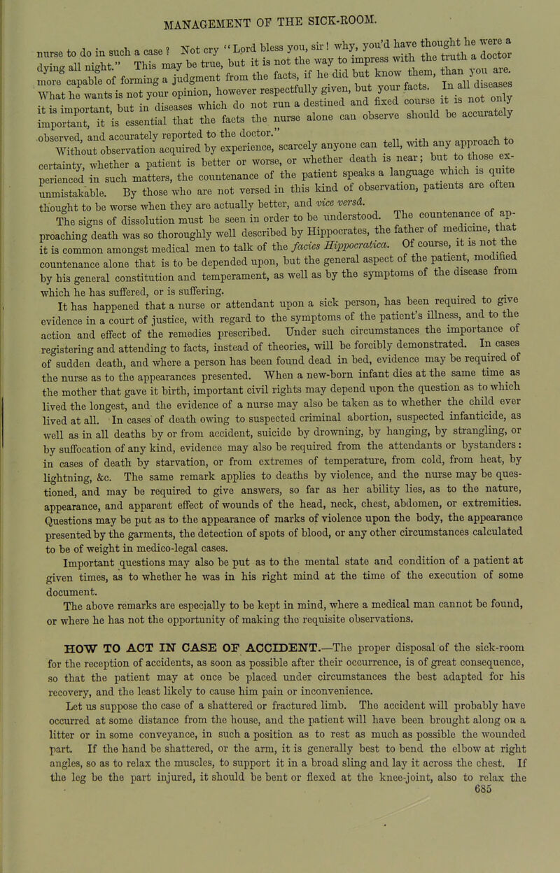 ^ctb?of JZT^ ^^^^- facts if he did ^^t ^now the., mat Jwants is not your opinion, however respectfu ly given, but your fects I- ^ it is important, but in diseases Avhich do not run a destined and fixed 7^ V'j' ^^^^^^^^^^ important, it is essential that the facts the nurse alone can observe should be accurately observed, and accurately reported to the doctor. «^T,Poach to Without observation acquired by experience, scarcely anyone can teU, ^^^^J ^^'^ll'f''^ certainty, whether a patient is better or worse, or whether death is near; but to those ex- pS ncTd in such matters, the countenance of the patient speaks a language which is qmt unmistakable. By those who are not versed in this kind of observation, patients are often thought to be worse when they are actually better, and vice versd. The signs of dissolution must be seen in order to be understood. The countenance of ap- proaching death was so thoroughly weU described by Hippocrates, the father of medicine, that it is common amongst medical men to talk of the fades ffwpocratica. Of course, it is not the countenance alone that is to be depended upon, but the general aspect of the patient, modified by his general constitution and temperament, as well as by the symptoms of the disease from which he has suffered, or is suffering. . -, . It has happened that a nurse or attendant upon a sick person, has been required to give evidence in a court of justice, with regard to the symptoms of the patient's Hlness, and to the action and effect of the remedies prescribed. Under such circumstances the importance of registering and attending to facts, instead of theories, will be forcibly demonstrated. In cases of°sudden death, and where a person has been found dead in bed, evidence may be required of the nurse as to the appearances presented. When a new-born infant dies at the same time as the mother that gave it birth, important civil rights may depend upon the question as to which lived the longest, and the evidence of a nurse may also be taken as to whether the chHd ever lived at all. In cases of death owing to suspected criminal abortion, suspected infanticide, as well as in all deaths by or from accident, suicide by drowning, by hanging, by strangling, or by suffocation of any kind, evidence may also be required from the attendants or bystanders: in cases of death by starvation, or from extremes of temperature, from cold, from heat, by lightning, &c. The same remark applies to deaths by violence, and the nurse may be ques- tioned, and may be required to give answers, so far as her ability lies, as to the nature, appearance, and apparent effect of wounds of the head, neck, chest, abdomen, or extremities. Questions may be put as to the appearance of marks of violence upon the body, the appearance presented by the garments, the detection of spots of blood, or any other circumstances calculated to be of weight in medico-legal cases. Important questions may also be put as to the mental state and condition of a patient at given times, as to whether he was in his right mind at the time of the execution of some document. The above remarks are especially to be kept in mind, where a medical man cannot be found, or where he has not the opportunity of making the requisite observations. HOW TO ACT IN CASE OF ACCIDENT.—The proper disposal of the sick-room for the reception of accidents, as soon as possible after their occurrence, is of great consequence, so that the patient may at once be placed under circumstances the best adapted for his recovery, and the least likely to cause him pain or inconvenience. Let us suppose the case of a shattered or fractured limb. The accident will probably have occurred at some distance from the house, and the patient will have been brought along on a litter or in some conveyance, in such a position as to rest as much as possible the wounded part. If the hand be shattered, or the arm. it is generally best to bend the elbow at right angles, so as to relax the muscles, to support it in a broad sling and lay it across the chest. If the leg be the part injured, it should be bent or flexed at the knee-joint, also to relax the