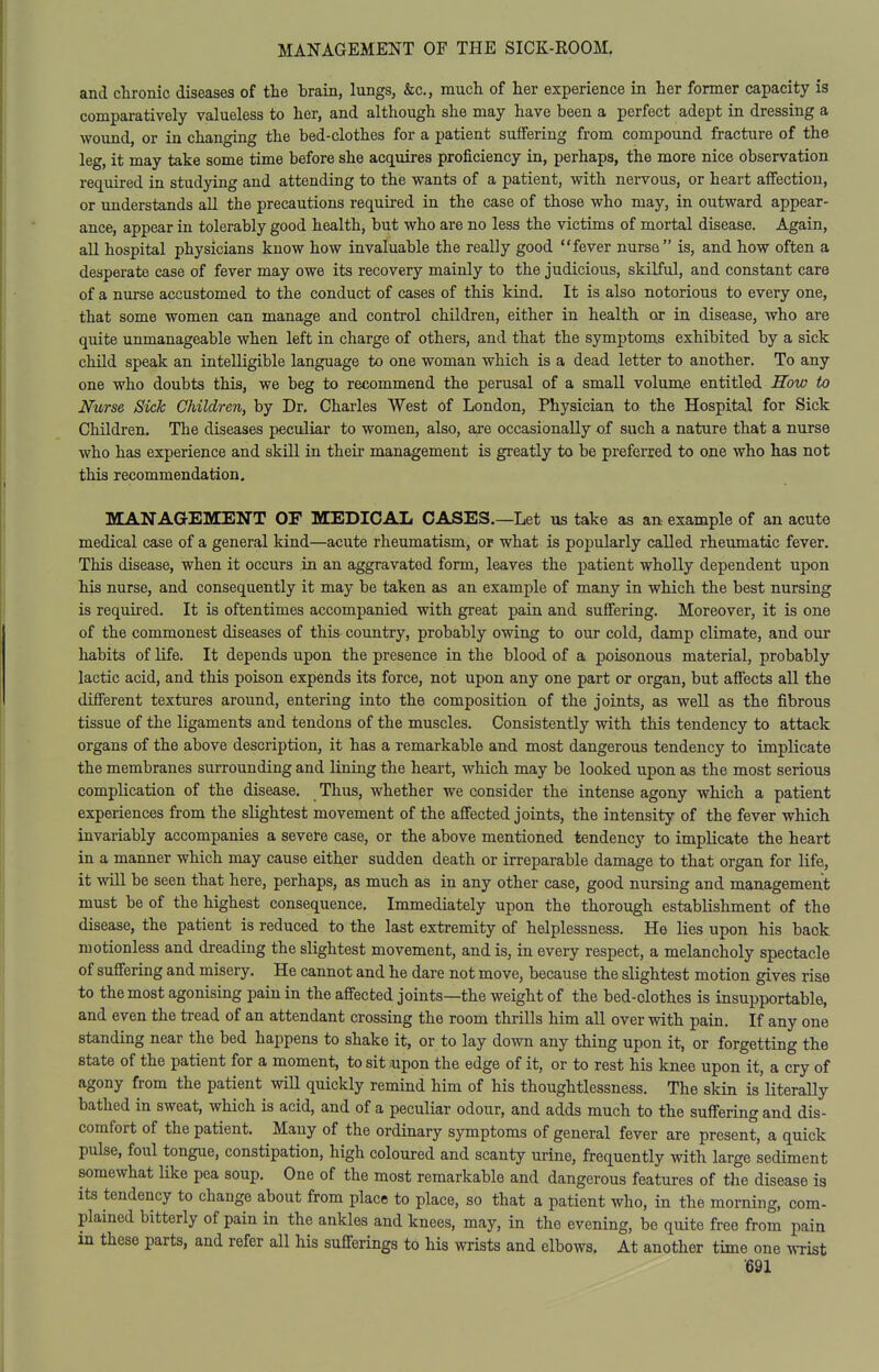 and chronic diseases of the brain, lungs, &c., much of her experience in her former capacity is comparatively valueless to her, and although she may have been a perfect adept in dressing a wound, or in changing the bed-clothes for a patient suffering from compound fracture of the leg, it may take some time before she acc[uires proficiency in, perhaps, the more nice observation required in studying and attending to the wants of a patient, with nervous, or heart affection, or understands all the precautions required in the case of those who may, in outward appear- ance, appear in tolerably good health, but who are no less the victims of mortal disease. Again, all hospital physicians know how invaluable the really good fever nurse is, and how often a desperate case of fever may owe its recovery mainly to the judicious, skilful, and constant care of a nurse accustomed to the conduct of cases of this kind. It is also notorious to every one, that some women can manage and control children, either in health or in disease, who are quite unmanageable when left in charge of others, and that the symptoms exhibited by a sick child speak an intelligible language to one woman which is a dead letter to another. To any one who doubts this, we beg to recommend the perusal of a small volume entitled How to Nurse Sick Children, by Dr. Charles West of London, Physician to the Hospital for Sick Children. The diseases peculiar to women, also, are occasionally of such a nature that a nurse who has experience and skill in their management is greatly to be preferred to one who has not this recommendation. MANAGEMENT OF MEDICAL CASES.—Let us take as an example of an acute medical case of a general kind—acute rheumatism, or what is popularly called rheumalac fever. This disease, when it occurs in an aggravated form, leaves the patient wholly dependent upon his nurse, and consequently it may be taken as an example of many in which the best nursing is required. It is oftentimes accompanied with great pain and suffering. Moreover, it is one of the commonest diseases of this country, probably owing to our cold, damp climate, and our habits of life. It depends upon the presence in the blood of a poisonous material, probably lactic acid, and this poison expends its force, not upon any one part or organ, but affects all the different textures around, entering into the composition of the joints, as well as the fibrous tissue of the ligaments and tendons of the muscles. Consistently with this tendency to attack organs of the above description, it has a remarkable and most dangerous tendency to implicate the membranes surrounding and lining the heart, which may be looked upon as the most serious complication of the disease. Thus, whether we consider the intense agony which a patient experiences from the slightest movement of the affected joints, the intensity of the fever which invariably accompanies a sevete case, or the above mentioned tendency to implicate the heart in a manner which may cause either sudden death or irreparable damage to that organ for life, it will be seen that here, perhaps, as much as in any other case, good nursing and management must be of the highest consequence. Immediately upon the thorough establishment of the disease, the patient is reduced to the last extremity of helplessness. He lies upon his back motionless and dreading the slightest movement, and is, in every respect, a melancholy spectacle of suffering and misery. He cannot and he dare not move, because the slightest motion gives rise to the most agonising pain in the affected joints—the weight of the bed-clothes is insupportable, and even the tread of an attendant crossing the room thrills him all over with pain. If any one standing near the bed happens to shake it, or to lay down any thing upon it, or forgetting the state of the patient for a moment, to sit npon the edge of it, or to rest his knee upon it, a cry of agony from the patient will quickly remind him of his thoughtlessness. The skin is literally bathed in sweat, which is acid, and of a peculiar odour, and adds much to the suffering and dis- comfort of the patient. Many of the ordinary symptoms of general fever are present, a quick pulse, foul tongue, constipation, high coloured and scanty urine, frequently with large sediment somewhat like pea soup. One of the most remarkable and dangerous features of the disease is its tendency to change about from place to place, so that a patient who, in the morning, com- plained bitterly of pain in the ankles and knees, may, in the evening, be quite free from pain in these parts, and refer all his suff-erings to his wrists and elbows. At another time one wrist