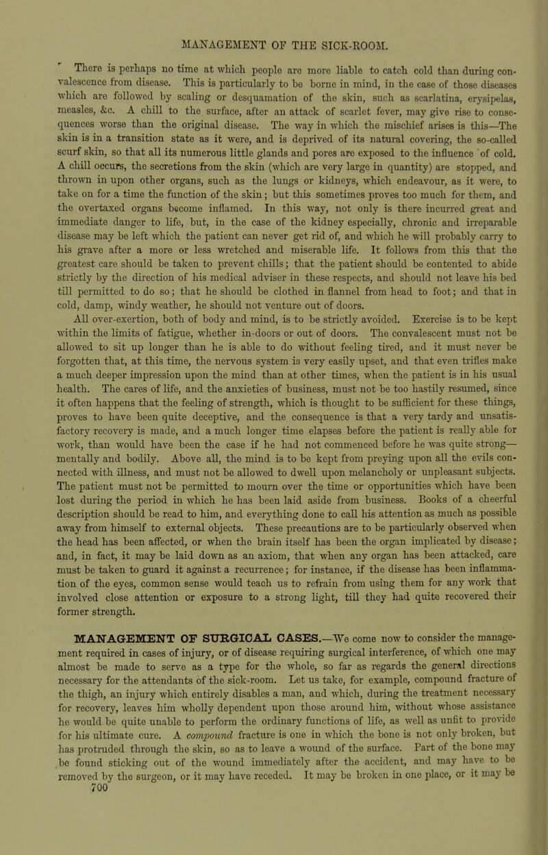 There is perhaps no time at which people are more liable to catch cold than during con- valescence from disease. This is particularly to be borne in mind, in the case of those diseases which are followed by scaling or desquamation of the skin, such as scarlatina, erysipelas, measles, &c. A chill to the surface, after an attack of scarlet fever, may give rise to conse- quences worse than the original disease. The way in which the mischief arises is this—The skin is in a transition state as it were, and is deprived of its natural covering, the so-called scurf skin, so that all its numerous little glands and pores are exposed to the influence of cold. A chill occurs, the secretions from the skin (which are very large in quantity) are stopped, and thrown in upon other organs, such as the lungs or kidneys, which endeavour, as it were, to take on for a time the function of the skin; but this sometimes proves too much for them, and the overtaxed organs become inflamed. In this way, not only is there incurred great and immediate danger to life, but, in the case of the kidney especially, chronic and irreparable disease may be left which the patient can never get rid of, and which he will probably carry to his grave after a more or less wretched and miserable life. It follows from this that the greatest care should be taken to prevent chills; that the patient should be contented to abide strictly by the direction of his medical adviser in these respects, and should not leave his bed till permitted to do so; that he should be clothed in flannel from head to foot; and that in cold, damp, windy weather, he should not venture out of doors. All over-exertion, both of body and mind, is to be strictly avoided. Exercise is to be kept within the limits of fatigue, whether in-doors or out of doors. The convalescent must not be allowed to sit up longer than he is able to do without feeling tired, and it must never be forgotten that, at this time, the nervous system is very easily upset, and that even trifles make a much deeper impression upon the mind than at other times, when the patient is in his usual health. The cares of life, and the anxieties of business, must not be too hastily resumed, since it often happens that the feeling of strength, which is thought to be sufficient for these things, proves to have been quite deceptive, and the consequence is that a very tardy and unsatis- factory recovery is made, and a much longer time elapses before the patient is really able for work, than would have been the case if he had not commenced before he was quite strong— mentally and bodily. Above all, the mind is to be kept from preying upon all the evils con- nected with illness, and must not be allowed to dwell upon melancholy or unpleasant subjects. The patient must not be permitted to mourn over the time or opportunities which have been lost during the period in which he has been laid aside from business. Books of a cheerful description should be read to him, and everything done to call his attention as much as possible away from himself to external objects. These precautions are to be particularly observed when the head has been afi'ectedj or when the brain itself has been the organ implicated by disease; and, in fact, it may be laid down as an axiom, that when any organ has been attacked, care must be taken to guard it against a recurrence; for instance, if the disease has been inflamma- tion of the eyes, common sense would teach us to refrain from using them for any work that involved close attention or exposure to a strong light, till they had quite recovered their former strength. MANAGEMENT OF SURGICAL CASES.—We come now to consider the manage- ment required in cases of injury, or of disease requiring surgical interference, of which one may almost be made to serve as a type for the Avhole, so far as regards the general directions necessary for the attendants of the sick-room. Let us take, for example, compound fracture of the thigh, an injury which entirely disables a man, and which, during the treatment necessary for recovery, leaves him wholly dependent upon those around him, without whose assistance he would be quite unable to perform the ordinary functions of life, as well as unfit to provide for his ultimate cure. A compoicnd fracture is one in which the bone is not only broken, but has protruded through the skin, so as to leave a wound of the surface. Part of the bone may ,be found sticking out of the wound immediately after the accident, and may have to be removed by the sui-geon, or it may have receded. It may be broken in one place, or it may be