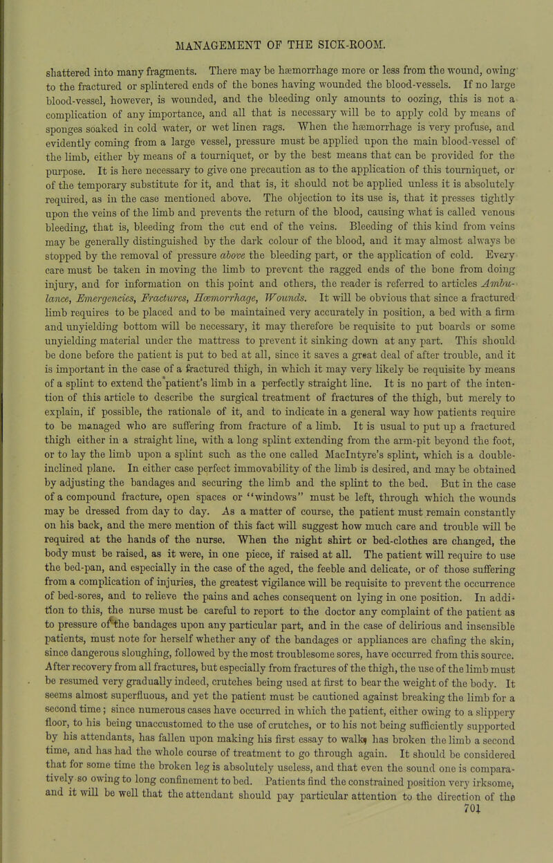 shattered into many fragments. There may be hsemorrhage more or less from the wound, owing' to the fractured or splintered ends of the bones having wounded the blood-vessels. If no large blood-vessel, however, is wounded, and the bleeding only amounts to oozing, this is not a complication of any importance, and all that is necessary will be to apply cold by means of sponges soaked in cold water, or wet linen rags. When the haemorrhage is very profuse, and evidently coming from a large vessel, pressure must be applied upon the main blood-vessel of the limb, either by means of a tourniquet, or by the best means that can be provided for the purpose. It is here necessary to give one precaution as to the application of this tourniquet, or of the temporary substitute for it, and that is, it should not be applied unless it is absolutely required, as in the case mentioned above. The objection to its use is, that it presses tightly upon the veins of the limb and prevents the return of the blood, causing what is called venous bleeding, that is, bleeding from the cut end of the veins. Bleeding of this kind from veins may be generally distinguished by the dark colour of the blood, and it may almost always be stopped by the removal of pressure above the bleeding part, or the application of cold. Every care must be taken in moving the limb to prevent the ragged ends of the bone from doing injury, and for information on this point and others, the reader is referred to articles Ambu- lance, Emergencies, Fractiores, Scemorrhage, Wounds. It will be obvious that since a fractured limb requires to be placed and to be maintained very accurately in position, a bed with a firm and unyielding bottom will be necessary, it may therefore be requisite to put boards or some unyielding material under the mattress to prevent it sinking down at any part. This should be done before the patient is put to bed at all, since it saves a great deal of after trouble, and it is important in the case of a fractured thigh, in which it may very likely be requisite by means of a splint to extend the patient's limb in a perfectly straight line. It is no part of the inten- tion of this article to describe the surgical treatment of fractures of the thigh, but merely to explain, if possible, the rationale of it, and to indicate in a general way how patients require to be managed who are suffering from fracture of a limb. It is usual to put up a fractured thigh either in a straight line, with a long splint extending from the arm-pit beyond the foot, or to lay the limb upon a splint such as the one called Maclntyre's splint, which is a double- inclined plane. In either case perfect immovability of the limb is desired, and may be obtained by adjusting the bandages and securing the limb and the splint to the bed. But in the case of a compound fracture, open spaces or windows must be left, through which the wounds may be dressed from day to day. As a matter of course, the patient must remain constantly on his back, and the mere mention of this fact will suggest how much care and trouble will be required at the hands of the nurse. When the night shirt or bed-clothes are changed, the body must be raised, as it were, in one piece, if raised at all. The patient will require to use the bed-pan, and especially in the case of the aged, the feeble and delicate, or of those suffering from a complication of injuries, the greatest vigilance will be requisite to prevent the occurrence of bed-sores, and to relieve the pains and aches consequent on lying in one position. In addi^ tion to this, the nurse must be careful to report to the doctor any complaint of the patient as to pressure bandages upon any particular part, and in the case of delirious and insensible patients, must note for herself whether any of the bandages or appliances are chafing the skin, since dangerous sloughing, followed by the most troublesome sores, have occurred from this source. After recovery from all fractures, but especially from fractures of the thigh, the use of the limb must be resumed very gradually indeed, crutches being used at first to bear the weight of the body. It seems almost superfluous, and yet the patient must be cautioned against breaking the limb for a second time; since numerous cases have occurred in which the patient, either owing to a slippery floor, to his being unaccustomed to the use of crutches, or to his not being sufficiently supported by his attendants, has fallen upon making his first essay to walk? has broken the limb a second time, and has had the whole course of treatment to go through again. It should be considered that for some time the broken leg is absolutely useless, and that even the sound one is compara- tively so owing to long confinement to bed. Patients find the constrained position very irksome, and it will be well that the attendant should pay particular attention to the direction of the