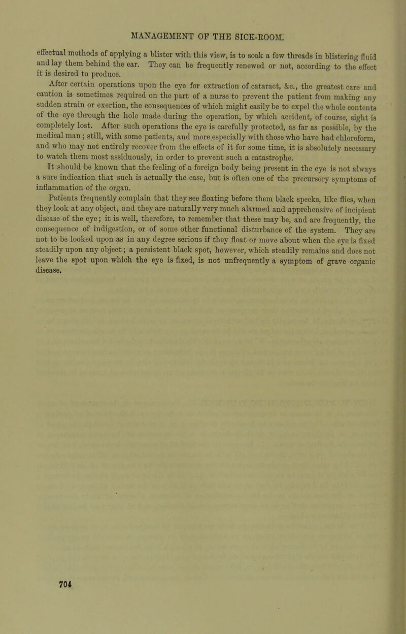effectual methods of applying a blister with this view, is to soak a few threads in blistering fluid and lay them behind the car. They can be frequently renewed or not, according to the effect it is desired to produce. After certain operations upon the eye for extraction of cataract, &c., the greatest care and caution is sometimes required on the part of a nurse to prevent the patient from making any sudden strain or exertion, the consequences of which might easily be to expel the whole contenta of the eye through the hole made during the operation, by which accident, of course, sight is completely lost. After such operations the eye is carefully protected, as far as possible, by the medical man; still, with some patients, and more especially with those who have had chloroform, and who may not entirely recover from the effects of it for some time, it is absolutely necessary to watch them most assiduously, in order to prevent such a catastrophe. It should be known that the feeling of a foreign body being present in the eye is not always a sure indication that such is actually the case, but is often one of the precursory svmptoms of inflammation of the organ. Patients frequently complain that they see floating before them black specks, like flies, when they look at any object, and they are naturally very much alarmed and apprehensive of incipient disease of the eye; it is well, therefore, to remember that these may be, and are frequently, the consequence of indigestion, or of some other functional disturbance of the system. They are not to be looked upon as in any degree serious if they float or move about when the eye is fixed steadily upon any object; a persistent black spot, however, which steadily remains and does not leave the spot upon which the eye is fixed, is not unfrequently a symptom of grave organic disease. 701