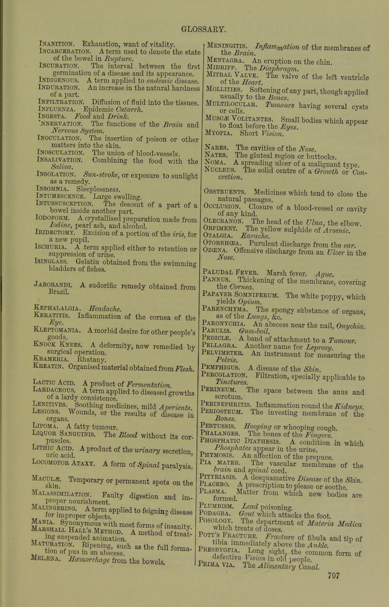 Inaottion. Exhaustion, want of vitality. Incarceration. A term used to denote the state of the bowel in Rupture. Incubation. The interval between the first germination of a disease and its appearance. Indigenous. A term applied to endemic disease. Induration. An increase in the natural hardness of a part. Infiltration. Diffusion of fluid into the tissues. iNi'LUENZA. Epidemic Catarrh. Ingesta. Food and Drink. ifNERVATiON. The functions of the Brain and Nervous System. Inoculation. The insertion of poison or other matters into the skin. Inosculation. The union of blood-vessels. INSALIVATION. Combining the food with the Saliva. Insolation. Sunstroke, or exposure to sunlight as a remedy. Insomnia. Sleeplessness. Intumescence. Large swelling. Intussusception. The descent of a part of a bowel inside another part. Iodoform. A crystallised preparation made from Iodine, pearl ash, and alcohol. Iridectomy. Excision of a portion of the iris, for a new pupil. Ischuria. A .term applied either to retention or suppression of urine. Isinglass. Gelatin obtained from the swimmine bladders of fishes. ^ Jaborandi. a sudorific remedy obtained from Brazil. Kephalalgia. Headache. Keratitis. Inflammation of the cornea of the Eye. Kleptomania, A morbid desire for other people's goods. ^ Knock Knees, A deformity, now remedied bv surgical operation. Krameria. Khatany. Kreatin. Organised material obtained from Flesh. Lactic Acid, A product of Fermentation. Lardaceous, a term applied to diseased gro^vths ot a lardy consistence. I JSr'-w^^^'''^ medicines, mild Aperients. Lesions, Wounds, or the results of disease in organs. Lipoma. A fatty tumour. Liquor Sanguinis, The Blood without its cor- puscles, LiTHic Acid. A product of the unnary secretion uric acid. ' Locomotor Ataxy. A form of Spinal paralysis. Maculj. Temporary or permanent spots on the Malassimilation Faulty digestion and im- proper nourishment. ^inu im Malingering. A term applied to feignin- disease for improper objects. ^ i^ disease K^Ai^/m/rT^' ^'^^ ^^'^ of insanity. juaeshall Hall s Method. A method of treat- mg suspended animation. oi treat Sr.T''- ^iP^'^ing. such as the full forma- tion of pus m an abscess. -Mel^na, Hceinorrhage from the ho^nQ\s. I Mendtgitis. Inflammation of the membranes of the Brain. Mentagra. An eruption on the chin, Mldrifp. The Diaphragm. Mitral Valve, The valve of the left ventricle ot the Heart. Mollities. Softening of any part, though applied usually to the ^owes, Multilocular. Tumours having several cysts or cells. Musc^ Volitantes. Small bodies which appear to float before the Eyes Myopia. Short Vision. Nares. The cavities of the Nose. Nates. The gluteal region or buttocks. Noma. A spreading ulcer of a malignant type Nucleus. The solid centre of a Growth ov Con- cretion. Obstruents. Medicines which tend to close the natural passages. Occlusion. Closure of a blood-vessel or cavitv of any kind. Olecranon: The head of the Ulna, the elbow Orpiment. The yellow sulphide of Arsenic Otalgia, Earache. Otoreh(ea, Purulent discharge from the ear. 0z(ENA. Offensive discharge from an Ulcer in the Nose. Paludal Fever. Marsh fever. Ague. . Pannus. Thickening of the membrane, coverinff the Cornea. ° Papaver Somniferum. The white poppy, which yields Opium. Parenchyma. The spongy substance of organs, as of the Lungs, &c. Paronychia. An abscess near the naU, Onychia. Parulis. Gum-boil. ' ^ Pedicle. A band of attachment to a Tumour Pellagra. Another name for Leprosy PELVijffiTER. An instrument for measuiing the Pemphigus, a disease of the Skin. ScSrS' specially applicable to Perineum. The space between the anus and scrotum. Perinephritis. Inflammation round the Kidnevs Periosteum, The investing membrane of the Bones. Pertussis, Hooping or whooping cough Phalanges. The bones of the Fingei-s Phosphatic Diathesis. A condition in which Phosphates appear in the urine. Phymosis. An affection of the prepuce PiA MATER. The vascular membrane of the Oram and spinal cord. Pityriasis. A desquamative Disease of the Skin placebo, a prescription to please or soothe formed ^^^^ ^'^^'^^ Plumbism. Lead poisoning. Podagra, Gout which attacks the foot. POSOLOQY. The department of Materia Medica which treats of doses. Pott's Fracture. Fracture of fibula and tip of tibia immediately above the Ankle. Prbsbyopia, Long sight, the common form of defective Vision in old people. Pbima via. The Alimentary Canal.