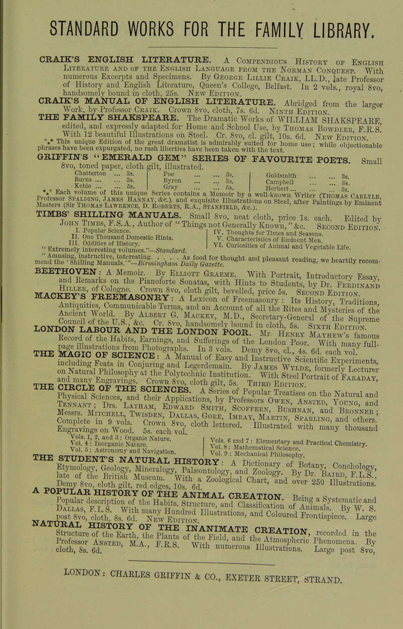 STANDARD WORKS FOR THE FAMILY LIBRARY. CRAIK'S ENGLISH LITERATURE. A Compendious History of English Literature and of the English Language from the Norman Conquest. With numerous Excerpts and Specimens. By George Lillie Craik, LL.D., Jate Professor of History and English Literature, Queen's College, Belfast. In 2 vols, royal 8vo handsomely bound in cloth, 25s. New Edition. ' ' CRAIK'S MANUAL OF ENGLISH LITERATURE. Abridged from the larg^ Work, by Professor Craik. Crown 8vo, cloth, 7s. 6d. Ninth Edition THE FAMILY SHAKSPEARE. The Dramatic Works of WILLIAM SHAKSPEAEE edited, and expressly adapted for Home and School Use, by Thomas Bowdler F R s' With 12 beautiful lUusti-ations on Steel. Cr. 8vo, cl. gilt, 10s. 6d New Edition *** This xmique Edition of the great dramatist is admii'ably suited for home use: while obiectionablp phrases have been expurgated, no rash liberties have been talsen with the text. oojectionaDle GRIFFIN'S EMERALD GEM SERIES OF FAVOURITE POETS Small 8vo, toned paper, cloth gilt, illustrated. Chatterton ... 3s. Bums 3s. Keble 5s. Poe 3s. Byron 3s. Gray . 5s. Goldsmith 3s. Campbell 3s*. * * Ti- 1, ,—* . ^^'^y • ^s. Herbert 3s ** Each volume of this umque Series contains a Memoir by a weU-known Writer fTnoMAs'Cart yt p rrofessor SPALDING, James Hannat, &c.), and exquisite Illustrations on Steel, S kintin^s bv leSnt Masters (Su- Thomas Lawrence, D. Roberts, E.A., Stanfield, &c) -famiin^s oy Ji^mment TIMES' SHILLING MANUALS. Small 8yo, neat cloth, price Is. each. Edited by John Times, F.S. A., Author of  Things not Generally Known, &c. Second Edition TT OnrTh'^^'T?; Tx- . IV. Thoughts for Times and Seasons. j]t ii- ?°™estic Hints. V. Characteristics of Eminent Men  Extrem^'l^ ?^^ellS,'lZ^es.--Stanaara. '''^^^^^ °^ ^^^^ ^^^^^^^^^ r^^liJ^S^^^!!^ -<^P^-«-t -ading, we heartUy recom- BEETHOVEN : A Memoir. By Elliott Graeme. With Portrait, Introductory Essav and Eemarks on the Pianoforte Sonatas, with Hints to Students, by C ferdinTnd MAC^iv's' FS^\^?T^rv'''A'V°*^-^^*' Y^^^'^' P^^ S^co^ND Edition mACKEYS FREEMASONRY: A Lexicon of Freemasonry : Its History Traditions Antiquities, Communicable Terms, and an Account of all the Rites and Master es of the Ancient World By Albert G. Mackey, M.D., Secretary-General ^Se Suprem^ LOND^ONliySu^^A^i Si^l^^iXon'^^^^^^ SeI^'4^ Eecord of the Habits, Earnings, and SuSdngsoTthe Londo'^nXr.''wTtrmlny^^^^^ THE SSgIO OF si^^^^^^^ Y ? I'''- ^.T^ '''' 6ci each ^™ i^hi?-n!. Fefts^i^^o'JfuHnginS^^^^^^^^ XT^.f^rltTf' ^l^f T*^' on Natural Philosophy it the^Polytechnt Institution' 'wfth P^VtSof k;'^^^^^^ Demy 8vo, clo^h gSt, red e^;s, 1^ 6c? ^^^ ^50 Illustrations.' A POPULAR HISTORY OF THE ANIMAL CREATTmvr • NATT& Stt ^^^^-^ ^-tfspiec?.' l4 ^^u1tte^?Srl recorded in the Professor Anste^ MA F R S w-fl ' ''^ ^\l^tmosj,heno Phenomena. By cloth, 8s. 6d ' ' numerous Illustrations. Large post 8vo, LONDON: CHARLES GRIFFIN & CO., EXETER STREET. STRAND.