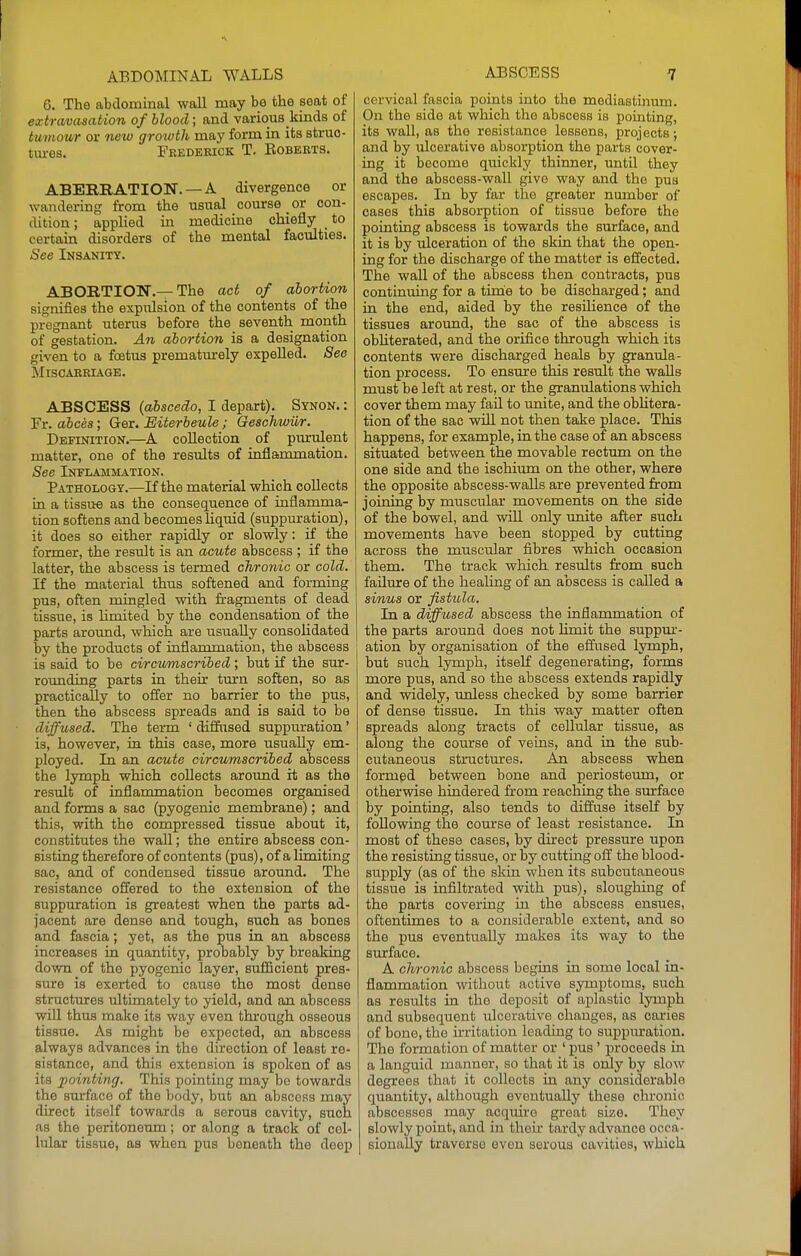 6. The abdominal wall may be the seat of extravasation of blood; and various kinds of tumour or new growth may form in its struo- txu-es. Feedebiok T, Egberts. ABERRATION. —A divergence or wandering from the usual course _ or con- dition; applied in medicine chiefly to certain disorders of the mental faculties. See Insanity. ABORTION.—The act of abortion signifies the expulsion of the contents of the pregnant uterus before the seventh month of gestation. An abortion is a designation given to a foetus prematurely expelled. See MiSCAEEIAGE. ABSCESS (abscedo, I depart). Synon. : Fr. abces; Ger. Eiterbeule; Geachwiir. Definition.—^A collection of pmnilent matter, one of the results of inflammation. See Inflammation. Patholo&y.—If the material which collects in a tissu-e as the consequence of inflamma- tion softens and becomes liquid (suppuration), it does so either rapidly or slowly: if the former, the result is an acute abscess ; if the latter, the abscess is termed chronic or cold. If the material thus softened and forming pus, often mingled with fragments of dead tissue, is limited by the condensation of the parts around, which are usually consolidated by the products of inflammation, the abscess is said to be circii/mscribed; but if the sur- rounding parts in their turn soften, so as practically to offer no barrier to the pus, then the abscess spreads and is said to be diffused. The term ' diffused suppuration' is, however, in this case, more usually em- ployed. In an acute circumscribed abscess the lymph which collects around it as the result of inflammation becomes organised and forms a sac (pyogenic membrane); and this, with the compressed tissue about it, constitutes the wall; the entire abscess con- sisting therefore of contents (pus), of a limiting sac, and of condensed tissue around. The resistance offered to the extension of the suppuration is greatest when the parts ad- jacent are dense and tough, such as bones and fascia; yet, as the pus in an abscess increases in quantity, probably by breaking down of the pyogenic layer, sufficient pres- sure is exerted to cause the most dense structures ultimately to yield, and an abscess will thus make its way even thi'ough osseous tissue. As might be expected, an abscess always advances in the direction of least re- sistance, and this extension is spoken of as its pointing. This pointing may be towards the surface of the body, but an abscess may direct itself towards a serous cavity, such as the peritoneimi; or along a track of cel- lular tissue, as when pus beneath the deep cervical fascia points into the mediastinum. On the side at which the abscess is pointing, its wall, as the resistance lessens, projects; and by ulcerative absorption the parts cover- ing it become quickly thinner, until they and the abscess-wall give way and the pus escapes. In by far the greater number of oases this absorption of tissue before the pointing abscess is towards the surface, and it is by ulceration of the skin that the open- ing for the discharge of the matter is effected. The wall of the abscess then contracts, pus continuing for a tinie to be discharged; and in the end, aided by the resilience of the tissues around, the sac of the abscess is obhterated, and the orifice through which its contents were discharged heals by granula- tion process. To ensure this result the walls must be left at rest, or the granulations which cover them may fail to unite, and the oblitera- tion of the sac will not then take place. This happens, for example, in the case of an abscess situated between the movable rectum on the one side and the ischium on the other, where the opposite abscess-walls are prevented from joining by muscular movements on the side of the bowel, and will only unite after such movements have been stopped by cutting across the muscular fibres which occasion them. The track which results from such failure of the healing of an abscess is called a sinus or fistula. In a diffused abscess the inflammation of the parts around does not limit the suppm-- ation by organisation of the effused lymph, but such lymph, itself degenerating, forms more pus, and so the abscess extends rapidly and widely, unless checked by some barrier of dense tissue. In this way matter often spreads along tracts of cellular tissue, as along the course of veins, and in the sub- cutaneous structures. An abscess when formed between bone and periosteum, or othervsdse hindered from reaching the surface by pointing, also tends to diffuse itself by following the course of least resistance. In most of these cases, by direct pressure upon the resisting tissue, or by cutting off the blood- supply (as of the skin when its subcutaneous tissue is infiltrated with pus), sloughing of the parts covering in the abscess ensues, oftentimes to a considerable extent, and so the pus eventually makes its way to the surface. A chronic abscess begins in some local in- flammation without active symptoms, such as results in the deposit of aplastic lymph and subsequent ulcerative changes, as caries of bone, the irritation leading to suppm*ation. The formation of matter or ' pus ' proceeds in a languid manner, so that it is only by slow degrees that it collects in any considerable quantity, although eventually these chronic abscesses may acquire great size. They slowly point, and in thou* tardy advance occa- sionally traverse even serous cavities, which